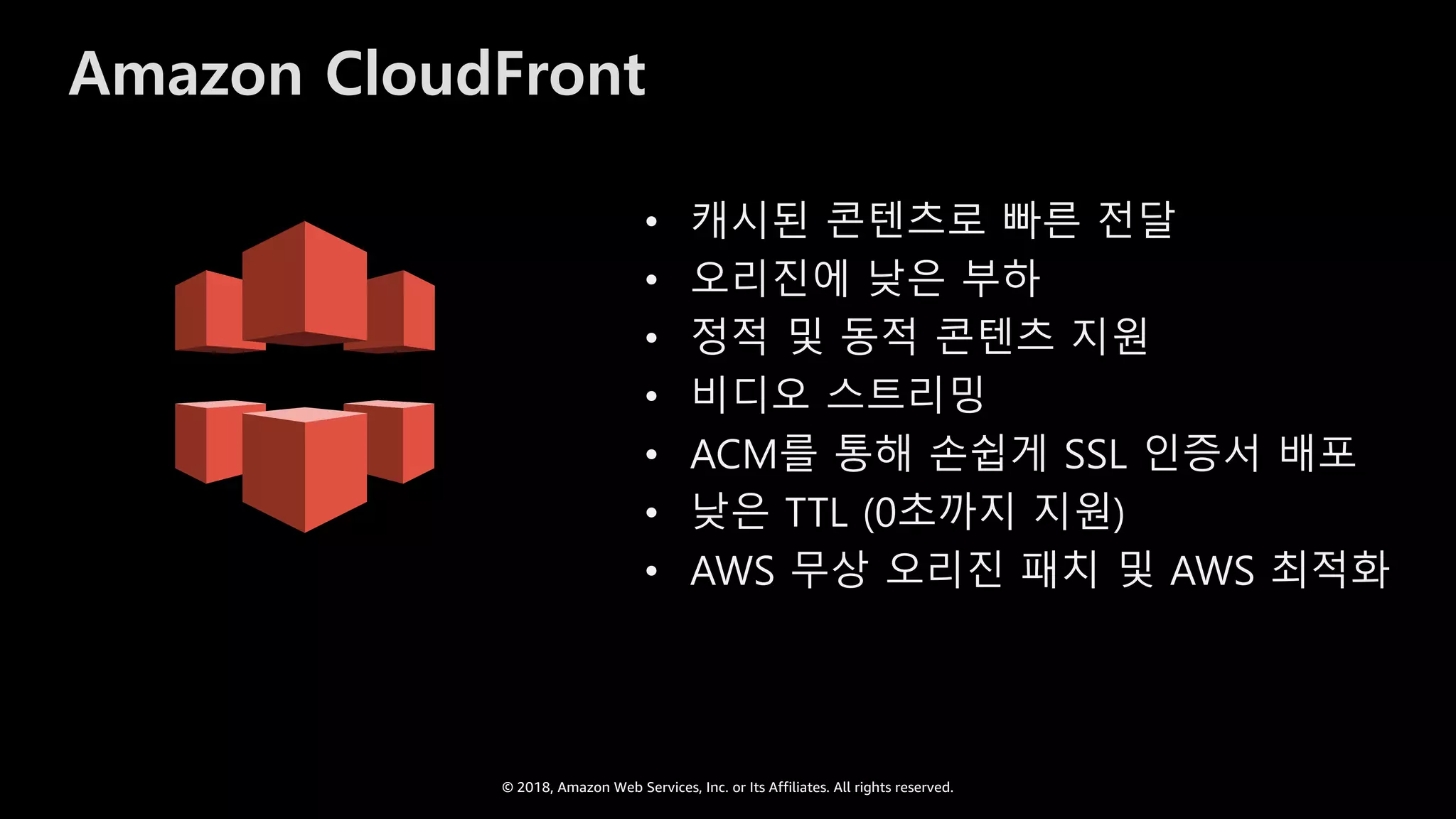 © 2018, Amazon Web Services, Inc. or Its Affiliates. All rights reserved.
Amazon CloudFront
• 캐시된 콘텐츠로 빠른 전달
• 오리진에 낮은 부하
• 정적 및 동적 콘텐츠 지원
• 비디오 스트리밍
• ACM를 통해 손쉽게 SSL 인증서 배포
• 낮은 TTL (0초까지 지원)
• AWS 무상 오리진 패치 및 AWS 최적화
 