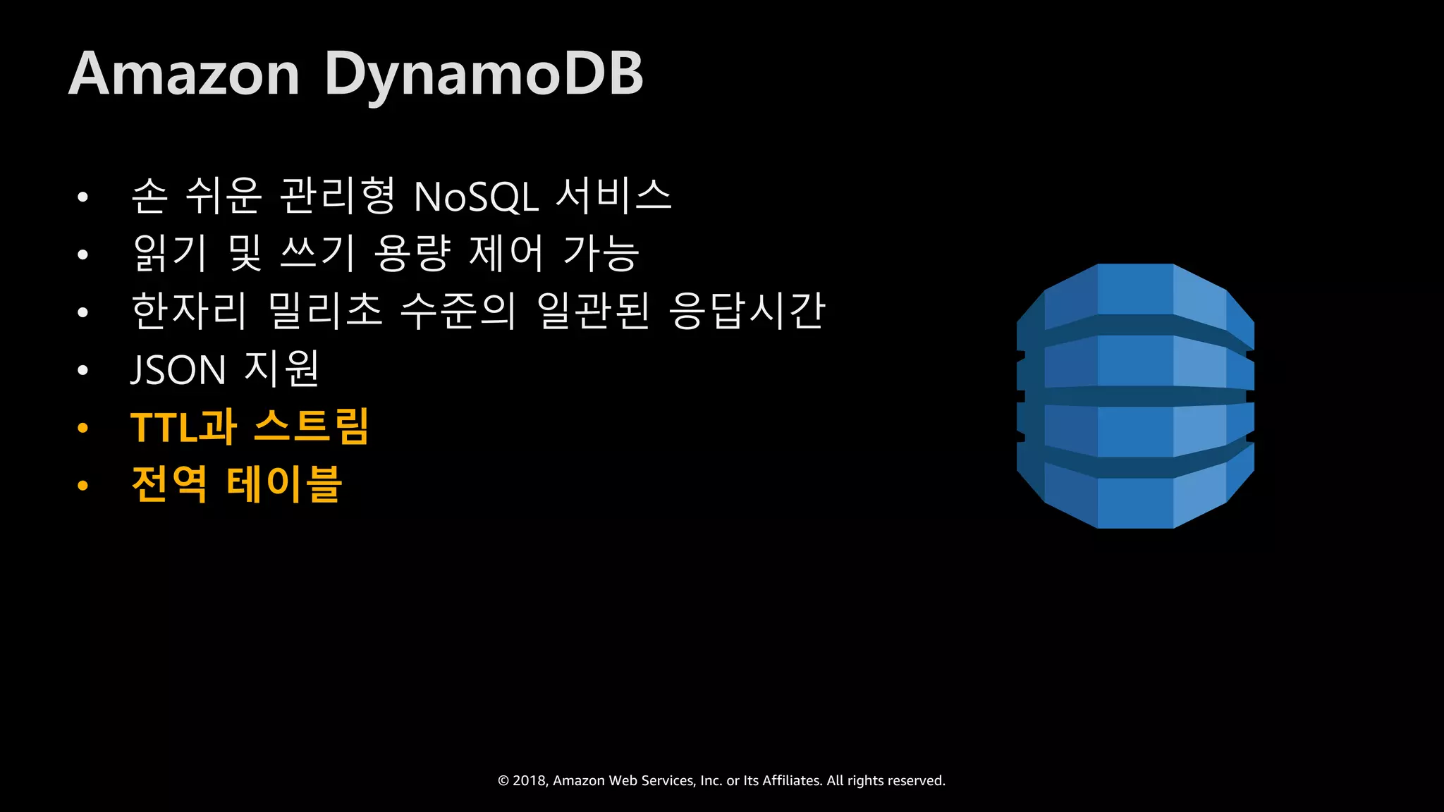 © 2018, Amazon Web Services, Inc. or Its Affiliates. All rights reserved.
Amazon DynamoDB
• 손 쉬운 관리형 NoSQL 서비스
• 읽기 및 쓰기 용량 제어 가능
• 한자리 밀리초 수준의 일관된 응답시간
• JSON 지원
• TTL과 스트림
• 전역 테이블
 