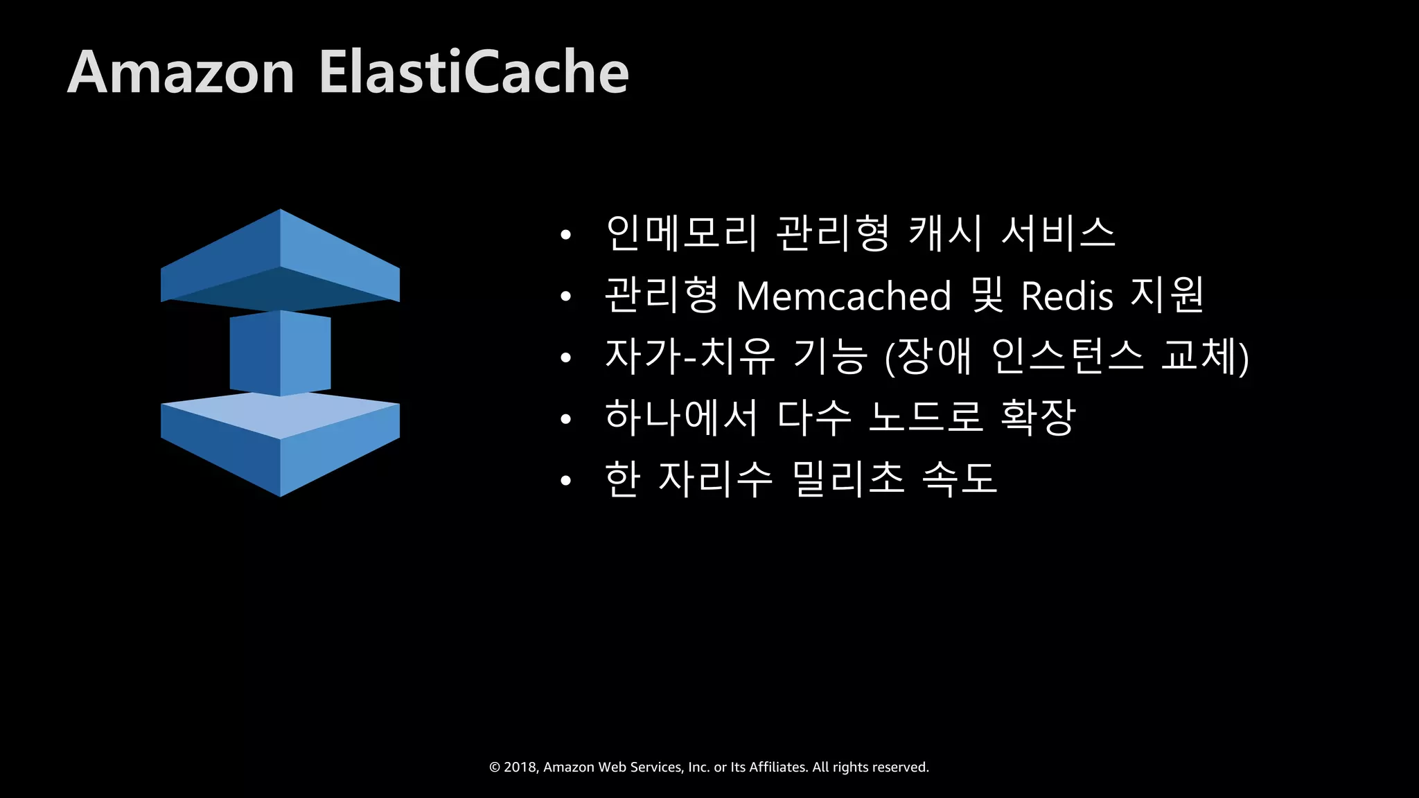 © 2018, Amazon Web Services, Inc. or Its Affiliates. All rights reserved.
Amazon ElastiCache
• 인메모리 관리형 캐시 서비스
• 관리형 Memcached 및 Redis 지원
• 자가-치유 기능 (장애 인스턴스 교체)
• 하나에서 다수 노드로 확장
• 한 자리수 밀리초 속도
 