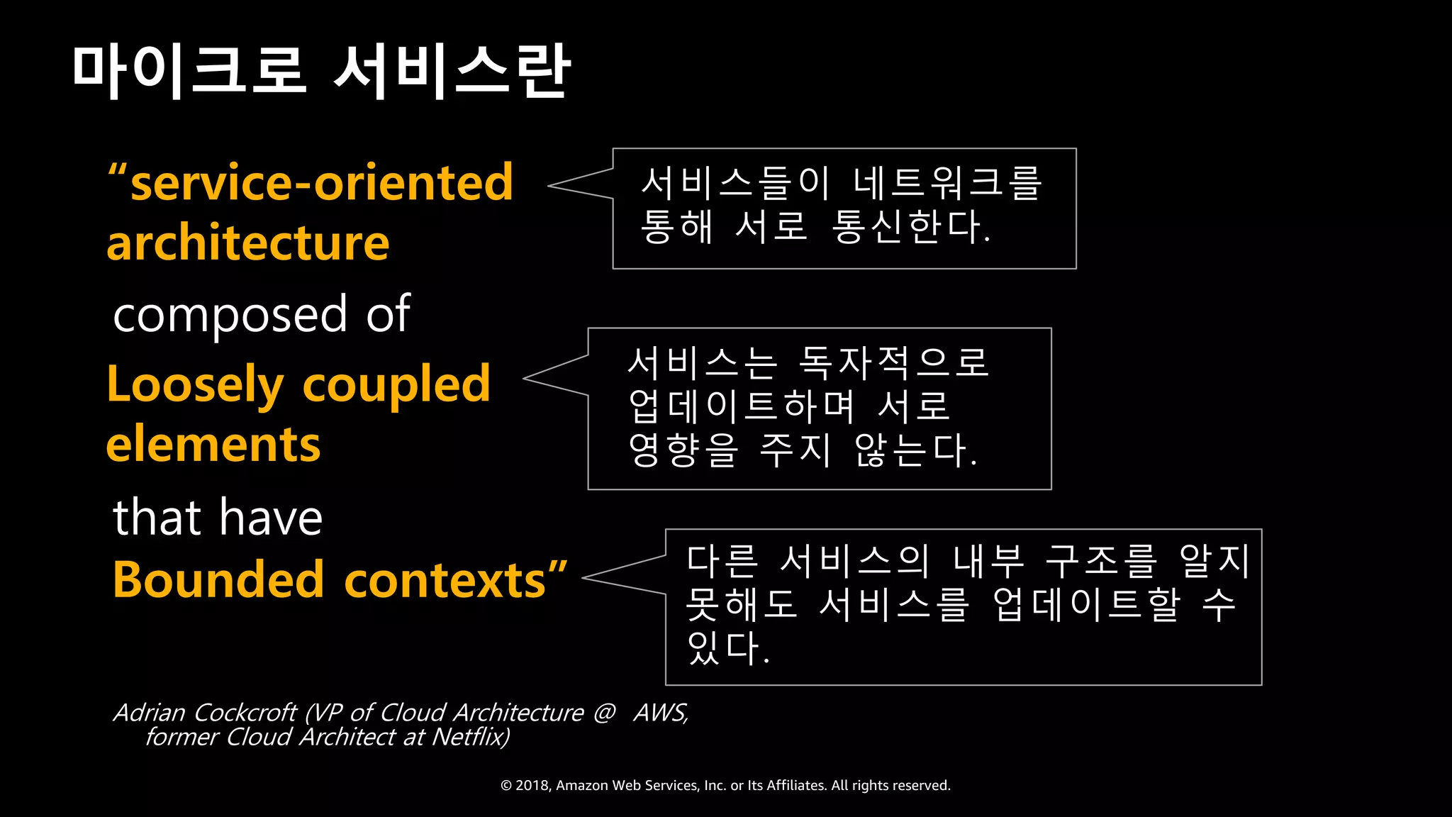 © 2018, Amazon Web Services, Inc. or Its Affiliates. All rights reserved.
마이크로 서비스란
서비스들이 네트워크를
통해 서로 통신한다.
composed of
that have
Adrian Cockcroft (VP of Cloud Architecture @ AWS,
former Cloud Architect at Netflix)
서비스는 독자적으로
업데이트하며 서로
영향을 주지 않는다.
“service-oriented
architecture
DLoosely coupled
elements
Bounded contexts” 다른 서비스의 내부 구조를 알지
못해도 서비스를 업데이트할 수
있다.
 