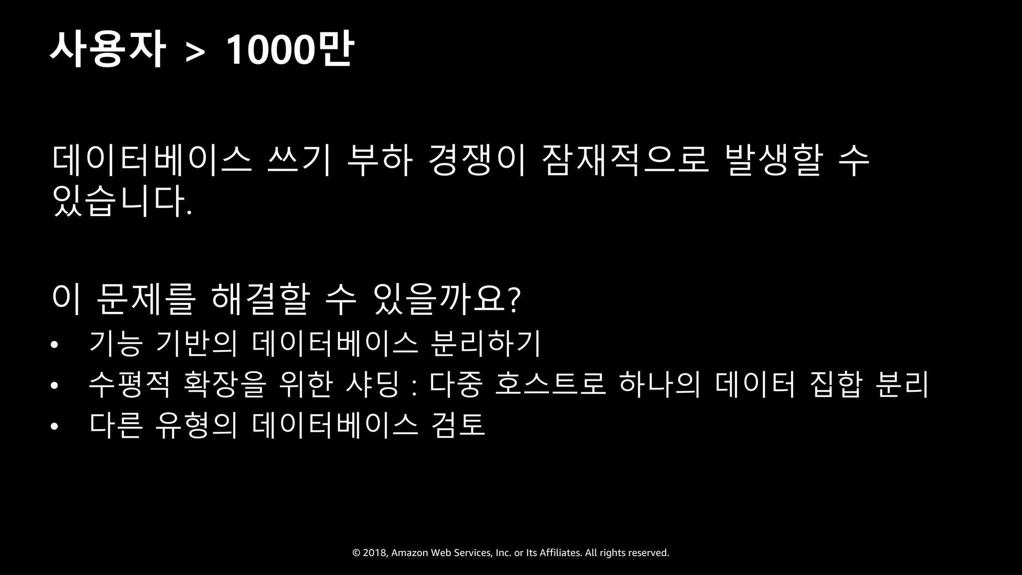 © 2018, Amazon Web Services, Inc. or Its Affiliates. All rights reserved.
사용자 > 1000만
데이터베이스 쓰기 부하 경쟁이 잠재적으로 발생할 수
있습니다.
이 문제를 해결할 수 있을까요?
• 기능 기반의 데이터베이스 분리하기
• 수평적 확장을 위한 샤딩 : 다중 호스트로 하나의 데이터 집합 분리
• 다른 유형의 데이터베이스 검토
 