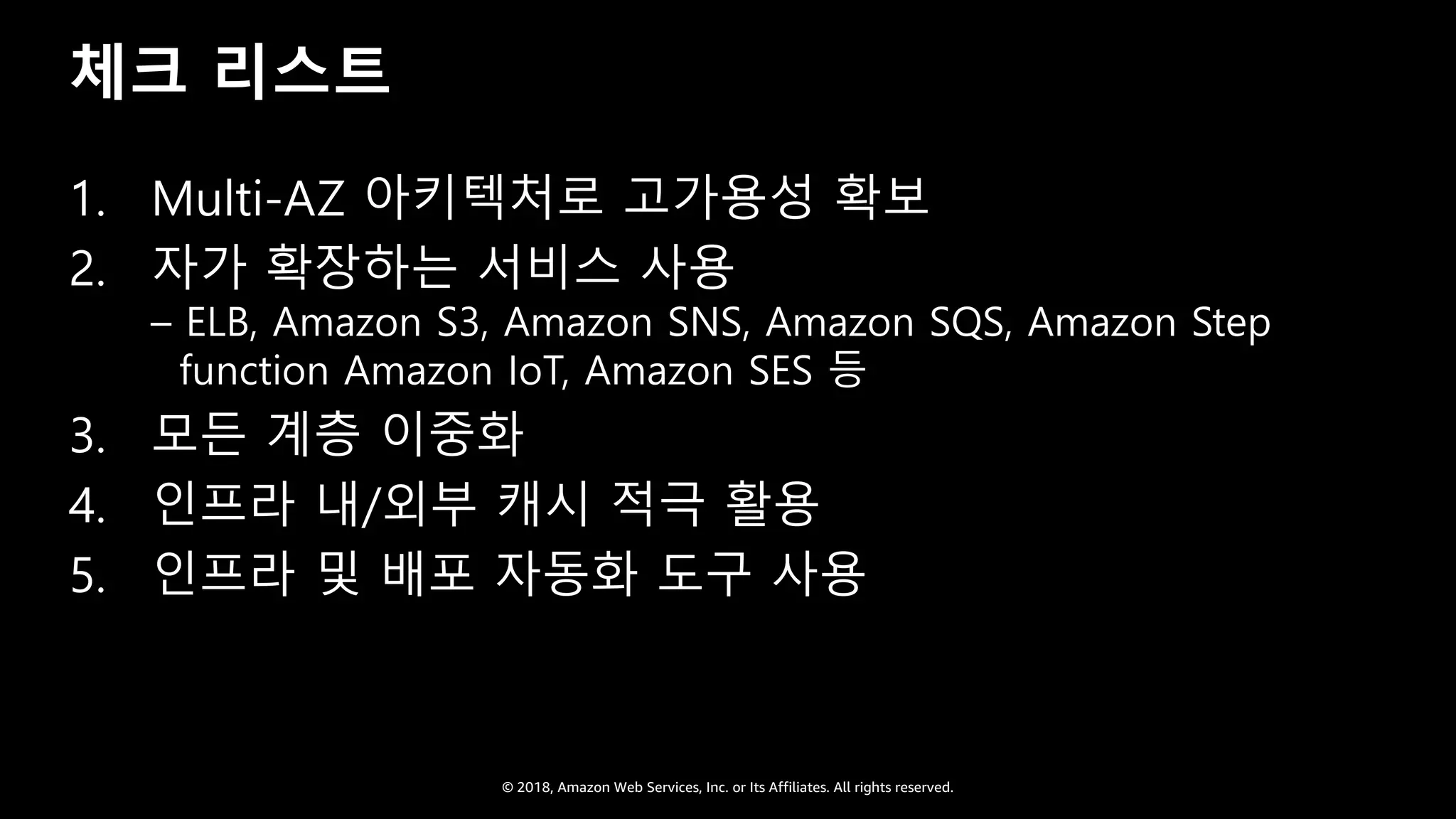 © 2018, Amazon Web Services, Inc. or Its Affiliates. All rights reserved.
체크 리스트
1. Multi-AZ 아키텍처로 고가용성 확보
2. 자가 확장하는 서비스 사용
– ELB, Amazon S3, Amazon SNS, Amazon SQS, Amazon Step
function Amazon IoT, Amazon SES 등
3. 모든 계층 이중화
4. 인프라 내/외부 캐시 적극 활용
5. 인프라 및 배포 자동화 도구 사용
 