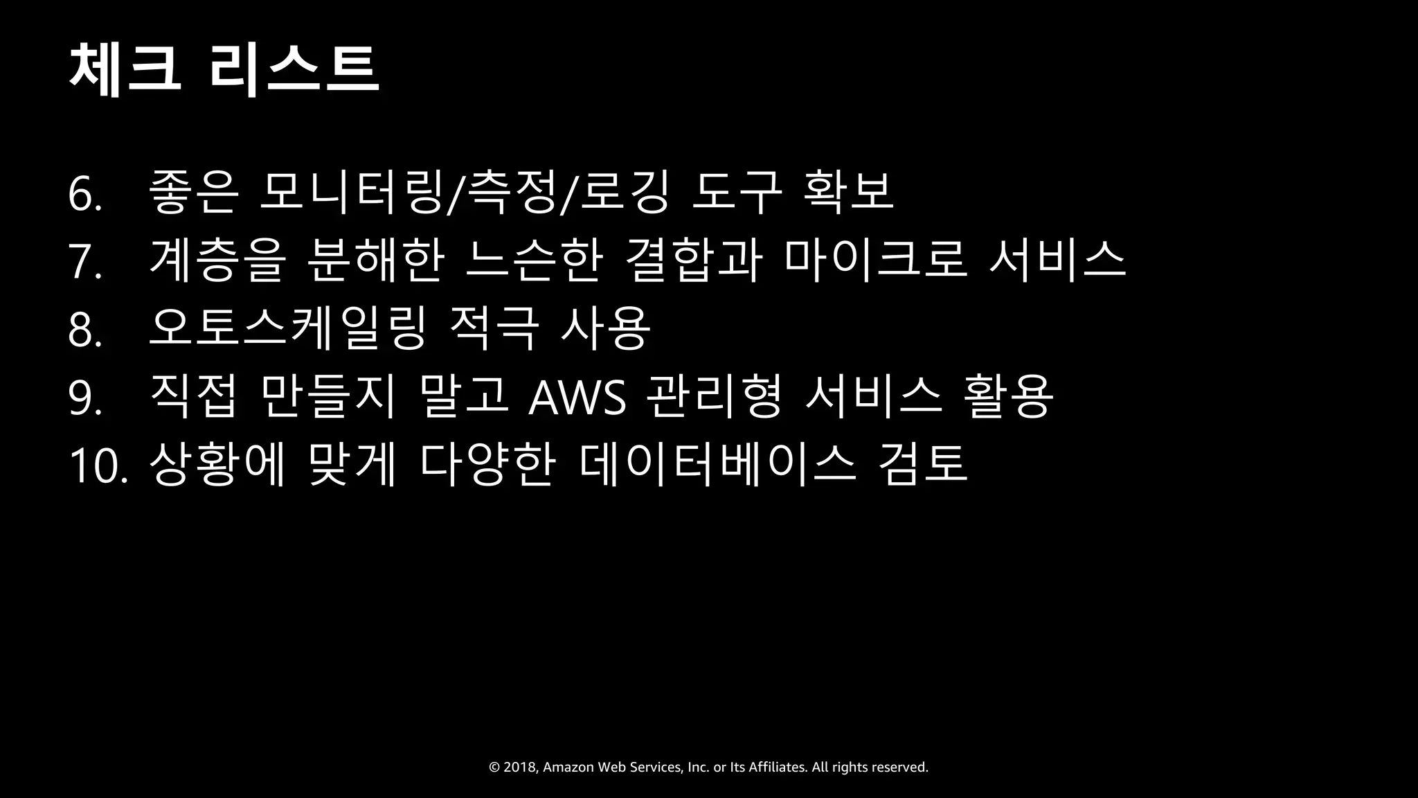 © 2018, Amazon Web Services, Inc. or Its Affiliates. All rights reserved.
체크 리스트
6. 좋은 모니터링/측정/로깅 도구 확보
7. 계층을 분해한 느슨한 결합과 마이크로 서비스
8. 오토스케일링 적극 사용
9. 직접 만들지 말고 AWS 관리형 서비스 활용
10. 상황에 맞게 다양한 데이터베이스 검토
 