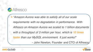 § “Amazon Aurora was able to satisfy all of our scale
requirements with no degradation in performance. With
Alfresco on Amazon Aurora we scaled to 1 billion documents
with a throughput of 3 million per hour, which is 10 times
faster than our MySQL environment. It just works!"
- John Newton, Founder and CTO of Alfresco
 