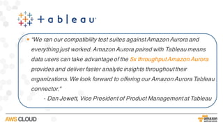 § “We ran our compatibility test suites againstAmazon Aurora and
everything just worked.Amazon Aurora paired with Tableau means
data users can take advantage of the 5x throughputAmazon Aurora
provides and deliver faster analytic insights throughouttheir
organizations.We look forward to offering our Amazon Aurora Tableau
connector."
- Dan Jewett, Vice President of Product Managementat Tableau
 