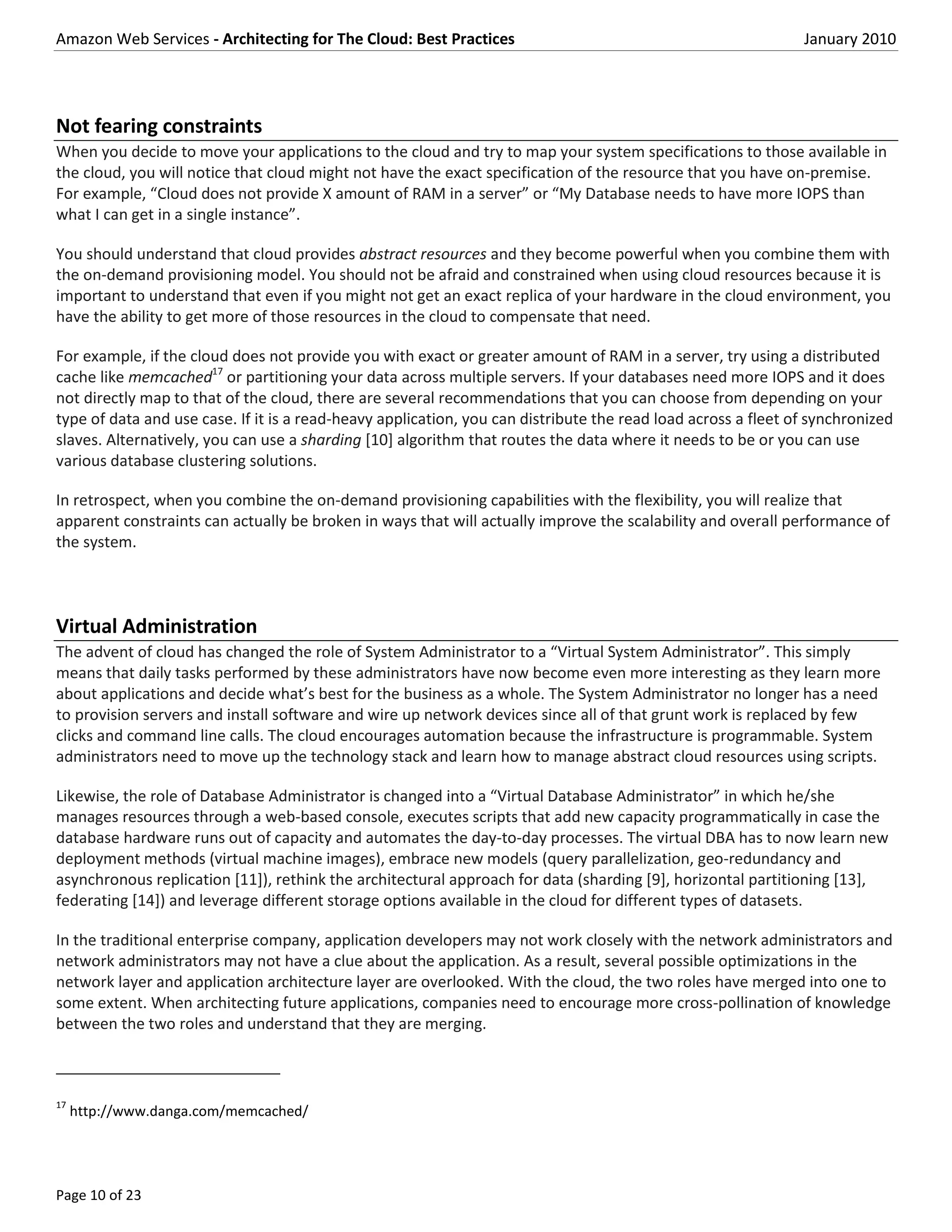 Amazon Web Services - Architecting for The Cloud: Best Practices                                               January 2010




Not fearing constraints
When you decide to move your applications to the cloud and try to map your system specifications to those available in
the cloud, you will notice that cloud might not have the exact specification of the resource that you have on-premise.
For example, “Cloud does not provide X amount of RAM in a server” or “My Database needs to have more IOPS than
what I can get in a single instance”.

You should understand that cloud provides abstract resources and they become powerful when you combine them with
the on-demand provisioning model. You should not be afraid and constrained when using cloud resources because it is
important to understand that even if you might not get an exact replica of your hardware in the cloud environment, you
have the ability to get more of those resources in the cloud to compensate that need.

For example, if the cloud does not provide you with exact or greater amount of RAM in a server, try using a distributed
cache like memcached17 or partitioning your data across multiple servers. If your databases need more IOPS and it does
not directly map to that of the cloud, there are several recommendations that you can choose from depending on your
type of data and use case. If it is a read-heavy application, you can distribute the read load across a fleet of synchronized
slaves. Alternatively, you can use a sharding [10] algorithm that routes the data where it needs to be or you can use
various database clustering solutions.

In retrospect, when you combine the on-demand provisioning capabilities with the flexibility, you will realize that
apparent constraints can actually be broken in ways that will actually improve the scalability and overall performance of
the system.



Virtual Administration
The advent of cloud has changed the role of System Administrator to a “Virtual System Administrator”. This simply
means that daily tasks performed by these administrators have now become even more interesting as they learn more
about applications and decide what’s best for the business as a whole. The System Administrator no longer has a need
to provision servers and install software and wire up network devices since all of that grunt work is replaced by few
clicks and command line calls. The cloud encourages automation because the infrastructure is programmable. System
administrators need to move up the technology stack and learn how to manage abstract cloud resources using scripts.

Likewise, the role of Database Administrator is changed into a “Virtual Database Administrator” in which he/she
manages resources through a web-based console, executes scripts that add new capacity programmatically in case the
database hardware runs out of capacity and automates the day-to-day processes. The virtual DBA has to now learn new
deployment methods (virtual machine images), embrace new models (query parallelization, geo-redundancy and
asynchronous replication [11]), rethink the architectural approach for data (sharding [9], horizontal partitioning [13],
federating [14]) and leverage different storage options available in the cloud for different types of datasets.

In the traditional enterprise company, application developers may not work closely with the network administrators and
network administrators may not have a clue about the application. As a result, several possible optimizations in the
network layer and application architecture layer are overlooked. With the cloud, the two roles have merged into one to
some extent. When architecting future applications, companies need to encourage more cross-pollination of knowledge
between the two roles and understand that they are merging.



17
     http://www.danga.com/memcached/




Page 10 of 23
 