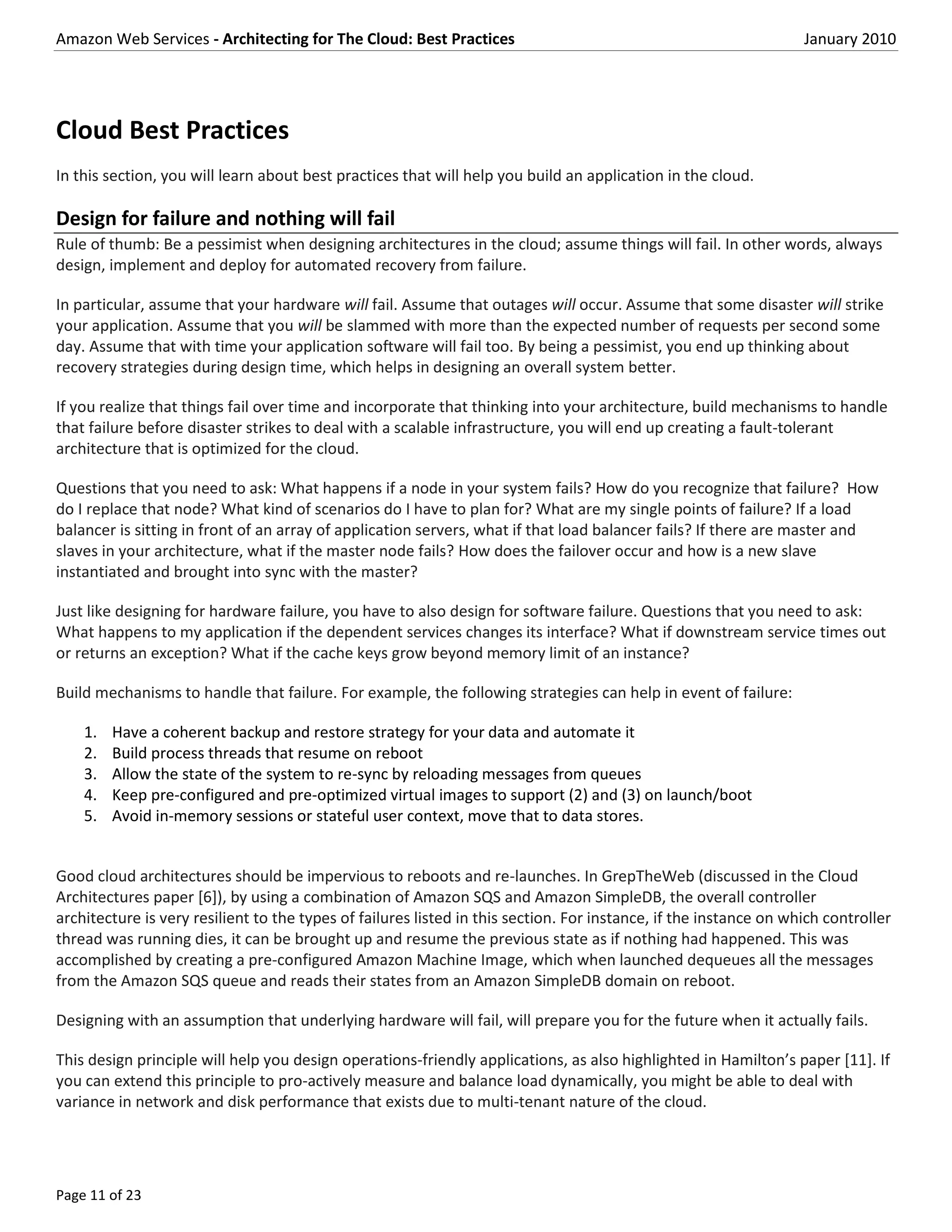 Amazon Web Services - Architecting for The Cloud: Best Practices                                                   January 2010




Cloud Best Practices
In this section, you will learn about best practices that will help you build an application in the cloud.

Design for failure and nothing will fail
Rule of thumb: Be a pessimist when designing architectures in the cloud; assume things will fail. In other words, always
design, implement and deploy for automated recovery from failure.

In particular, assume that your hardware will fail. Assume that outages will occur. Assume that some disaster will strike
your application. Assume that you will be slammed with more than the expected number of requests per second some
day. Assume that with time your application software will fail too. By being a pessimist, you end up thinking about
recovery strategies during design time, which helps in designing an overall system better.

If you realize that things fail over time and incorporate that thinking into your architecture, build mechanisms to handle
that failure before disaster strikes to deal with a scalable infrastructure, you will end up creating a fault-tolerant
architecture that is optimized for the cloud.

Questions that you need to ask: What happens if a node in your system fails? How do you recognize that failure? How
do I replace that node? What kind of scenarios do I have to plan for? What are my single points of failure? If a load
balancer is sitting in front of an array of application servers, what if that load balancer fails? If there are master and
slaves in your architecture, what if the master node fails? How does the failover occur and how is a new slave
instantiated and brought into sync with the master?

Just like designing for hardware failure, you have to also design for software failure. Questions that you need to ask:
What happens to my application if the dependent services changes its interface? What if downstream service times out
or returns an exception? What if the cache keys grow beyond memory limit of an instance?

Build mechanisms to handle that failure. For example, the following strategies can help in event of failure:

    1.   Have a coherent backup and restore strategy for your data and automate it
    2.   Build process threads that resume on reboot
    3.   Allow the state of the system to re-sync by reloading messages from queues
    4.   Keep pre-configured and pre-optimized virtual images to support (2) and (3) on launch/boot
    5.   Avoid in-memory sessions or stateful user context, move that to data stores.


Good cloud architectures should be impervious to reboots and re-launches. In GrepTheWeb (discussed in the Cloud
Architectures paper [6]), by using a combination of Amazon SQS and Amazon SimpleDB, the overall controller
architecture is very resilient to the types of failures listed in this section. For instance, if the instance on which controller
thread was running dies, it can be brought up and resume the previous state as if nothing had happened. This was
accomplished by creating a pre-configured Amazon Machine Image, which when launched dequeues all the messages
from the Amazon SQS queue and reads their states from an Amazon SimpleDB domain on reboot.

Designing with an assumption that underlying hardware will fail, will prepare you for the future when it actually fails.

This design principle will help you design operations-friendly applications, as also highlighted in Hamilton’s paper [11]. If
you can extend this principle to pro-actively measure and balance load dynamically, you might be able to deal with
variance in network and disk performance that exists due to multi-tenant nature of the cloud.




Page 11 of 23
 