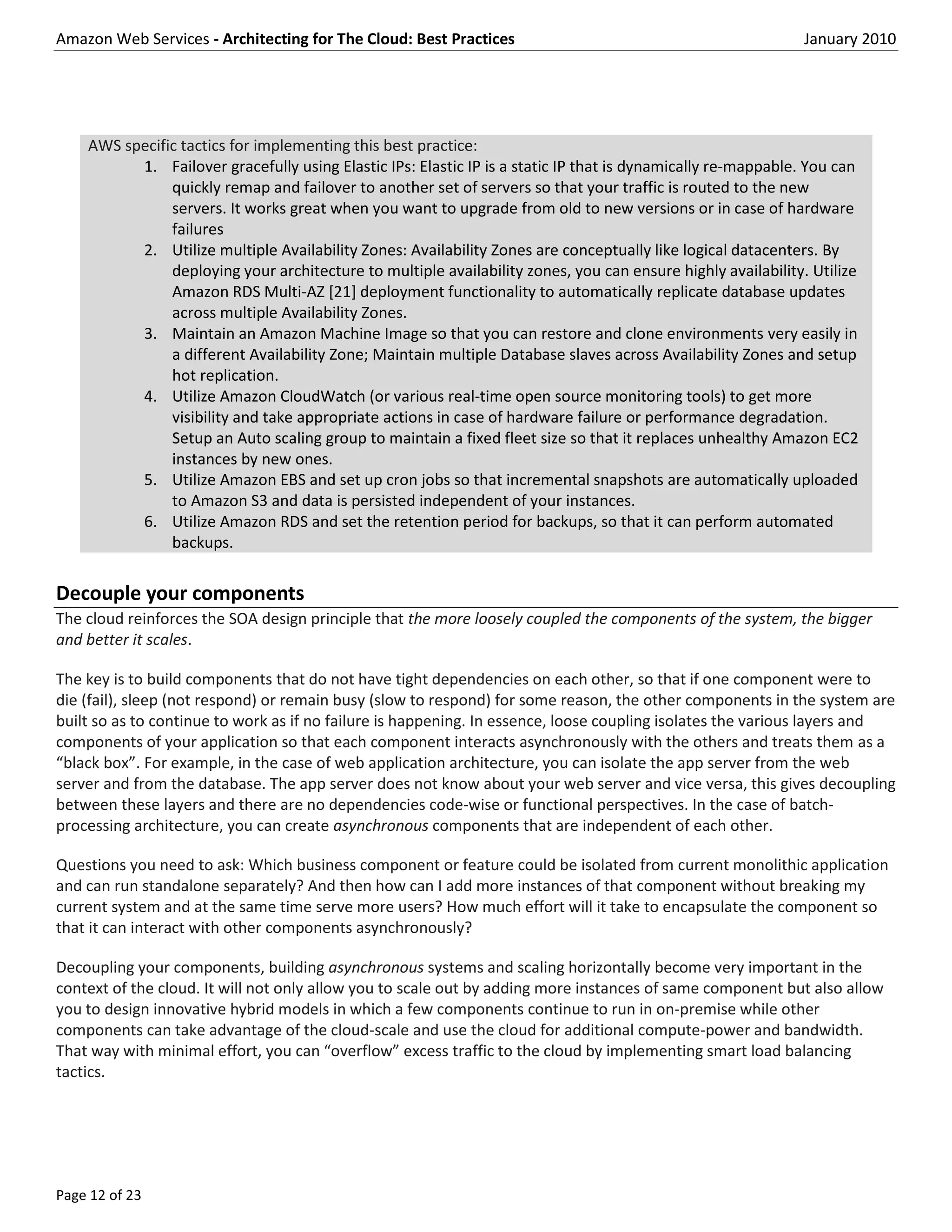 Amazon Web Services - Architecting for The Cloud: Best Practices                                             January 2010




    AWS specific tactics for implementing this best practice:
          1. Failover gracefully using Elastic IPs: Elastic IP is a static IP that is dynamically re-mappable. You can
               quickly remap and failover to another set of servers so that your traffic is routed to the new
               servers. It works great when you want to upgrade from old to new versions or in case of hardware
               failures
          2. Utilize multiple Availability Zones: Availability Zones are conceptually like logical datacenters. By
               deploying your architecture to multiple availability zones, you can ensure highly availability. Utilize
               Amazon RDS Multi-AZ [21] deployment functionality to automatically replicate database updates
               across multiple Availability Zones.
          3. Maintain an Amazon Machine Image so that you can restore and clone environments very easily in
               a different Availability Zone; Maintain multiple Database slaves across Availability Zones and setup
               hot replication.
          4. Utilize Amazon CloudWatch (or various real-time open source monitoring tools) to get more
               visibility and take appropriate actions in case of hardware failure or performance degradation.
               Setup an Auto scaling group to maintain a fixed fleet size so that it replaces unhealthy Amazon EC2
               instances by new ones.
          5. Utilize Amazon EBS and set up cron jobs so that incremental snapshots are automatically uploaded
               to Amazon S3 and data is persisted independent of your instances.
          6. Utilize Amazon RDS and set the retention period for backups, so that it can perform automated
               backups.


Decouple your components
The cloud reinforces the SOA design principle that the more loosely coupled the components of the system, the bigger
and better it scales.

The key is to build components that do not have tight dependencies on each other, so that if one component were to
die (fail), sleep (not respond) or remain busy (slow to respond) for some reason, the other components in the system are
built so as to continue to work as if no failure is happening. In essence, loose coupling isolates the various layers and
components of your application so that each component interacts asynchronously with the others and treats them as a
“black box”. For example, in the case of web application architecture, you can isolate the app server from the web
server and from the database. The app server does not know about your web server and vice versa, this gives decoupling
between these layers and there are no dependencies code-wise or functional perspectives. In the case of batch-
processing architecture, you can create asynchronous components that are independent of each other.

Questions you need to ask: Which business component or feature could be isolated from current monolithic application
and can run standalone separately? And then how can I add more instances of that component without breaking my
current system and at the same time serve more users? How much effort will it take to encapsulate the component so
that it can interact with other components asynchronously?

Decoupling your components, building asynchronous systems and scaling horizontally become very important in the
context of the cloud. It will not only allow you to scale out by adding more instances of same component but also allow
you to design innovative hybrid models in which a few components continue to run in on-premise while other
components can take advantage of the cloud-scale and use the cloud for additional compute-power and bandwidth.
That way with minimal effort, you can “overflow” excess traffic to the cloud by implementing smart load balancing
tactics.




Page 12 of 23
 