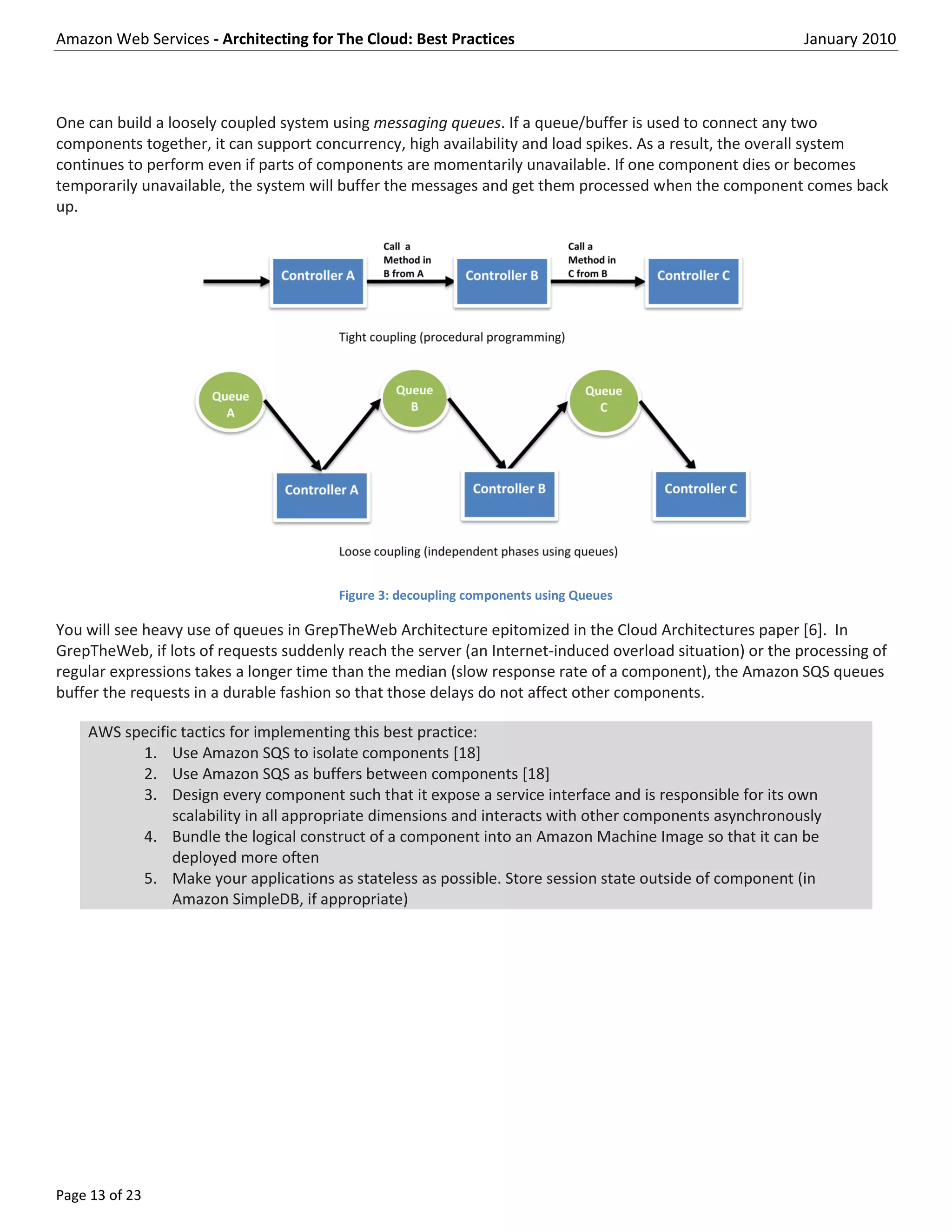 Amazon Web Services - Architecting for The Cloud: Best Practices                                           January 2010



One can build a loosely coupled system using messaging queues. If a queue/buffer is used to connect any two
components together, it can support concurrency, high availability and load spikes. As a result, the overall system
continues to perform even if parts of components are momentarily unavailable. If one component dies or becomes
temporarily unavailable, the system will buffer the messages and get them processed when the component comes back
up.




                                        Figure 3: decoupling components using Queues

You will see heavy use of queues in GrepTheWeb Architecture epitomized in the Cloud Architectures paper [6]. In
GrepTheWeb, if lots of requests suddenly reach the server (an Internet-induced overload situation) or the processing of
regular expressions takes a longer time than the median (slow response rate of a component), the Amazon SQS queues
buffer the requests in a durable fashion so that those delays do not affect other components.

    AWS specific tactics for implementing this best practice:
          1. Use Amazon SQS to isolate components [18]
          2. Use Amazon SQS as buffers between components [18]
          3. Design every component such that it expose a service interface and is responsible for its own
               scalability in all appropriate dimensions and interacts with other components asynchronously
          4. Bundle the logical construct of a component into an Amazon Machine Image so that it can be
               deployed more often
          5. Make your applications as stateless as possible. Store session state outside of component (in
               Amazon SimpleDB, if appropriate)




Page 13 of 23
 