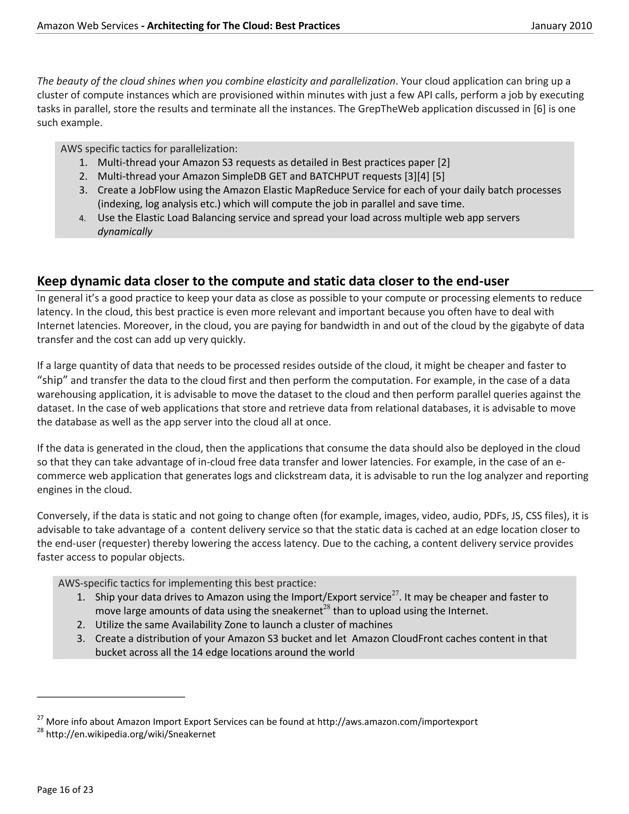 Amazon Web Services - Architecting for The Cloud: Best Practices                                                 January 2010



The beauty of the cloud shines when you combine elasticity and parallelization. Your cloud application can bring up a
cluster of compute instances which are provisioned within minutes with just a few API calls, perform a job by executing
tasks in parallel, store the results and terminate all the instances. The GrepTheWeb application discussed in [6] is one
such example.

        AWS specific tactics for parallelization:
          1. Multi-thread your Amazon S3 requests as detailed in Best practices paper [2]
          2. Multi-thread your Amazon SimpleDB GET and BATCHPUT requests [3][4] [5]
          3. Create a JobFlow using the Amazon Elastic MapReduce Service for each of your daily batch processes
              (indexing, log analysis etc.) which will compute the job in parallel and save time.
          4. Use the Elastic Load Balancing service and spread your load across multiple web app servers
              dynamically



Keep dynamic data closer to the compute and static data closer to the end-user
In general it’s a good practice to keep your data as close as possible to your compute or processing elements to reduce
latency. In the cloud, this best practice is even more relevant and important because you often have to deal with
Internet latencies. Moreover, in the cloud, you are paying for bandwidth in and out of the cloud by the gigabyte of data
transfer and the cost can add up very quickly.

If a large quantity of data that needs to be processed resides outside of the cloud, it might be cheaper and faster to
“ship” and transfer the data to the cloud first and then perform the computation. For example, in the case of a data
warehousing application, it is advisable to move the dataset to the cloud and then perform parallel queries against the
dataset. In the case of web applications that store and retrieve data from relational databases, it is advisable to move
the database as well as the app server into the cloud all at once.

If the data is generated in the cloud, then the applications that consume the data should also be deployed in the cloud
so that they can take advantage of in-cloud free data transfer and lower latencies. For example, in the case of an e-
commerce web application that generates logs and clickstream data, it is advisable to run the log analyzer and reporting
engines in the cloud.

Conversely, if the data is static and not going to change often (for example, images, video, audio, PDFs, JS, CSS files), it is
advisable to take advantage of a content delivery service so that the static data is cached at an edge location closer to
the end-user (requester) thereby lowering the access latency. Due to the caching, a content delivery service provides
faster access to popular objects.

       AWS-specific tactics for implementing this best practice:
         1. Ship your data drives to Amazon using the Import/Export service27. It may be cheaper and faster to
             move large amounts of data using the sneakernet28 than to upload using the Internet.
         2. Utilize the same Availability Zone to launch a cluster of machines
         3. Create a distribution of your Amazon S3 bucket and let Amazon CloudFront caches content in that
             bucket across all the 14 edge locations around the world




27
     More info about Amazon Import Export Services can be found at http://aws.amazon.com/importexport
28
     http://en.wikipedia.org/wiki/Sneakernet




Page 16 of 23
 