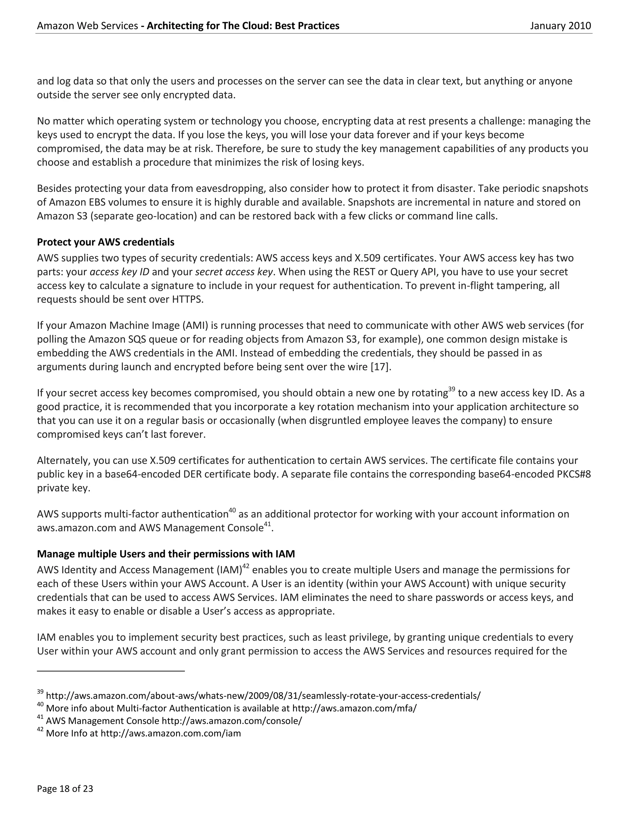 Amazon Web Services - Architecting for The Cloud: Best Practices                                            January 2010



and log data so that only the users and processes on the server can see the data in clear text, but anything or anyone
outside the server see only encrypted data.

No matter which operating system or technology you choose, encrypting data at rest presents a challenge: managing the
keys used to encrypt the data. If you lose the keys, you will lose your data forever and if your keys become
compromised, the data may be at risk. Therefore, be sure to study the key management capabilities of any products you
choose and establish a procedure that minimizes the risk of losing keys.

Besides protecting your data from eavesdropping, also consider how to protect it from disaster. Take periodic snapshots
of Amazon EBS volumes to ensure it is highly durable and available. Snapshots are incremental in nature and stored on
Amazon S3 (separate geo-location) and can be restored back with a few clicks or command line calls.

Protect your AWS credentials
AWS supplies two types of security credentials: AWS access keys and X.509 certificates. Your AWS access key has two
parts: your access key ID and your secret access key. When using the REST or Query API, you have to use your secret
access key to calculate a signature to include in your request for authentication. To prevent in-flight tampering, all
requests should be sent over HTTPS.

If your Amazon Machine Image (AMI) is running processes that need to communicate with other AWS web services (for
polling the Amazon SQS queue or for reading objects from Amazon S3, for example), one common design mistake is
embedding the AWS credentials in the AMI. Instead of embedding the credentials, they should be passed in as
arguments during launch and encrypted before being sent over the wire [17].

If your secret access key becomes compromised, you should obtain a new one by rotating39 to a new access key ID. As a
good practice, it is recommended that you incorporate a key rotation mechanism into your application architecture so
that you can use it on a regular basis or occasionally (when disgruntled employee leaves the company) to ensure
compromised keys can’t last forever.

Alternately, you can use X.509 certificates for authentication to certain AWS services. The certificate file contains your
public key in a base64-encoded DER certificate body. A separate file contains the corresponding base64-encoded PKCS#8
private key.

AWS supports multi-factor authentication40 as an additional protector for working with your account information on
aws.amazon.com and AWS Management Console41.

Manage multiple Users and their permissions with IAM
AWS Identity and Access Management (IAM)42 enables you to create multiple Users and manage the permissions for
each of these Users within your AWS Account. A User is an identity (within your AWS Account) with unique security
credentials that can be used to access AWS Services. IAM eliminates the need to share passwords or access keys, and
makes it easy to enable or disable a User’s access as appropriate.

IAM enables you to implement security best practices, such as least privilege, by granting unique credentials to every
User within your AWS account and only grant permission to access the AWS Services and resources required for the


39
   http://aws.amazon.com/about-aws/whats-new/2009/08/31/seamlessly-rotate-your-access-credentials/
40
   More info about Multi-factor Authentication is available at http://aws.amazon.com/mfa/
41
   AWS Management Console http://aws.amazon.com/console/
42
   More Info at http://aws.amazon.com.com/iam




Page 18 of 23
 