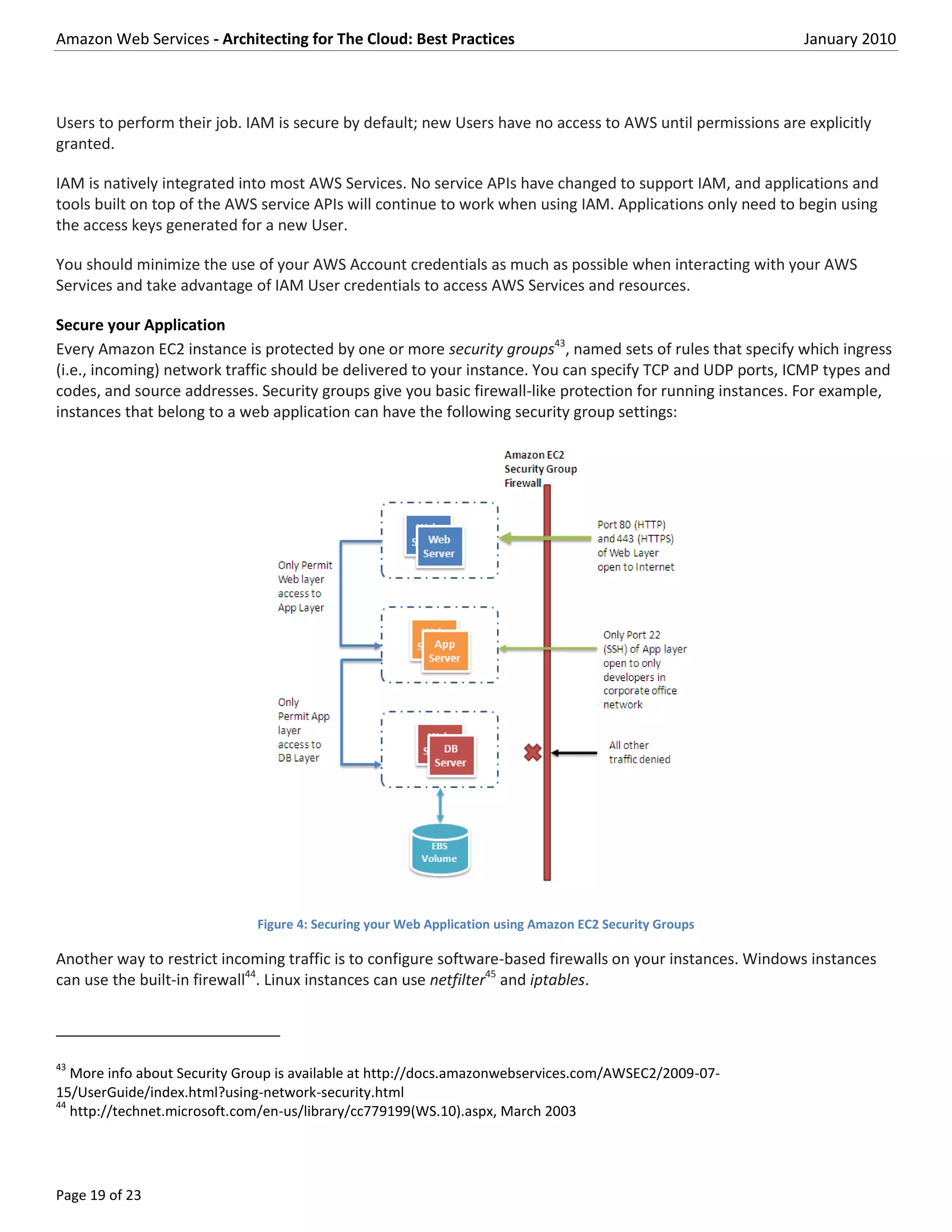 Amazon Web Services - Architecting for The Cloud: Best Practices                                            January 2010



Users to perform their job. IAM is secure by default; new Users have no access to AWS until permissions are explicitly
granted.

IAM is natively integrated into most AWS Services. No service APIs have changed to support IAM, and applications and
tools built on top of the AWS service APIs will continue to work when using IAM. Applications only need to begin using
the access keys generated for a new User.

You should minimize the use of your AWS Account credentials as much as possible when interacting with your AWS
Services and take advantage of IAM User credentials to access AWS Services and resources.

Secure your Application
Every Amazon EC2 instance is protected by one or more security groups43, named sets of rules that specify which ingress
(i.e., incoming) network traffic should be delivered to your instance. You can specify TCP and UDP ports, ICMP types and
codes, and source addresses. Security groups give you basic firewall-like protection for running instances. For example,
instances that belong to a web application can have the following security group settings:




                              Figure 4: Securing your Web Application using Amazon EC2 Security Groups

Another way to restrict incoming traffic is to configure software-based firewalls on your instances. Windows instances
can use the built-in firewall44. Linux instances can use netfilter45 and iptables.



43
   More info about Security Group is available at http://docs.amazonwebservices.com/AWSEC2/2009-07-
15/UserGuide/index.html?using-network-security.html
44
   http://technet.microsoft.com/en-us/library/cc779199(WS.10).aspx, March 2003




Page 19 of 23
 
