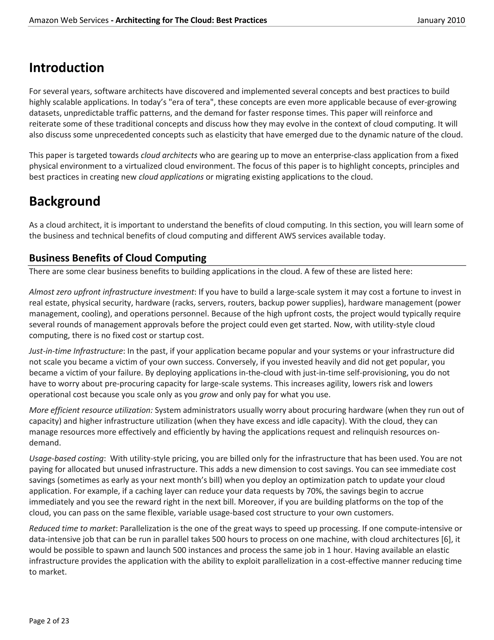 Amazon Web Services - Architecting for The Cloud: Best Practices                                                January 2010




Introduction
For several years, software architects have discovered and implemented several concepts and best practices to build
highly scalable applications. In today’s "era of tera", these concepts are even more applicable because of ever-growing
datasets, unpredictable traffic patterns, and the demand for faster response times. This paper will reinforce and
reiterate some of these traditional concepts and discuss how they may evolve in the context of cloud computing. It will
also discuss some unprecedented concepts such as elasticity that have emerged due to the dynamic nature of the cloud.

This paper is targeted towards cloud architects who are gearing up to move an enterprise-class application from a fixed
physical environment to a virtualized cloud environment. The focus of this paper is to highlight concepts, principles and
best practices in creating new cloud applications or migrating existing applications to the cloud.

Background
As a cloud architect, it is important to understand the benefits of cloud computing. In this section, you will learn some of
the business and technical benefits of cloud computing and different AWS services available today.

Business Benefits of Cloud Computing
There are some clear business benefits to building applications in the cloud. A few of these are listed here:

Almost zero upfront infrastructure investment: If you have to build a large-scale system it may cost a fortune to invest in
real estate, physical security, hardware (racks, servers, routers, backup power supplies), hardware management (power
management, cooling), and operations personnel. Because of the high upfront costs, the project would typically require
several rounds of management approvals before the project could even get started. Now, with utility-style cloud
computing, there is no fixed cost or startup cost.
Just-in-time Infrastructure: In the past, if your application became popular and your systems or your infrastructure did
not scale you became a victim of your own success. Conversely, if you invested heavily and did not get popular, you
became a victim of your failure. By deploying applications in-the-cloud with just-in-time self-provisioning, you do not
have to worry about pre-procuring capacity for large-scale systems. This increases agility, lowers risk and lowers
operational cost because you scale only as you grow and only pay for what you use.
More efficient resource utilization: System administrators usually worry about procuring hardware (when they run out of
capacity) and higher infrastructure utilization (when they have excess and idle capacity). With the cloud, they can
manage resources more effectively and efficiently by having the applications request and relinquish resources on-
demand.
Usage-based costing: With utility-style pricing, you are billed only for the infrastructure that has been used. You are not
paying for allocated but unused infrastructure. This adds a new dimension to cost savings. You can see immediate cost
savings (sometimes as early as your next month’s bill) when you deploy an optimization patch to update your cloud
application. For example, if a caching layer can reduce your data requests by 70%, the savings begin to accrue
immediately and you see the reward right in the next bill. Moreover, if you are building platforms on the top of the
cloud, you can pass on the same flexible, variable usage-based cost structure to your own customers.
Reduced time to market: Parallelization is the one of the great ways to speed up processing. If one compute-intensive or
data-intensive job that can be run in parallel takes 500 hours to process on one machine, with cloud architectures [6], it
would be possible to spawn and launch 500 instances and process the same job in 1 hour. Having available an elastic
infrastructure provides the application with the ability to exploit parallelization in a cost-effective manner reducing time
to market.




Page 2 of 23
 