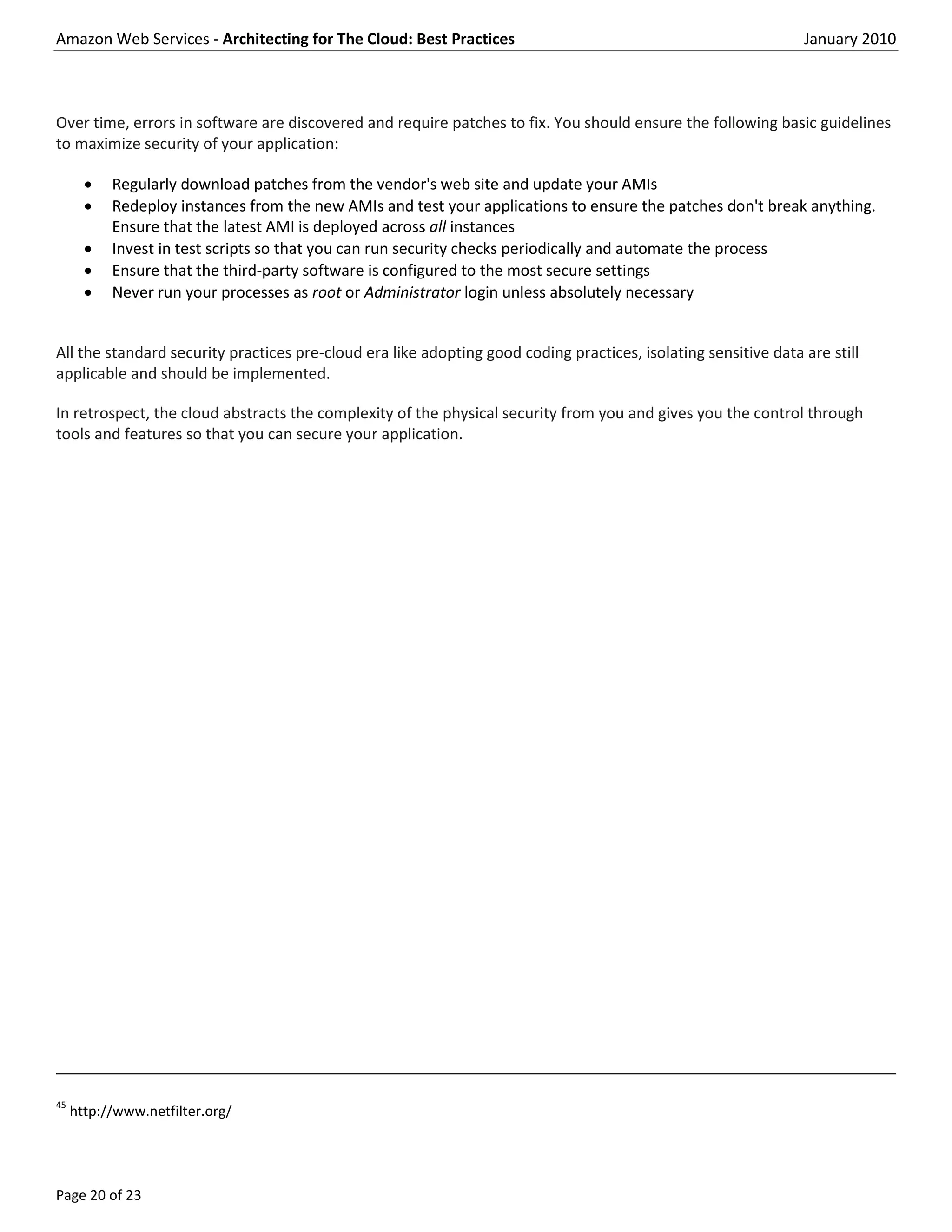 Amazon Web Services - Architecting for The Cloud: Best Practices                                                January 2010



Over time, errors in software are discovered and require patches to fix. You should ensure the following basic guidelines
to maximize security of your application:

          Regularly download patches from the vendor's web site and update your AMIs
          Redeploy instances from the new AMIs and test your applications to ensure the patches don't break anything.
           Ensure that the latest AMI is deployed across all instances
          Invest in test scripts so that you can run security checks periodically and automate the process
          Ensure that the third-party software is configured to the most secure settings
          Never run your processes as root or Administrator login unless absolutely necessary


All the standard security practices pre-cloud era like adopting good coding practices, isolating sensitive data are still
applicable and should be implemented.

In retrospect, the cloud abstracts the complexity of the physical security from you and gives you the control through
tools and features so that you can secure your application.




45
     http://www.netfilter.org/




Page 20 of 23
 