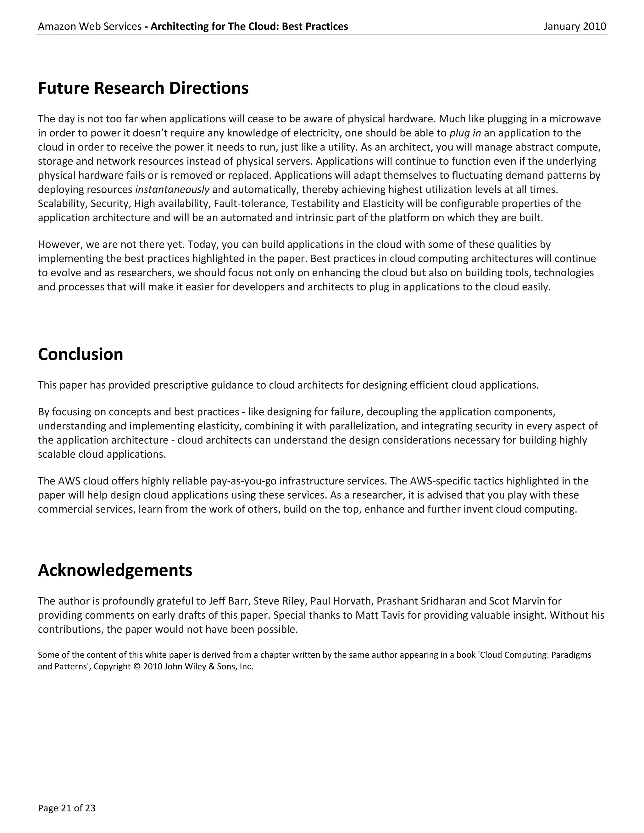 Amazon Web Services - Architecting for The Cloud: Best Practices                                                                January 2010




Future Research Directions
The day is not too far when applications will cease to be aware of physical hardware. Much like plugging in a microwave
in order to power it doesn’t require any knowledge of electricity, one should be able to plug in an application to the
cloud in order to receive the power it needs to run, just like a utility. As an architect, you will manage abstract compute,
storage and network resources instead of physical servers. Applications will continue to function even if the underlying
physical hardware fails or is removed or replaced. Applications will adapt themselves to fluctuating demand patterns by
deploying resources instantaneously and automatically, thereby achieving highest utilization levels at all times.
Scalability, Security, High availability, Fault-tolerance, Testability and Elasticity will be configurable properties of the
application architecture and will be an automated and intrinsic part of the platform on which they are built.

However, we are not there yet. Today, you can build applications in the cloud with some of these qualities by
implementing the best practices highlighted in the paper. Best practices in cloud computing architectures will continue
to evolve and as researchers, we should focus not only on enhancing the cloud but also on building tools, technologies
and processes that will make it easier for developers and architects to plug in applications to the cloud easily.




Conclusion
This paper has provided prescriptive guidance to cloud architects for designing efficient cloud applications.

By focusing on concepts and best practices - like designing for failure, decoupling the application components,
understanding and implementing elasticity, combining it with parallelization, and integrating security in every aspect of
the application architecture - cloud architects can understand the design considerations necessary for building highly
scalable cloud applications.

The AWS cloud offers highly reliable pay-as-you-go infrastructure services. The AWS-specific tactics highlighted in the
paper will help design cloud applications using these services. As a researcher, it is advised that you play with these
commercial services, learn from the work of others, build on the top, enhance and further invent cloud computing.




Acknowledgements
The author is profoundly grateful to Jeff Barr, Steve Riley, Paul Horvath, Prashant Sridharan and Scot Marvin for
providing comments on early drafts of this paper. Special thanks to Matt Tavis for providing valuable insight. Without his
contributions, the paper would not have been possible.

Some of the content of this white paper is derived from a chapter written by the same author appearing in a book 'Cloud Computing: Paradigms
and Patterns', Copyright © 2010 John Wiley & Sons, Inc.




Page 21 of 23
 