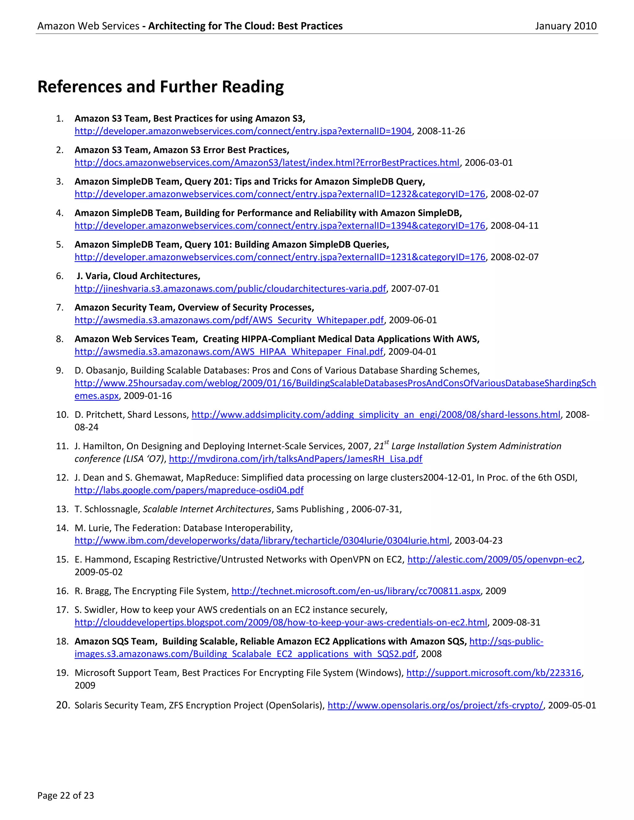 Amazon Web Services - Architecting for The Cloud: Best Practices                                                   January 2010




References and Further Reading
    1.   Amazon S3 Team, Best Practices for using Amazon S3,
         http://developer.amazonwebservices.com/connect/entry.jspa?externalID=1904, 2008-11-26
    2.   Amazon S3 Team, Amazon S3 Error Best Practices,
         http://docs.amazonwebservices.com/AmazonS3/latest/index.html?ErrorBestPractices.html, 2006-03-01
    3.   Amazon SimpleDB Team, Query 201: Tips and Tricks for Amazon SimpleDB Query,
         http://developer.amazonwebservices.com/connect/entry.jspa?externalID=1232&categoryID=176, 2008-02-07
    4.   Amazon SimpleDB Team, Building for Performance and Reliability with Amazon SimpleDB,
         http://developer.amazonwebservices.com/connect/entry.jspa?externalID=1394&categoryID=176, 2008-04-11
    5.   Amazon SimpleDB Team, Query 101: Building Amazon SimpleDB Queries,
         http://developer.amazonwebservices.com/connect/entry.jspa?externalID=1231&categoryID=176, 2008-02-07
    6.   J. Varia, Cloud Architectures,
         http://jineshvaria.s3.amazonaws.com/public/cloudarchitectures-varia.pdf, 2007-07-01
    7.   Amazon Security Team, Overview of Security Processes,
         http://awsmedia.s3.amazonaws.com/pdf/AWS_Security_Whitepaper.pdf, 2009-06-01
    8.   Amazon Web Services Team, Creating HIPPA-Compliant Medical Data Applications With AWS,
         http://awsmedia.s3.amazonaws.com/AWS_HIPAA_Whitepaper_Final.pdf, 2009-04-01
    9.   D. Obasanjo, Building Scalable Databases: Pros and Cons of Various Database Sharding Schemes,
         http://www.25hoursaday.com/weblog/2009/01/16/BuildingScalableDatabasesProsAndConsOfVariousDatabaseShardingSch
         emes.aspx, 2009-01-16
    10. D. Pritchett, Shard Lessons, http://www.addsimplicity.com/adding_simplicity_an_engi/2008/08/shard-lessons.html, 2008-
        08-24
                                                                                  st
    11. J. Hamilton, On Designing and Deploying Internet-Scale Services, 2007, 21 Large Installation System Administration
        conference (LISA ‘O7), http://mvdirona.com/jrh/talksAndPapers/JamesRH_Lisa.pdf
    12. J. Dean and S. Ghemawat, MapReduce: Simplified data processing on large clusters2004-12-01, In Proc. of the 6th OSDI,
        http://labs.google.com/papers/mapreduce-osdi04.pdf
    13. T. Schlossnagle, Scalable Internet Architectures, Sams Publishing , 2006-07-31,
    14. M. Lurie, The Federation: Database Interoperability,
        http://www.ibm.com/developerworks/data/library/techarticle/0304lurie/0304lurie.html, 2003-04-23
    15. E. Hammond, Escaping Restrictive/Untrusted Networks with OpenVPN on EC2, http://alestic.com/2009/05/openvpn-ec2,
        2009-05-02
    16. R. Bragg, The Encrypting File System, http://technet.microsoft.com/en-us/library/cc700811.aspx, 2009
    17. S. Swidler, How to keep your AWS credentials on an EC2 instance securely,
        http://clouddevelopertips.blogspot.com/2009/08/how-to-keep-your-aws-credentials-on-ec2.html, 2009-08-31
    18. Amazon SQS Team, Building Scalable, Reliable Amazon EC2 Applications with Amazon SQS, http://sqs-public-
        images.s3.amazonaws.com/Building_Scalabale_EC2_applications_with_SQS2.pdf, 2008
    19. Microsoft Support Team, Best Practices For Encrypting File System (Windows), http://support.microsoft.com/kb/223316,
        2009
    20. Solaris Security Team, ZFS Encryption Project (OpenSolaris), http://www.opensolaris.org/os/project/zfs-crypto/, 2009-05-01




Page 22 of 23
 