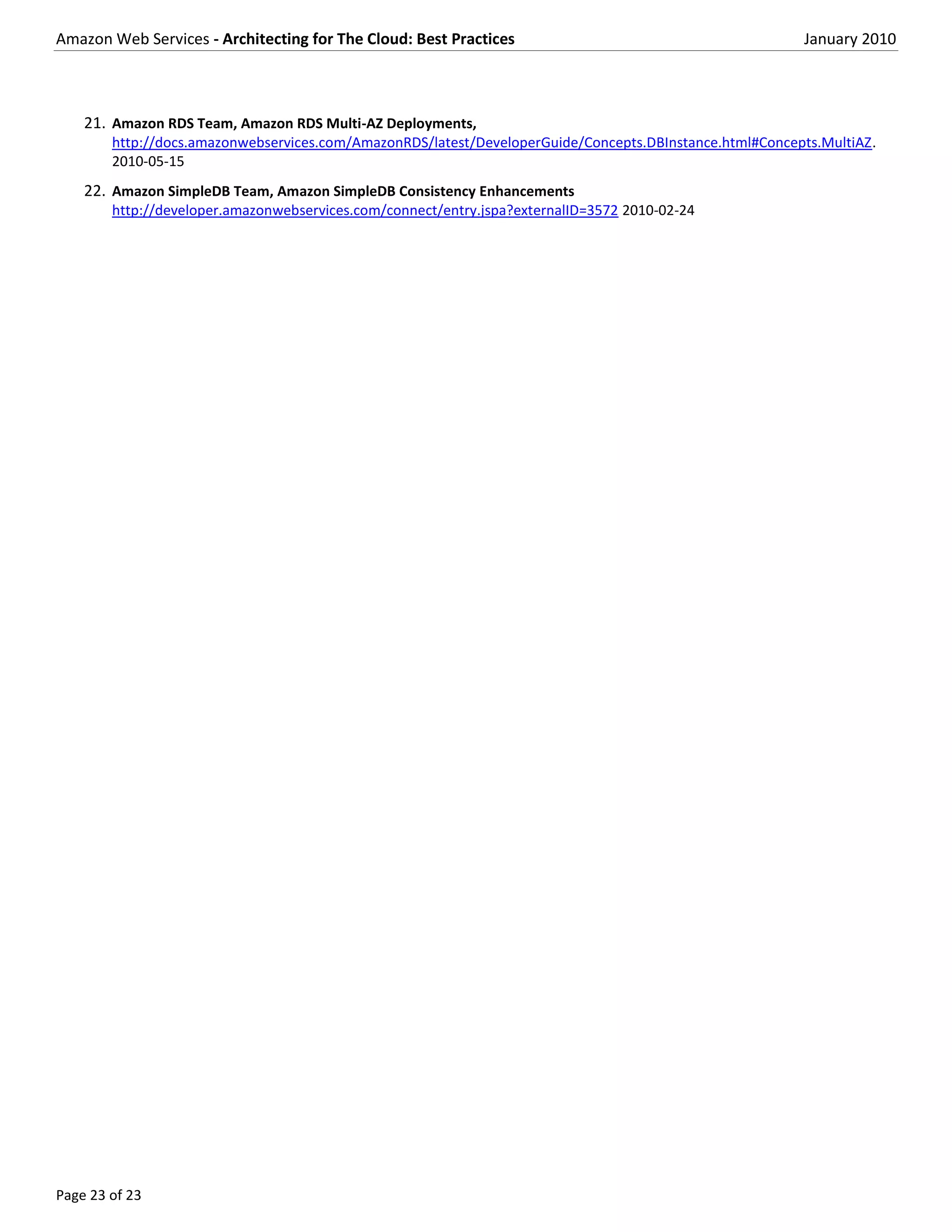Amazon Web Services - Architecting for The Cloud: Best Practices                                         January 2010



    21. Amazon RDS Team, Amazon RDS Multi-AZ Deployments,
        http://docs.amazonwebservices.com/AmazonRDS/latest/DeveloperGuide/Concepts.DBInstance.html#Concepts.MultiAZ.
        2010-05-15
    22. Amazon SimpleDB Team, Amazon SimpleDB Consistency Enhancements
        http://developer.amazonwebservices.com/connect/entry.jspa?externalID=3572 2010-02-24




Page 23 of 23
 