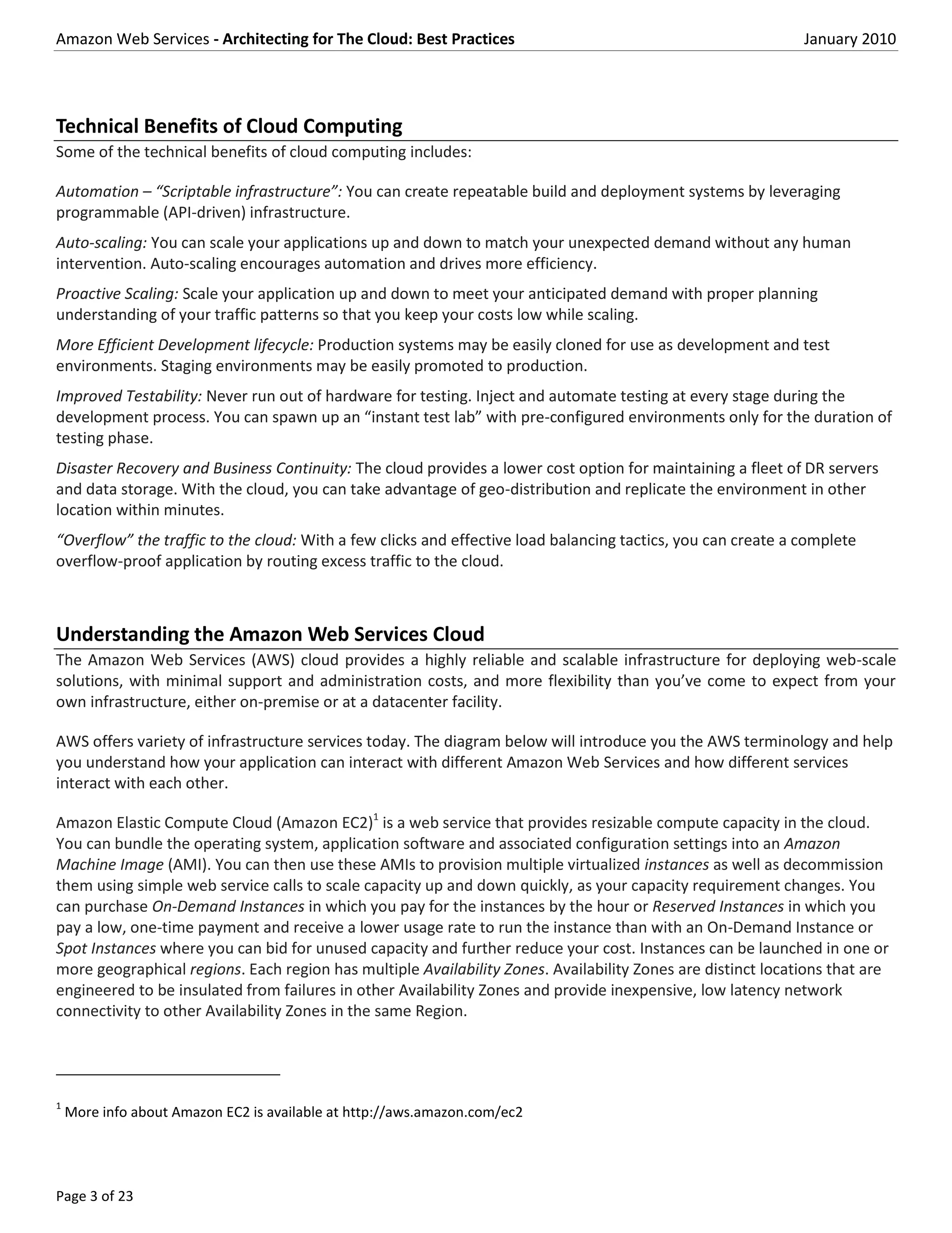 Amazon Web Services - Architecting for The Cloud: Best Practices                                              January 2010




Technical Benefits of Cloud Computing
Some of the technical benefits of cloud computing includes:

Automation – “Scriptable infrastructure”: You can create repeatable build and deployment systems by leveraging
programmable (API-driven) infrastructure.
Auto-scaling: You can scale your applications up and down to match your unexpected demand without any human
intervention. Auto-scaling encourages automation and drives more efficiency.
Proactive Scaling: Scale your application up and down to meet your anticipated demand with proper planning
understanding of your traffic patterns so that you keep your costs low while scaling.
More Efficient Development lifecycle: Production systems may be easily cloned for use as development and test
environments. Staging environments may be easily promoted to production.
Improved Testability: Never run out of hardware for testing. Inject and automate testing at every stage during the
development process. You can spawn up an “instant test lab” with pre-configured environments only for the duration of
testing phase.
Disaster Recovery and Business Continuity: The cloud provides a lower cost option for maintaining a fleet of DR servers
and data storage. With the cloud, you can take advantage of geo-distribution and replicate the environment in other
location within minutes.
“Overflow” the traffic to the cloud: With a few clicks and effective load balancing tactics, you can create a complete
overflow-proof application by routing excess traffic to the cloud.



Understanding the Amazon Web Services Cloud
The Amazon Web Services (AWS) cloud provides a highly reliable and scalable infrastructure for deploying web-scale
solutions, with minimal support and administration costs, and more flexibility than you’ve come to expect from your
own infrastructure, either on-premise or at a datacenter facility.

AWS offers variety of infrastructure services today. The diagram below will introduce you the AWS terminology and help
you understand how your application can interact with different Amazon Web Services and how different services
interact with each other.

Amazon Elastic Compute Cloud (Amazon EC2)1 is a web service that provides resizable compute capacity in the cloud.
You can bundle the operating system, application software and associated configuration settings into an Amazon
Machine Image (AMI). You can then use these AMIs to provision multiple virtualized instances as well as decommission
them using simple web service calls to scale capacity up and down quickly, as your capacity requirement changes. You
can purchase On-Demand Instances in which you pay for the instances by the hour or Reserved Instances in which you
pay a low, one-time payment and receive a lower usage rate to run the instance than with an On-Demand Instance or
Spot Instances where you can bid for unused capacity and further reduce your cost. Instances can be launched in one or
more geographical regions. Each region has multiple Availability Zones. Availability Zones are distinct locations that are
engineered to be insulated from failures in other Availability Zones and provide inexpensive, low latency network
connectivity to other Availability Zones in the same Region.




1
    More info about Amazon EC2 is available at http://aws.amazon.com/ec2




Page 3 of 23
 