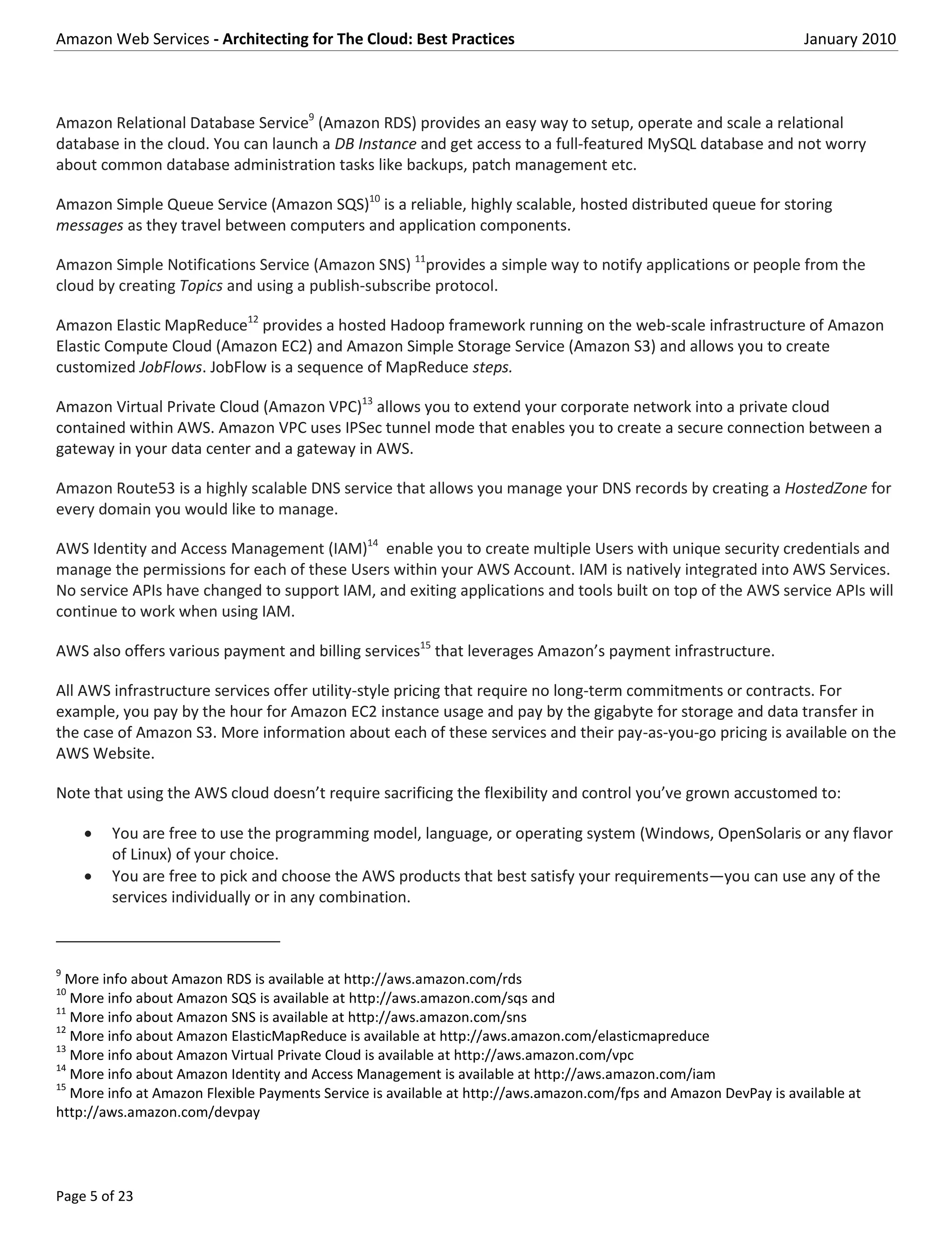 Amazon Web Services - Architecting for The Cloud: Best Practices                                                   January 2010



Amazon Relational Database Service9 (Amazon RDS) provides an easy way to setup, operate and scale a relational
database in the cloud. You can launch a DB Instance and get access to a full-featured MySQL database and not worry
about common database administration tasks like backups, patch management etc.

Amazon Simple Queue Service (Amazon SQS)10 is a reliable, highly scalable, hosted distributed queue for storing
messages as they travel between computers and application components.

Amazon Simple Notifications Service (Amazon SNS) 11provides a simple way to notify applications or people from the
cloud by creating Topics and using a publish-subscribe protocol.

Amazon Elastic MapReduce12 provides a hosted Hadoop framework running on the web-scale infrastructure of Amazon
Elastic Compute Cloud (Amazon EC2) and Amazon Simple Storage Service (Amazon S3) and allows you to create
customized JobFlows. JobFlow is a sequence of MapReduce steps.

Amazon Virtual Private Cloud (Amazon VPC)13 allows you to extend your corporate network into a private cloud
contained within AWS. Amazon VPC uses IPSec tunnel mode that enables you to create a secure connection between a
gateway in your data center and a gateway in AWS.

Amazon Route53 is a highly scalable DNS service that allows you manage your DNS records by creating a HostedZone for
every domain you would like to manage.

AWS Identity and Access Management (IAM)14 enable you to create multiple Users with unique security credentials and
manage the permissions for each of these Users within your AWS Account. IAM is natively integrated into AWS Services.
No service APIs have changed to support IAM, and exiting applications and tools built on top of the AWS service APIs will
continue to work when using IAM.

AWS also offers various payment and billing services15 that leverages Amazon’s payment infrastructure.

All AWS infrastructure services offer utility-style pricing that require no long-term commitments or contracts. For
example, you pay by the hour for Amazon EC2 instance usage and pay by the gigabyte for storage and data transfer in
the case of Amazon S3. More information about each of these services and their pay-as-you-go pricing is available on the
AWS Website.

Note that using the AWS cloud doesn’t require sacrificing the flexibility and control you’ve grown accustomed to:

        You are free to use the programming model, language, or operating system (Windows, OpenSolaris or any flavor
         of Linux) of your choice.
        You are free to pick and choose the AWS products that best satisfy your requirements—you can use any of the
         services individually or in any combination.



9
  More info about Amazon RDS is available at http://aws.amazon.com/rds
10
   More info about Amazon SQS is available at http://aws.amazon.com/sqs and
11
   More info about Amazon SNS is available at http://aws.amazon.com/sns
12
   More info about Amazon ElasticMapReduce is available at http://aws.amazon.com/elasticmapreduce
13
   More info about Amazon Virtual Private Cloud is available at http://aws.amazon.com/vpc
14
   More info about Amazon Identity and Access Management is available at http://aws.amazon.com/iam
15
   More info at Amazon Flexible Payments Service is available at http://aws.amazon.com/fps and Amazon DevPay is available at
http://aws.amazon.com/devpay




Page 5 of 23
 