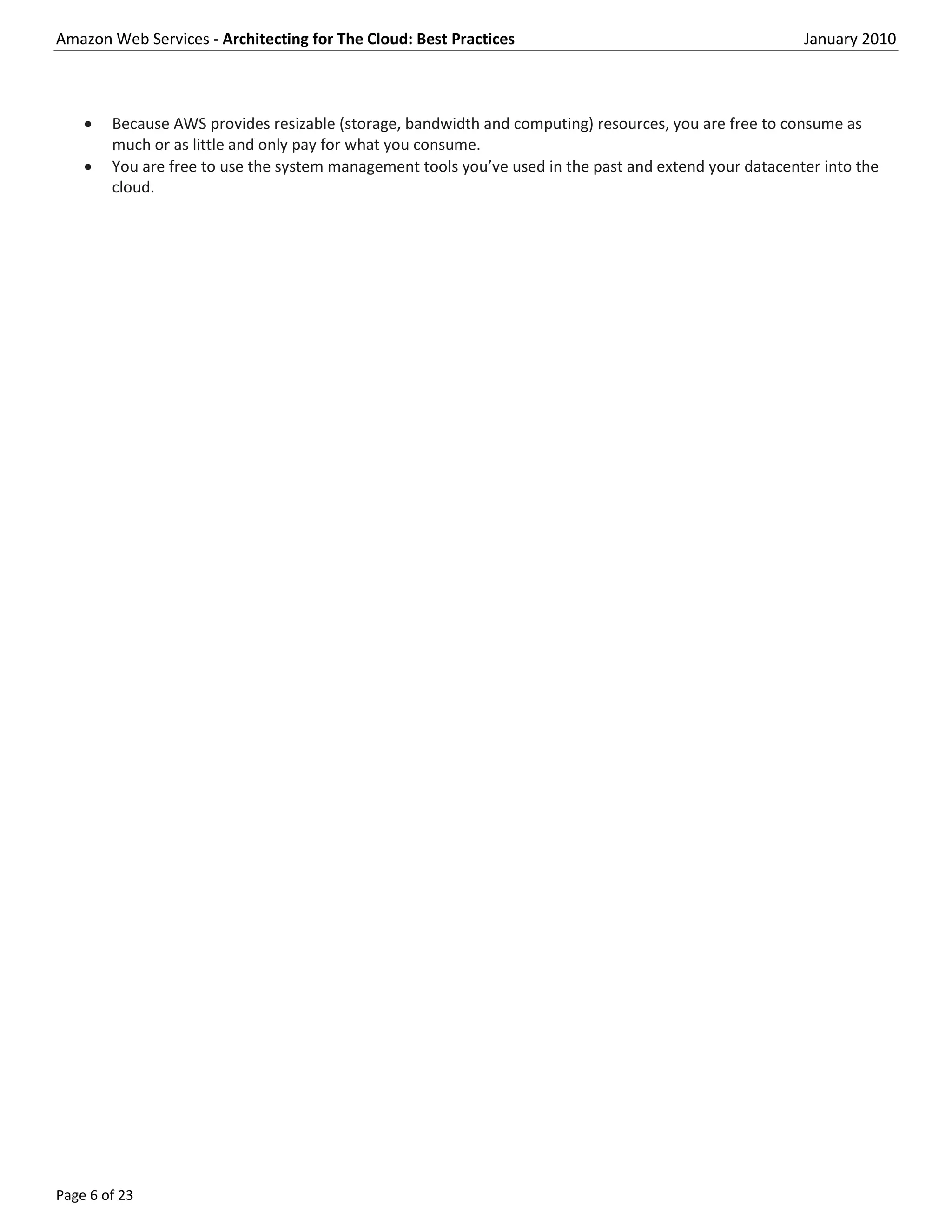 Amazon Web Services - Architecting for The Cloud: Best Practices                                        January 2010



       Because AWS provides resizable (storage, bandwidth and computing) resources, you are free to consume as
        much or as little and only pay for what you consume.
       You are free to use the system management tools you’ve used in the past and extend your datacenter into the
        cloud.




Page 6 of 23
 