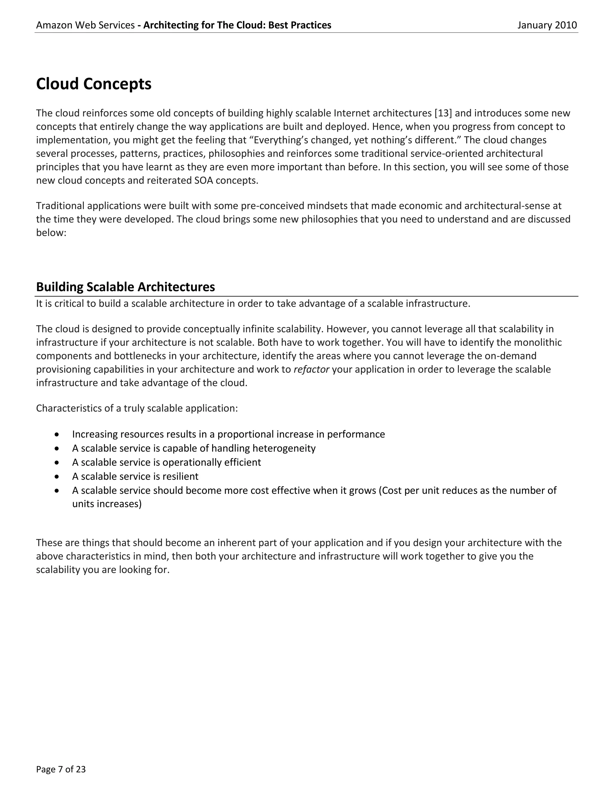 Amazon Web Services - Architecting for The Cloud: Best Practices                                              January 2010




Cloud Concepts
The cloud reinforces some old concepts of building highly scalable Internet architectures [13] and introduces some new
concepts that entirely change the way applications are built and deployed. Hence, when you progress from concept to
implementation, you might get the feeling that “Everything’s changed, yet nothing’s different.” The cloud changes
several processes, patterns, practices, philosophies and reinforces some traditional service-oriented architectural
principles that you have learnt as they are even more important than before. In this section, you will see some of those
new cloud concepts and reiterated SOA concepts.

Traditional applications were built with some pre-conceived mindsets that made economic and architectural-sense at
the time they were developed. The cloud brings some new philosophies that you need to understand and are discussed
below:



Building Scalable Architectures
It is critical to build a scalable architecture in order to take advantage of a scalable infrastructure.

The cloud is designed to provide conceptually infinite scalability. However, you cannot leverage all that scalability in
infrastructure if your architecture is not scalable. Both have to work together. You will have to identify the monolithic
components and bottlenecks in your architecture, identify the areas where you cannot leverage the on-demand
provisioning capabilities in your architecture and work to refactor your application in order to leverage the scalable
infrastructure and take advantage of the cloud.

Characteristics of a truly scalable application:

       Increasing resources results in a proportional increase in performance
       A scalable service is capable of handling heterogeneity
       A scalable service is operationally efficient
       A scalable service is resilient
       A scalable service should become more cost effective when it grows (Cost per unit reduces as the number of
        units increases)


These are things that should become an inherent part of your application and if you design your architecture with the
above characteristics in mind, then both your architecture and infrastructure will work together to give you the
scalability you are looking for.




Page 7 of 23
 