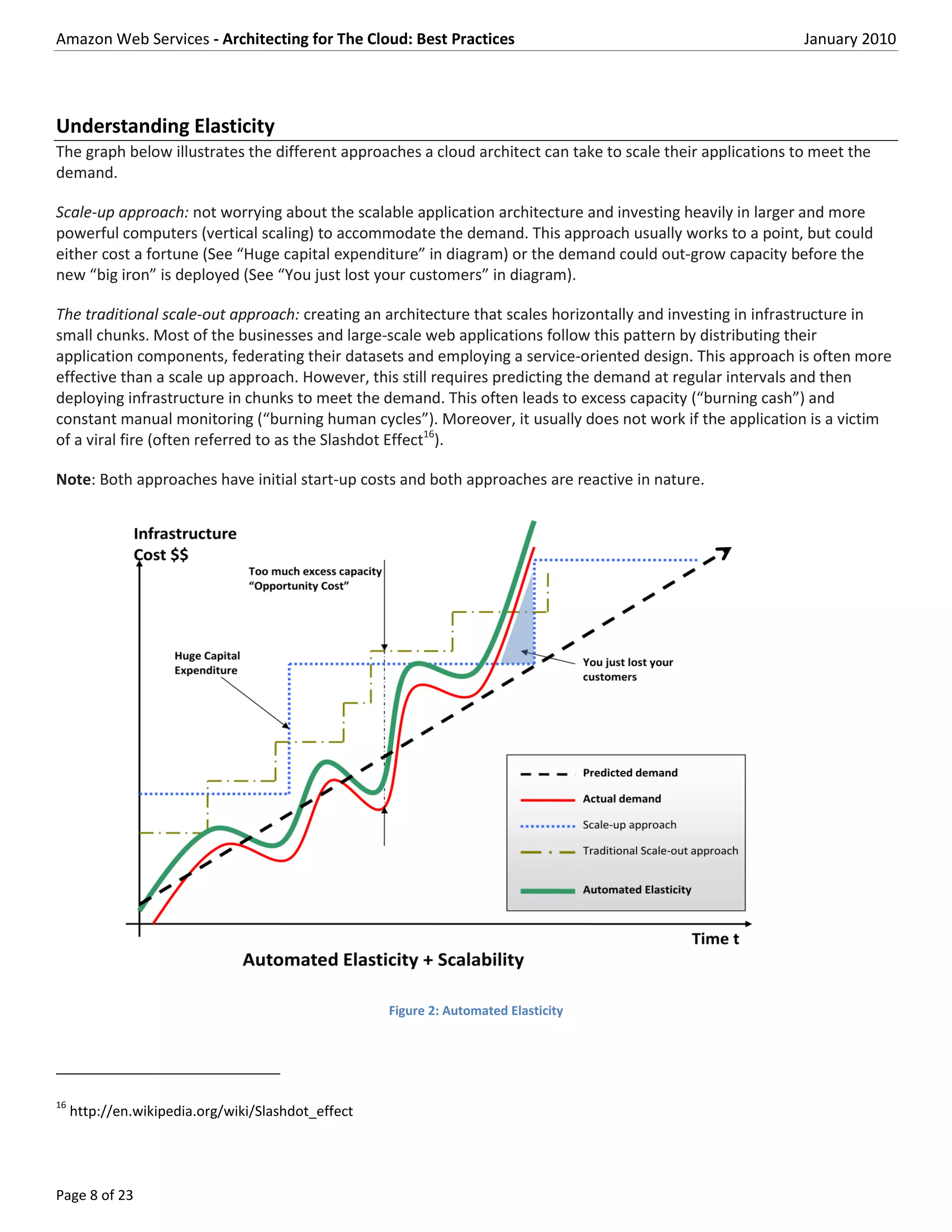 Amazon Web Services - Architecting for The Cloud: Best Practices                                             January 2010




Understanding Elasticity
The graph below illustrates the different approaches a cloud architect can take to scale their applications to meet the
demand.

Scale-up approach: not worrying about the scalable application architecture and investing heavily in larger and more
powerful computers (vertical scaling) to accommodate the demand. This approach usually works to a point, but could
either cost a fortune (See “Huge capital expenditure” in diagram) or the demand could out-grow capacity before the
new “big iron” is deployed (See “You just lost your customers” in diagram).

The traditional scale-out approach: creating an architecture that scales horizontally and investing in infrastructure in
small chunks. Most of the businesses and large-scale web applications follow this pattern by distributing their
application components, federating their datasets and employing a service-oriented design. This approach is often more
effective than a scale up approach. However, this still requires predicting the demand at regular intervals and then
deploying infrastructure in chunks to meet the demand. This often leads to excess capacity (“burning cash”) and
constant manual monitoring (“burning human cycles”). Moreover, it usually does not work if the application is a victim
of a viral fire (often referred to as the Slashdot Effect16).

Note: Both approaches have initial start-up costs and both approaches are reactive in nature.




                                                    Figure 2: Automated Elasticity




16
     http://en.wikipedia.org/wiki/Slashdot_effect




Page 8 of 23
 