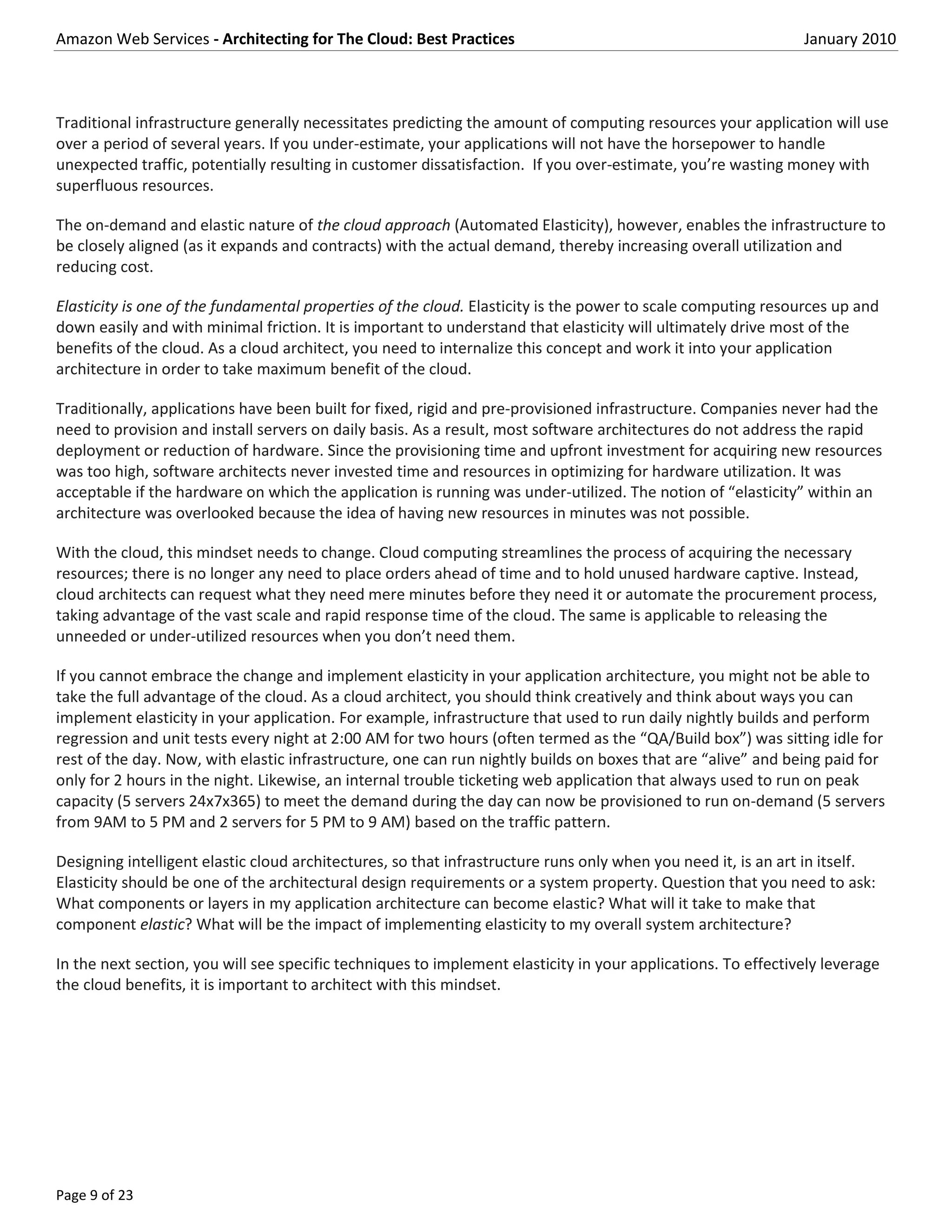 Amazon Web Services - Architecting for The Cloud: Best Practices                                               January 2010



Traditional infrastructure generally necessitates predicting the amount of computing resources your application will use
over a period of several years. If you under-estimate, your applications will not have the horsepower to handle
unexpected traffic, potentially resulting in customer dissatisfaction. If you over-estimate, you’re wasting money with
superfluous resources.

The on-demand and elastic nature of the cloud approach (Automated Elasticity), however, enables the infrastructure to
be closely aligned (as it expands and contracts) with the actual demand, thereby increasing overall utilization and
reducing cost.

Elasticity is one of the fundamental properties of the cloud. Elasticity is the power to scale computing resources up and
down easily and with minimal friction. It is important to understand that elasticity will ultimately drive most of the
benefits of the cloud. As a cloud architect, you need to internalize this concept and work it into your application
architecture in order to take maximum benefit of the cloud.

Traditionally, applications have been built for fixed, rigid and pre-provisioned infrastructure. Companies never had the
need to provision and install servers on daily basis. As a result, most software architectures do not address the rapid
deployment or reduction of hardware. Since the provisioning time and upfront investment for acquiring new resources
was too high, software architects never invested time and resources in optimizing for hardware utilization. It was
acceptable if the hardware on which the application is running was under-utilized. The notion of “elasticity” within an
architecture was overlooked because the idea of having new resources in minutes was not possible.

With the cloud, this mindset needs to change. Cloud computing streamlines the process of acquiring the necessary
resources; there is no longer any need to place orders ahead of time and to hold unused hardware captive. Instead,
cloud architects can request what they need mere minutes before they need it or automate the procurement process,
taking advantage of the vast scale and rapid response time of the cloud. The same is applicable to releasing the
unneeded or under-utilized resources when you don’t need them.

If you cannot embrace the change and implement elasticity in your application architecture, you might not be able to
take the full advantage of the cloud. As a cloud architect, you should think creatively and think about ways you can
implement elasticity in your application. For example, infrastructure that used to run daily nightly builds and perform
regression and unit tests every night at 2:00 AM for two hours (often termed as the “QA/Build box”) was sitting idle for
rest of the day. Now, with elastic infrastructure, one can run nightly builds on boxes that are “alive” and being paid for
only for 2 hours in the night. Likewise, an internal trouble ticketing web application that always used to run on peak
capacity (5 servers 24x7x365) to meet the demand during the day can now be provisioned to run on-demand (5 servers
from 9AM to 5 PM and 2 servers for 5 PM to 9 AM) based on the traffic pattern.

Designing intelligent elastic cloud architectures, so that infrastructure runs only when you need it, is an art in itself.
Elasticity should be one of the architectural design requirements or a system property. Question that you need to ask:
What components or layers in my application architecture can become elastic? What will it take to make that
component elastic? What will be the impact of implementing elasticity to my overall system architecture?

In the next section, you will see specific techniques to implement elasticity in your applications. To effectively leverage
the cloud benefits, it is important to architect with this mindset.




Page 9 of 23
 