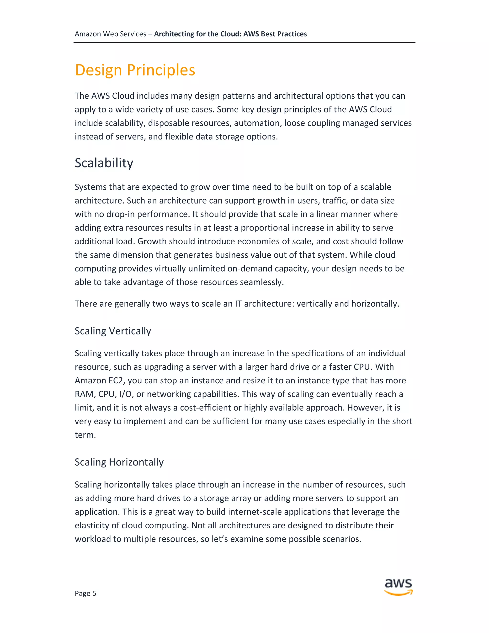 Amazon Web Services – Architecting for the Cloud: AWS Best Practices
Page 5
Design Principles
The AWS Cloud includes many design patterns and architectural options that you can
apply to a wide variety of use cases. Some key design principles of the AWS Cloud
include scalability, disposable resources, automation, loose coupling managed services
instead of servers, and flexible data storage options.
Scalability
Systems that are expected to grow over time need to be built on top of a scalable
architecture. Such an architecture can support growth in users, traffic, or data size
with no drop-in performance. It should provide that scale in a linear manner where
adding extra resources results in at least a proportional increase in ability to serve
additional load. Growth should introduce economies of scale, and cost should follow
the same dimension that generates business value out of that system. While cloud
computing provides virtually unlimited on-demand capacity, your design needs to be
able to take advantage of those resources seamlessly.
There are generally two ways to scale an IT architecture: vertically and horizontally.
Scaling Vertically
Scaling vertically takes place through an increase in the specifications of an individual
resource, such as upgrading a server with a larger hard drive or a faster CPU. With
Amazon EC2, you can stop an instance and resize it to an instance type that has more
RAM, CPU, I/O, or networking capabilities. This way of scaling can eventually reach a
limit, and it is not always a cost-efficient or highly available approach. However, it is
very easy to implement and can be sufficient for many use cases especially in the short
term.
Scaling Horizontally
Scaling horizontally takes place through an increase in the number of resources, such
as adding more hard drives to a storage array or adding more servers to support an
application. This is a great way to build internet-scale applications that leverage the
elasticity of cloud computing. Not all architectures are designed to distribute their
workload to multiple resources, so let’s examine some possible scenarios.
 