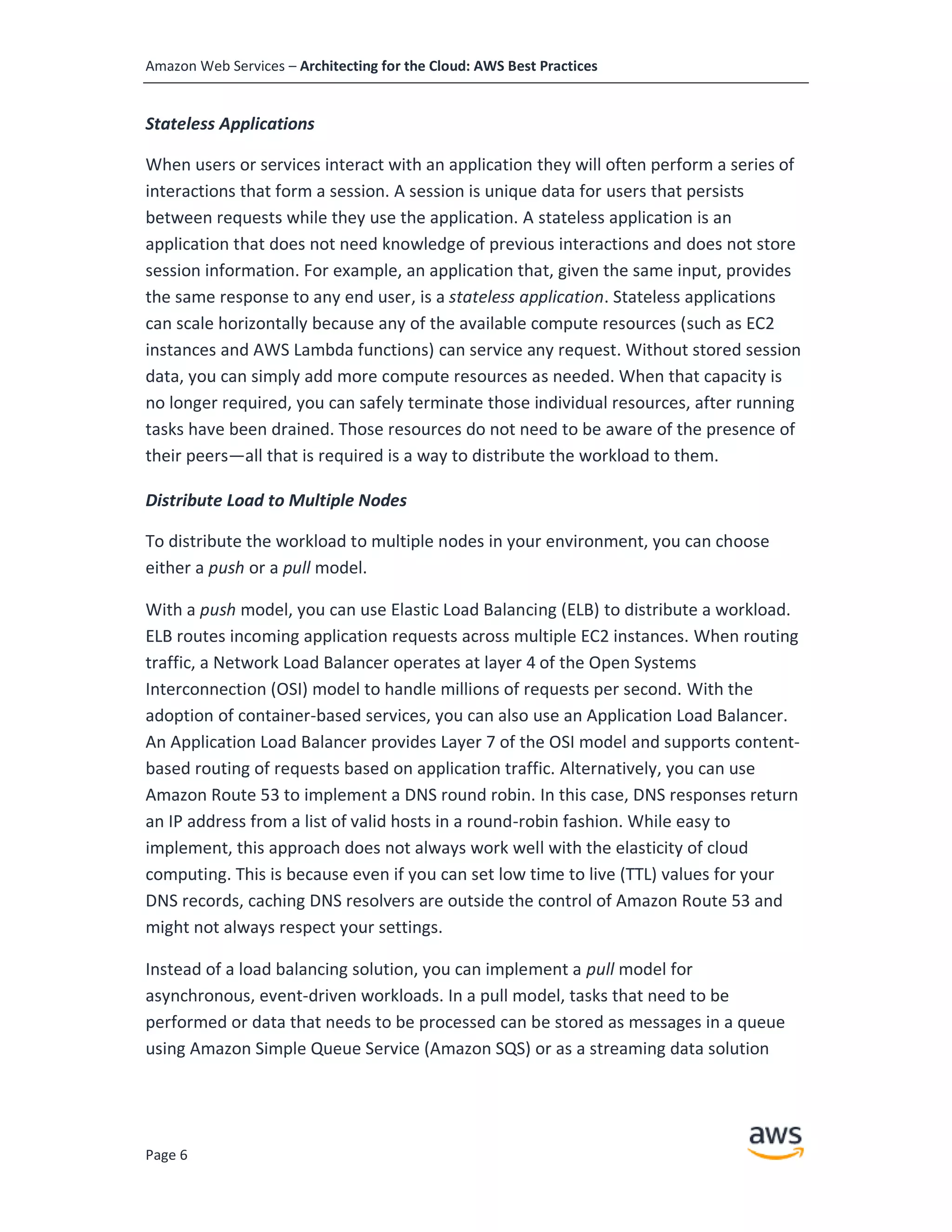 Amazon Web Services – Architecting for the Cloud: AWS Best Practices
Page 6
Stateless Applications
When users or services interact with an application they will often perform a series of
interactions that form a session. A session is unique data for users that persists
between requests while they use the application. A stateless application is an
application that does not need knowledge of previous interactions and does not store
session information. For example, an application that, given the same input, provides
the same response to any end user, is a stateless application. Stateless applications
can scale horizontally because any of the available compute resources (such as EC2
instances and AWS Lambda functions) can service any request. Without stored session
data, you can simply add more compute resources as needed. When that capacity is
no longer required, you can safely terminate those individual resources, after running
tasks have been drained. Those resources do not need to be aware of the presence of
their peers—all that is required is a way to distribute the workload to them.
Distribute Load to Multiple Nodes
To distribute the workload to multiple nodes in your environment, you can choose
either a push or a pull model.
With a push model, you can use Elastic Load Balancing (ELB) to distribute a workload.
ELB routes incoming application requests across multiple EC2 instances. When routing
traffic, a Network Load Balancer operates at layer 4 of the Open Systems
Interconnection (OSI) model to handle millions of requests per second. With the
adoption of container-based services, you can also use an Application Load Balancer.
An Application Load Balancer provides Layer 7 of the OSI model and supports content-
based routing of requests based on application traffic. Alternatively, you can use
Amazon Route 53 to implement a DNS round robin. In this case, DNS responses return
an IP address from a list of valid hosts in a round-robin fashion. While easy to
implement, this approach does not always work well with the elasticity of cloud
computing. This is because even if you can set low time to live (TTL) values for your
DNS records, caching DNS resolvers are outside the control of Amazon Route 53 and
might not always respect your settings.
Instead of a load balancing solution, you can implement a pull model for
asynchronous, event-driven workloads. In a pull model, tasks that need to be
performed or data that needs to be processed can be stored as messages in a queue
using Amazon Simple Queue Service (Amazon SQS) or as a streaming data solution
 