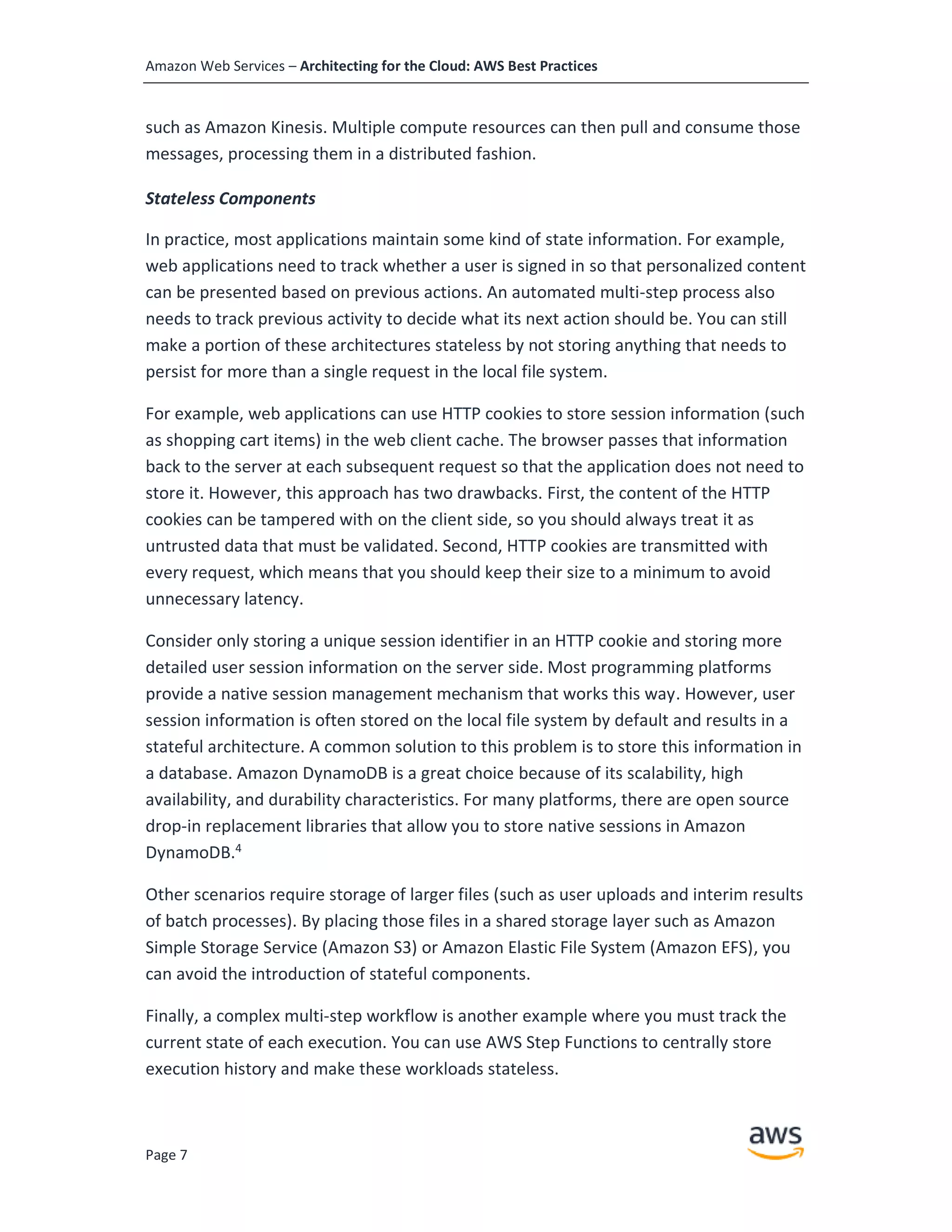 Amazon Web Services – Architecting for the Cloud: AWS Best Practices
Page 7
such as Amazon Kinesis. Multiple compute resources can then pull and consume those
messages, processing them in a distributed fashion.
Stateless Components
In practice, most applications maintain some kind of state information. For example,
web applications need to track whether a user is signed in so that personalized content
can be presented based on previous actions. An automated multi-step process also
needs to track previous activity to decide what its next action should be. You can still
make a portion of these architectures stateless by not storing anything that needs to
persist for more than a single request in the local file system.
For example, web applications can use HTTP cookies to store session information (such
as shopping cart items) in the web client cache. The browser passes that information
back to the server at each subsequent request so that the application does not need to
store it. However, this approach has two drawbacks. First, the content of the HTTP
cookies can be tampered with on the client side, so you should always treat it as
untrusted data that must be validated. Second, HTTP cookies are transmitted with
every request, which means that you should keep their size to a minimum to avoid
unnecessary latency.
Consider only storing a unique session identifier in an HTTP cookie and storing more
detailed user session information on the server side. Most programming platforms
provide a native session management mechanism that works this way. However, user
session information is often stored on the local file system by default and results in a
stateful architecture. A common solution to this problem is to store this information in
a database. Amazon DynamoDB is a great choice because of its scalability, high
availability, and durability characteristics. For many platforms, there are open source
drop-in replacement libraries that allow you to store native sessions in Amazon
DynamoDB.4
Other scenarios require storage of larger files (such as user uploads and interim results
of batch processes). By placing those files in a shared storage layer such as Amazon
Simple Storage Service (Amazon S3) or Amazon Elastic File System (Amazon EFS), you
can avoid the introduction of stateful components.
Finally, a complex multi-step workflow is another example where you must track the
current state of each execution. You can use AWS Step Functions to centrally store
execution history and make these workloads stateless.
 