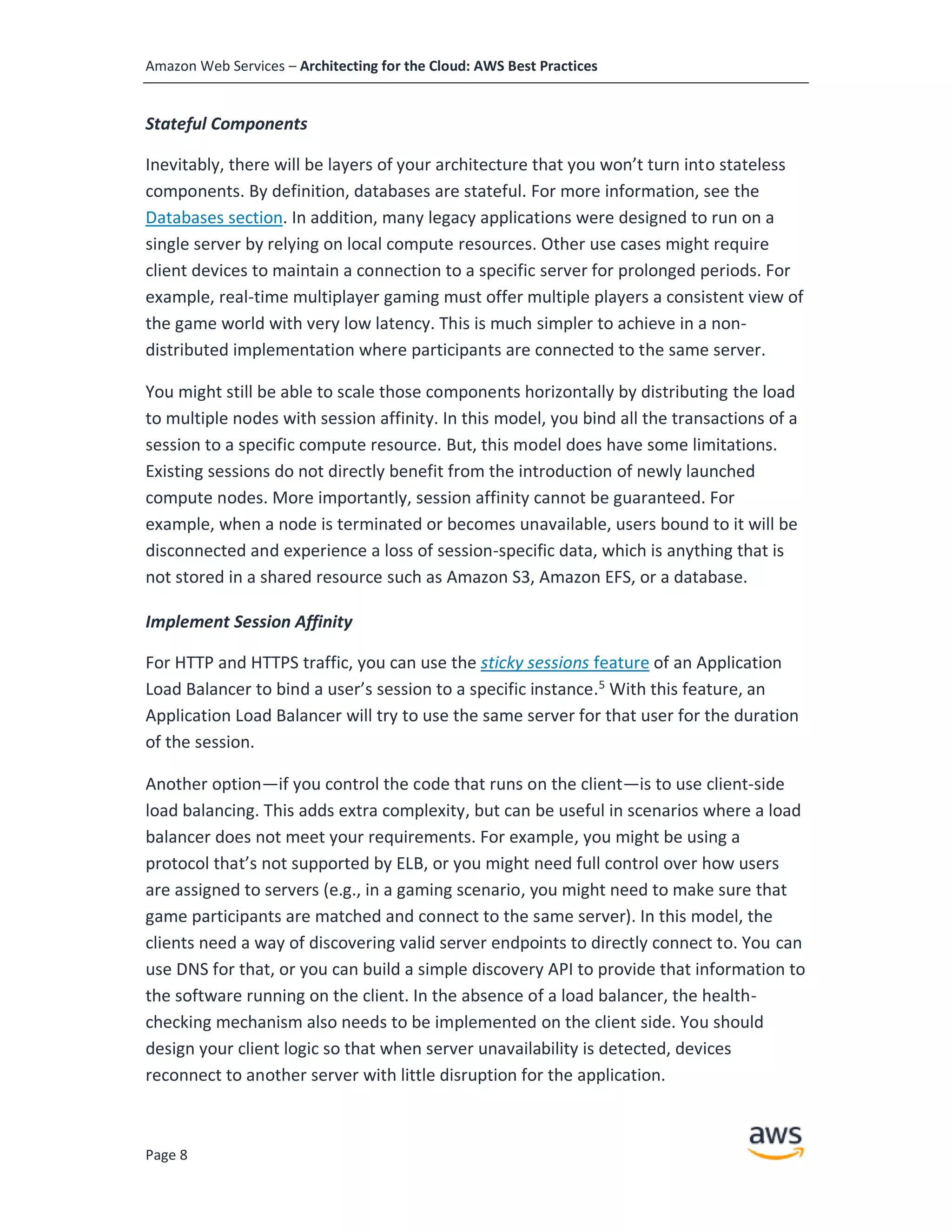 Amazon Web Services – Architecting for the Cloud: AWS Best Practices
Page 8
Stateful Components
Inevitably, there will be layers of your architecture that you won’t turn into stateless
components. By definition, databases are stateful. For more information, see the
Databases section. In addition, many legacy applications were designed to run on a
single server by relying on local compute resources. Other use cases might require
client devices to maintain a connection to a specific server for prolonged periods. For
example, real-time multiplayer gaming must offer multiple players a consistent view of
the game world with very low latency. This is much simpler to achieve in a non-
distributed implementation where participants are connected to the same server.
You might still be able to scale those components horizontally by distributing the load
to multiple nodes with session affinity. In this model, you bind all the transactions of a
session to a specific compute resource. But, this model does have some limitations.
Existing sessions do not directly benefit from the introduction of newly launched
compute nodes. More importantly, session affinity cannot be guaranteed. For
example, when a node is terminated or becomes unavailable, users bound to it will be
disconnected and experience a loss of session-specific data, which is anything that is
not stored in a shared resource such as Amazon S3, Amazon EFS, or a database.
Implement Session Affinity
For HTTP and HTTPS traffic, you can use the sticky sessions feature of an Application
Load Balancer to bind a user’s session to a specific instance.5
With this feature, an
Application Load Balancer will try to use the same server for that user for the duration
of the session.
Another option—if you control the code that runs on the client—is to use client-side
load balancing. This adds extra complexity, but can be useful in scenarios where a load
balancer does not meet your requirements. For example, you might be using a
protocol that’s not supported by ELB, or you might need full control over how users
are assigned to servers (e.g., in a gaming scenario, you might need to make sure that
game participants are matched and connect to the same server). In this model, the
clients need a way of discovering valid server endpoints to directly connect to. You can
use DNS for that, or you can build a simple discovery API to provide that information to
the software running on the client. In the absence of a load balancer, the health-
checking mechanism also needs to be implemented on the client side. You should
design your client logic so that when server unavailability is detected, devices
reconnect to another server with little disruption for the application.
 