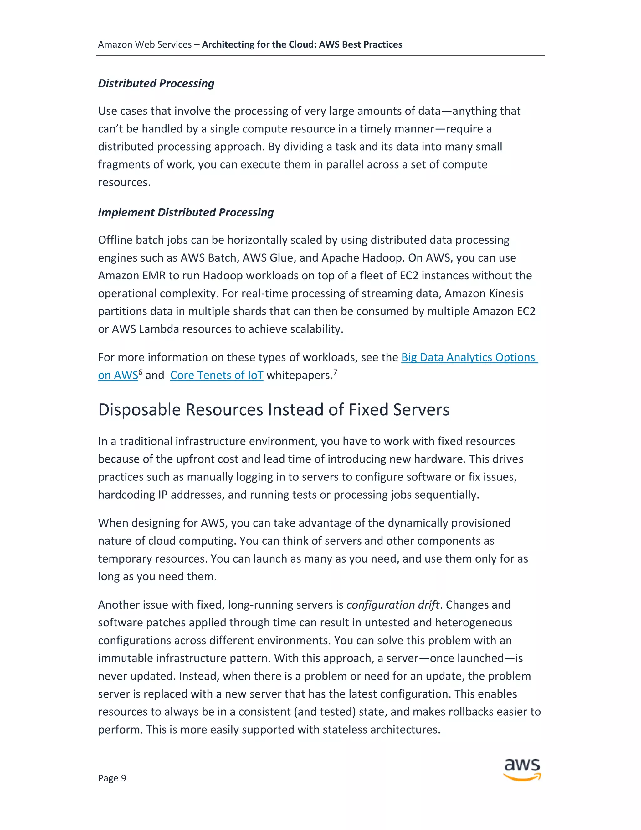Amazon Web Services – Architecting for the Cloud: AWS Best Practices
Page 9
Distributed Processing
Use cases that involve the processing of very large amounts of data—anything that
can’t be handled by a single compute resource in a timely manner—require a
distributed processing approach. By dividing a task and its data into many small
fragments of work, you can execute them in parallel across a set of compute
resources.
Implement Distributed Processing
Offline batch jobs can be horizontally scaled by using distributed data processing
engines such as AWS Batch, AWS Glue, and Apache Hadoop. On AWS, you can use
Amazon EMR to run Hadoop workloads on top of a fleet of EC2 instances without the
operational complexity. For real-time processing of streaming data, Amazon Kinesis
partitions data in multiple shards that can then be consumed by multiple Amazon EC2
or AWS Lambda resources to achieve scalability.
For more information on these types of workloads, see the Big Data Analytics Options
on AWS6
and Core Tenets of IoT whitepapers.7
Disposable Resources Instead of Fixed Servers
In a traditional infrastructure environment, you have to work with fixed resources
because of the upfront cost and lead time of introducing new hardware. This drives
practices such as manually logging in to servers to configure software or fix issues,
hardcoding IP addresses, and running tests or processing jobs sequentially.
When designing for AWS, you can take advantage of the dynamically provisioned
nature of cloud computing. You can think of servers and other components as
temporary resources. You can launch as many as you need, and use them only for as
long as you need them.
Another issue with fixed, long-running servers is configuration drift. Changes and
software patches applied through time can result in untested and heterogeneous
configurations across different environments. You can solve this problem with an
immutable infrastructure pattern. With this approach, a server—once launched—is
never updated. Instead, when there is a problem or need for an update, the problem
server is replaced with a new server that has the latest configuration. This enables
resources to always be in a consistent (and tested) state, and makes rollbacks easier to
perform. This is more easily supported with stateless architectures.
 