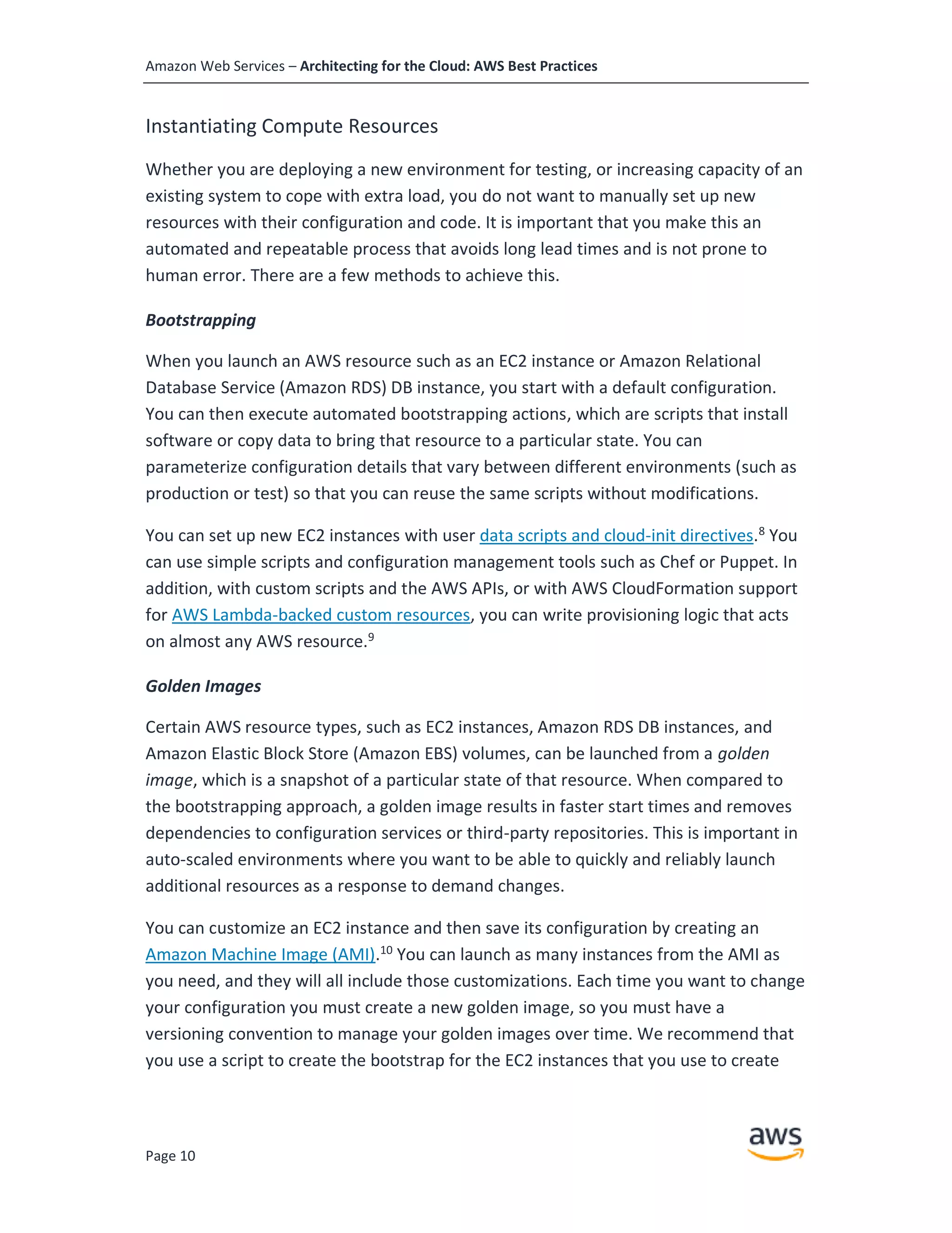 Amazon Web Services – Architecting for the Cloud: AWS Best Practices
Page 10
Instantiating Compute Resources
Whether you are deploying a new environment for testing, or increasing capacity of an
existing system to cope with extra load, you do not want to manually set up new
resources with their configuration and code. It is important that you make this an
automated and repeatable process that avoids long lead times and is not prone to
human error. There are a few methods to achieve this.
Bootstrapping
When you launch an AWS resource such as an EC2 instance or Amazon Relational
Database Service (Amazon RDS) DB instance, you start with a default configuration.
You can then execute automated bootstrapping actions, which are scripts that install
software or copy data to bring that resource to a particular state. You can
parameterize configuration details that vary between different environments (such as
production or test) so that you can reuse the same scripts without modifications.
You can set up new EC2 instances with user data scripts and cloud-init directives.8
You
can use simple scripts and configuration management tools such as Chef or Puppet. In
addition, with custom scripts and the AWS APIs, or with AWS CloudFormation support
for AWS Lambda-backed custom resources, you can write provisioning logic that acts
on almost any AWS resource.9
Golden Images
Certain AWS resource types, such as EC2 instances, Amazon RDS DB instances, and
Amazon Elastic Block Store (Amazon EBS) volumes, can be launched from a golden
image, which is a snapshot of a particular state of that resource. When compared to
the bootstrapping approach, a golden image results in faster start times and removes
dependencies to configuration services or third-party repositories. This is important in
auto-scaled environments where you want to be able to quickly and reliably launch
additional resources as a response to demand changes.
You can customize an EC2 instance and then save its configuration by creating an
Amazon Machine Image (AMI).10
You can launch as many instances from the AMI as
you need, and they will all include those customizations. Each time you want to change
your configuration you must create a new golden image, so you must have a
versioning convention to manage your golden images over time. We recommend that
you use a script to create the bootstrap for the EC2 instances that you use to create
 