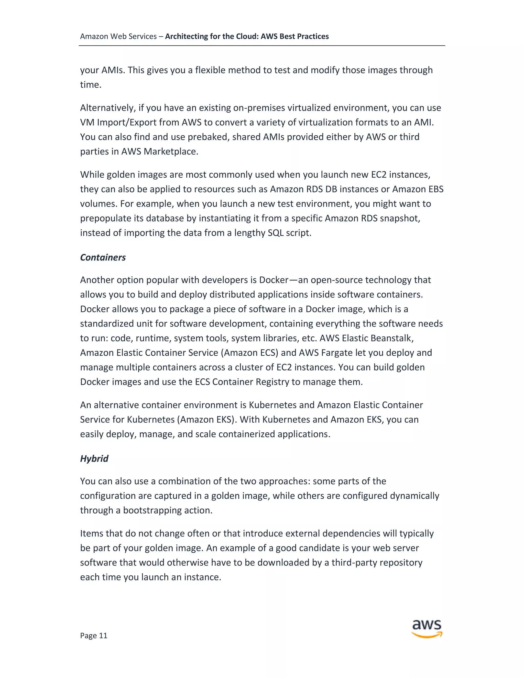Amazon Web Services – Architecting for the Cloud: AWS Best Practices
Page 11
your AMIs. This gives you a flexible method to test and modify those images through
time.
Alternatively, if you have an existing on-premises virtualized environment, you can use
VM Import/Export from AWS to convert a variety of virtualization formats to an AMI.
You can also find and use prebaked, shared AMIs provided either by AWS or third
parties in AWS Marketplace.
While golden images are most commonly used when you launch new EC2 instances,
they can also be applied to resources such as Amazon RDS DB instances or Amazon EBS
volumes. For example, when you launch a new test environment, you might want to
prepopulate its database by instantiating it from a specific Amazon RDS snapshot,
instead of importing the data from a lengthy SQL script.
Containers
Another option popular with developers is Docker—an open-source technology that
allows you to build and deploy distributed applications inside software containers.
Docker allows you to package a piece of software in a Docker image, which is a
standardized unit for software development, containing everything the software needs
to run: code, runtime, system tools, system libraries, etc. AWS Elastic Beanstalk,
Amazon Elastic Container Service (Amazon ECS) and AWS Fargate let you deploy and
manage multiple containers across a cluster of EC2 instances. You can build golden
Docker images and use the ECS Container Registry to manage them.
An alternative container environment is Kubernetes and Amazon Elastic Container
Service for Kubernetes (Amazon EKS). With Kubernetes and Amazon EKS, you can
easily deploy, manage, and scale containerized applications.
Hybrid
You can also use a combination of the two approaches: some parts of the
configuration are captured in a golden image, while others are configured dynamically
through a bootstrapping action.
Items that do not change often or that introduce external dependencies will typically
be part of your golden image. An example of a good candidate is your web server
software that would otherwise have to be downloaded by a third-party repository
each time you launch an instance.
 