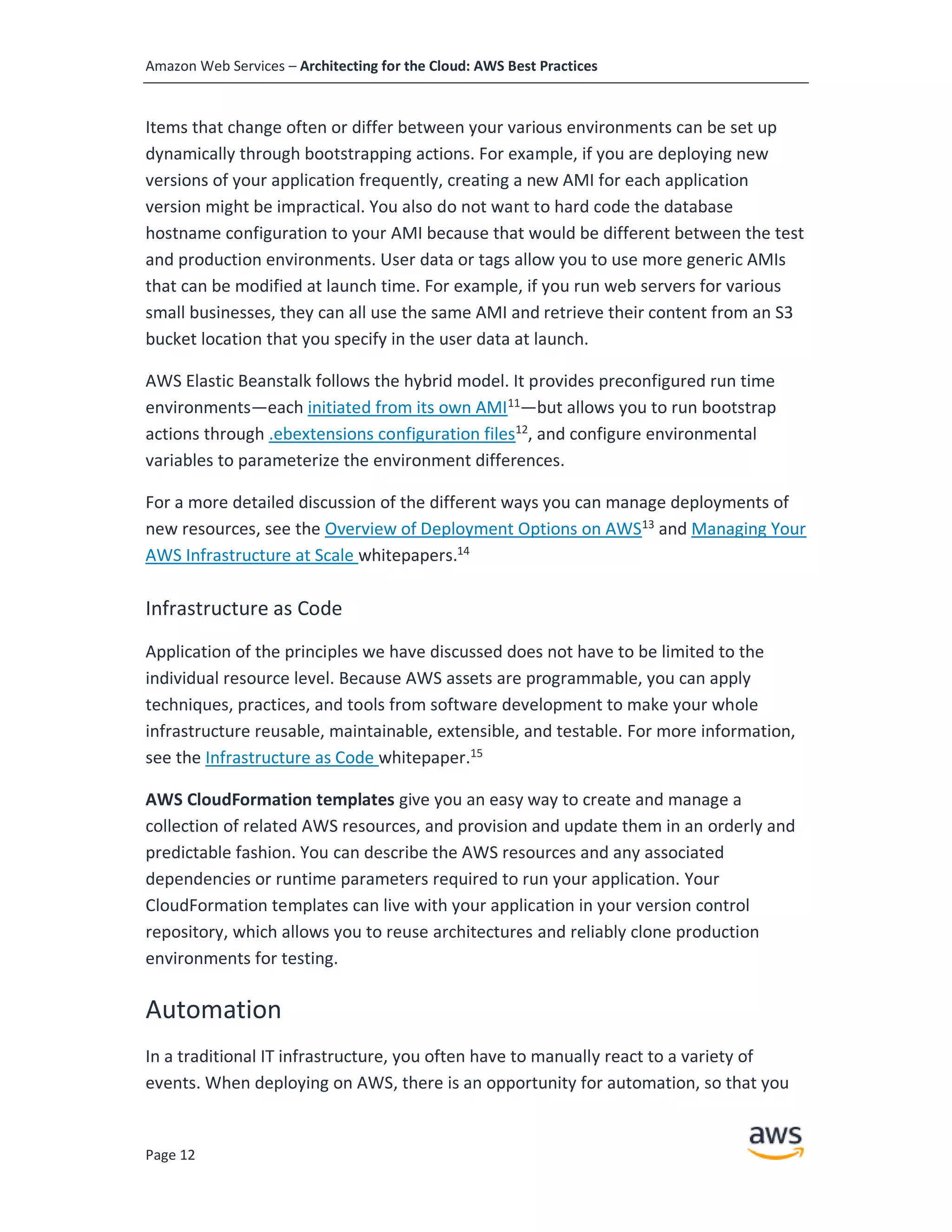 Amazon Web Services – Architecting for the Cloud: AWS Best Practices
Page 12
Items that change often or differ between your various environments can be set up
dynamically through bootstrapping actions. For example, if you are deploying new
versions of your application frequently, creating a new AMI for each application
version might be impractical. You also do not want to hard code the database
hostname configuration to your AMI because that would be different between the test
and production environments. User data or tags allow you to use more generic AMIs
that can be modified at launch time. For example, if you run web servers for various
small businesses, they can all use the same AMI and retrieve their content from an S3
bucket location that you specify in the user data at launch.
AWS Elastic Beanstalk follows the hybrid model. It provides preconfigured run time
environments—each initiated from its own AMI11
—but allows you to run bootstrap
actions through .ebextensions configuration files12
, and configure environmental
variables to parameterize the environment differences.
For a more detailed discussion of the different ways you can manage deployments of
new resources, see the Overview of Deployment Options on AWS13
and Managing Your
AWS Infrastructure at Scale whitepapers.14
Infrastructure as Code
Application of the principles we have discussed does not have to be limited to the
individual resource level. Because AWS assets are programmable, you can apply
techniques, practices, and tools from software development to make your whole
infrastructure reusable, maintainable, extensible, and testable. For more information,
see the Infrastructure as Code whitepaper.15
AWS CloudFormation templates give you an easy way to create and manage a
collection of related AWS resources, and provision and update them in an orderly and
predictable fashion. You can describe the AWS resources and any associated
dependencies or runtime parameters required to run your application. Your
CloudFormation templates can live with your application in your version control
repository, which allows you to reuse architectures and reliably clone production
environments for testing.
Automation
In a traditional IT infrastructure, you often have to manually react to a variety of
events. When deploying on AWS, there is an opportunity for automation, so that you
 