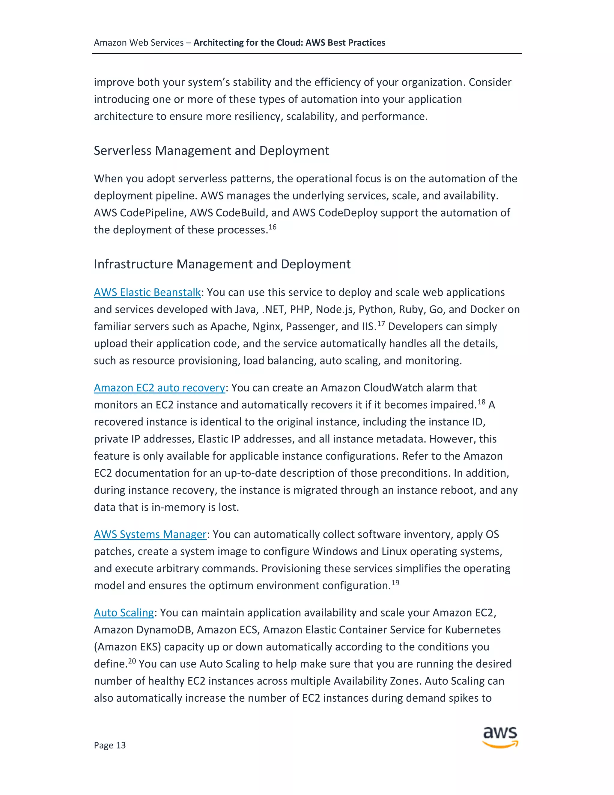Amazon Web Services – Architecting for the Cloud: AWS Best Practices
Page 13
improve both your system’s stability and the efficiency of your organization. Consider
introducing one or more of these types of automation into your application
architecture to ensure more resiliency, scalability, and performance.
Serverless Management and Deployment
When you adopt serverless patterns, the operational focus is on the automation of the
deployment pipeline. AWS manages the underlying services, scale, and availability.
AWS CodePipeline, AWS CodeBuild, and AWS CodeDeploy support the automation of
the deployment of these processes.16
Infrastructure Management and Deployment
AWS Elastic Beanstalk: You can use this service to deploy and scale web applications
and services developed with Java, .NET, PHP, Node.js, Python, Ruby, Go, and Docker on
familiar servers such as Apache, Nginx, Passenger, and IIS.17
Developers can simply
upload their application code, and the service automatically handles all the details,
such as resource provisioning, load balancing, auto scaling, and monitoring.
Amazon EC2 auto recovery: You can create an Amazon CloudWatch alarm that
monitors an EC2 instance and automatically recovers it if it becomes impaired.18
A
recovered instance is identical to the original instance, including the instance ID,
private IP addresses, Elastic IP addresses, and all instance metadata. However, this
feature is only available for applicable instance configurations. Refer to the Amazon
EC2 documentation for an up-to-date description of those preconditions. In addition,
during instance recovery, the instance is migrated through an instance reboot, and any
data that is in-memory is lost.
AWS Systems Manager: You can automatically collect software inventory, apply OS
patches, create a system image to configure Windows and Linux operating systems,
and execute arbitrary commands. Provisioning these services simplifies the operating
model and ensures the optimum environment configuration.19
Auto Scaling: You can maintain application availability and scale your Amazon EC2,
Amazon DynamoDB, Amazon ECS, Amazon Elastic Container Service for Kubernetes
(Amazon EKS) capacity up or down automatically according to the conditions you
define.20
You can use Auto Scaling to help make sure that you are running the desired
number of healthy EC2 instances across multiple Availability Zones. Auto Scaling can
also automatically increase the number of EC2 instances during demand spikes to
 