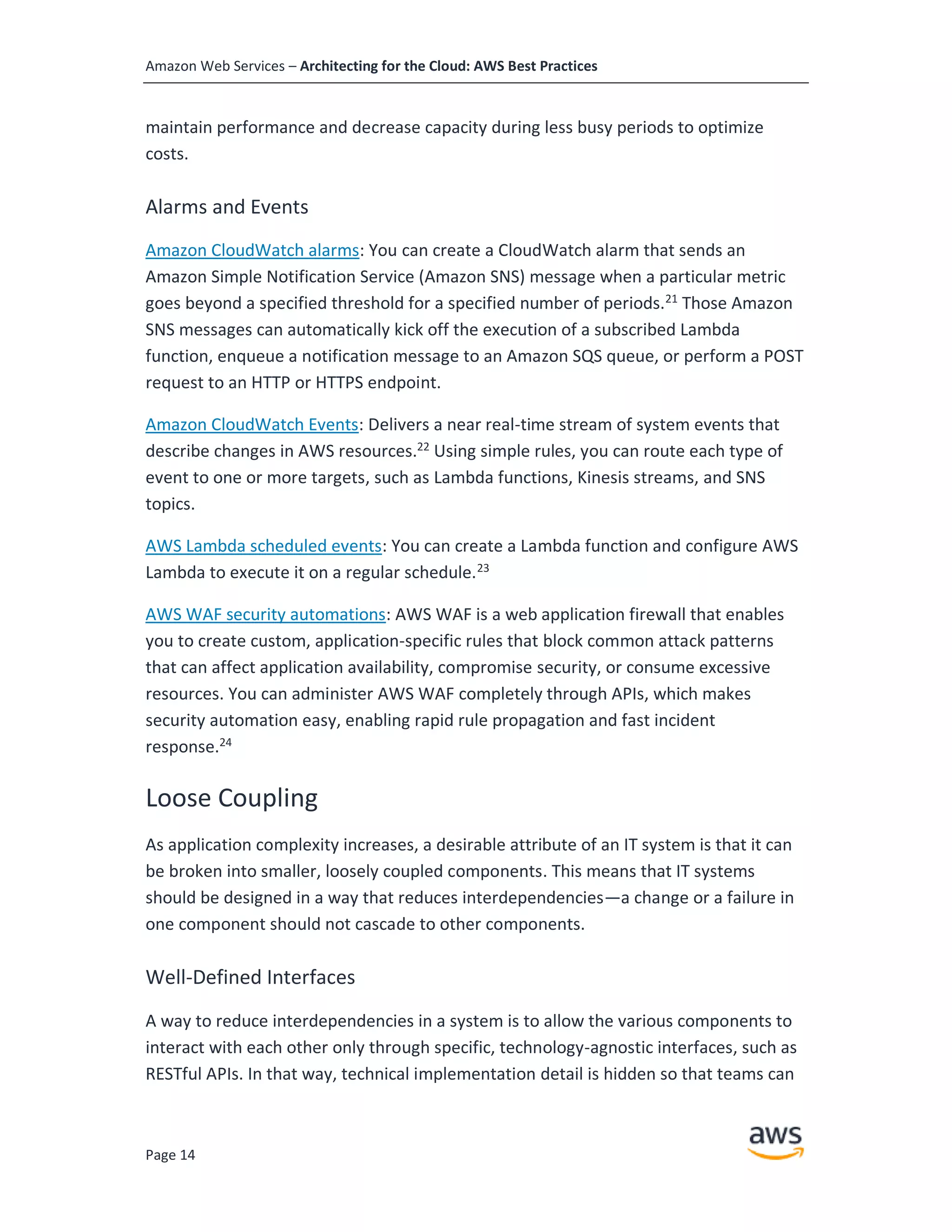 Amazon Web Services – Architecting for the Cloud: AWS Best Practices
Page 14
maintain performance and decrease capacity during less busy periods to optimize
costs.
Alarms and Events
Amazon CloudWatch alarms: You can create a CloudWatch alarm that sends an
Amazon Simple Notification Service (Amazon SNS) message when a particular metric
goes beyond a specified threshold for a specified number of periods.21
Those Amazon
SNS messages can automatically kick off the execution of a subscribed Lambda
function, enqueue a notification message to an Amazon SQS queue, or perform a POST
request to an HTTP or HTTPS endpoint.
Amazon CloudWatch Events: Delivers a near real-time stream of system events that
describe changes in AWS resources.22
Using simple rules, you can route each type of
event to one or more targets, such as Lambda functions, Kinesis streams, and SNS
topics.
AWS Lambda scheduled events: You can create a Lambda function and configure AWS
Lambda to execute it on a regular schedule.23
AWS WAF security automations: AWS WAF is a web application firewall that enables
you to create custom, application-specific rules that block common attack patterns
that can affect application availability, compromise security, or consume excessive
resources. You can administer AWS WAF completely through APIs, which makes
security automation easy, enabling rapid rule propagation and fast incident
response.24
Loose Coupling
As application complexity increases, a desirable attribute of an IT system is that it can
be broken into smaller, loosely coupled components. This means that IT systems
should be designed in a way that reduces interdependencies—a change or a failure in
one component should not cascade to other components.
Well-Defined Interfaces
A way to reduce interdependencies in a system is to allow the various components to
interact with each other only through specific, technology-agnostic interfaces, such as
RESTful APIs. In that way, technical implementation detail is hidden so that teams can
 