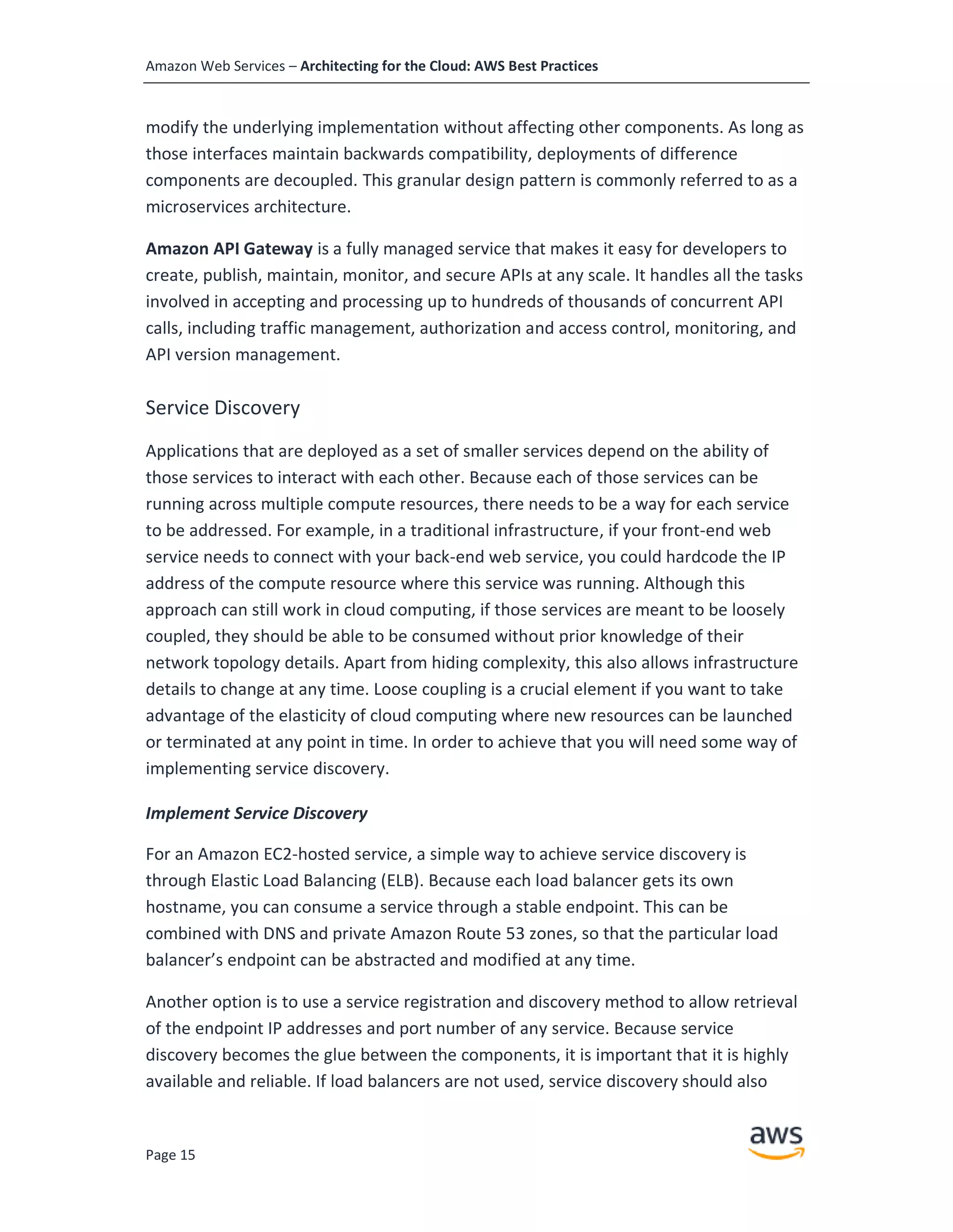Amazon Web Services – Architecting for the Cloud: AWS Best Practices
Page 15
modify the underlying implementation without affecting other components. As long as
those interfaces maintain backwards compatibility, deployments of difference
components are decoupled. This granular design pattern is commonly referred to as a
microservices architecture.
Amazon API Gateway is a fully managed service that makes it easy for developers to
create, publish, maintain, monitor, and secure APIs at any scale. It handles all the tasks
involved in accepting and processing up to hundreds of thousands of concurrent API
calls, including traffic management, authorization and access control, monitoring, and
API version management.
Service Discovery
Applications that are deployed as a set of smaller services depend on the ability of
those services to interact with each other. Because each of those services can be
running across multiple compute resources, there needs to be a way for each service
to be addressed. For example, in a traditional infrastructure, if your front-end web
service needs to connect with your back-end web service, you could hardcode the IP
address of the compute resource where this service was running. Although this
approach can still work in cloud computing, if those services are meant to be loosely
coupled, they should be able to be consumed without prior knowledge of their
network topology details. Apart from hiding complexity, this also allows infrastructure
details to change at any time. Loose coupling is a crucial element if you want to take
advantage of the elasticity of cloud computing where new resources can be launched
or terminated at any point in time. In order to achieve that you will need some way of
implementing service discovery.
Implement Service Discovery
For an Amazon EC2-hosted service, a simple way to achieve service discovery is
through Elastic Load Balancing (ELB). Because each load balancer gets its own
hostname, you can consume a service through a stable endpoint. This can be
combined with DNS and private Amazon Route 53 zones, so that the particular load
balancer’s endpoint can be abstracted and modified at any time.
Another option is to use a service registration and discovery method to allow retrieval
of the endpoint IP addresses and port number of any service. Because service
discovery becomes the glue between the components, it is important that it is highly
available and reliable. If load balancers are not used, service discovery should also
 