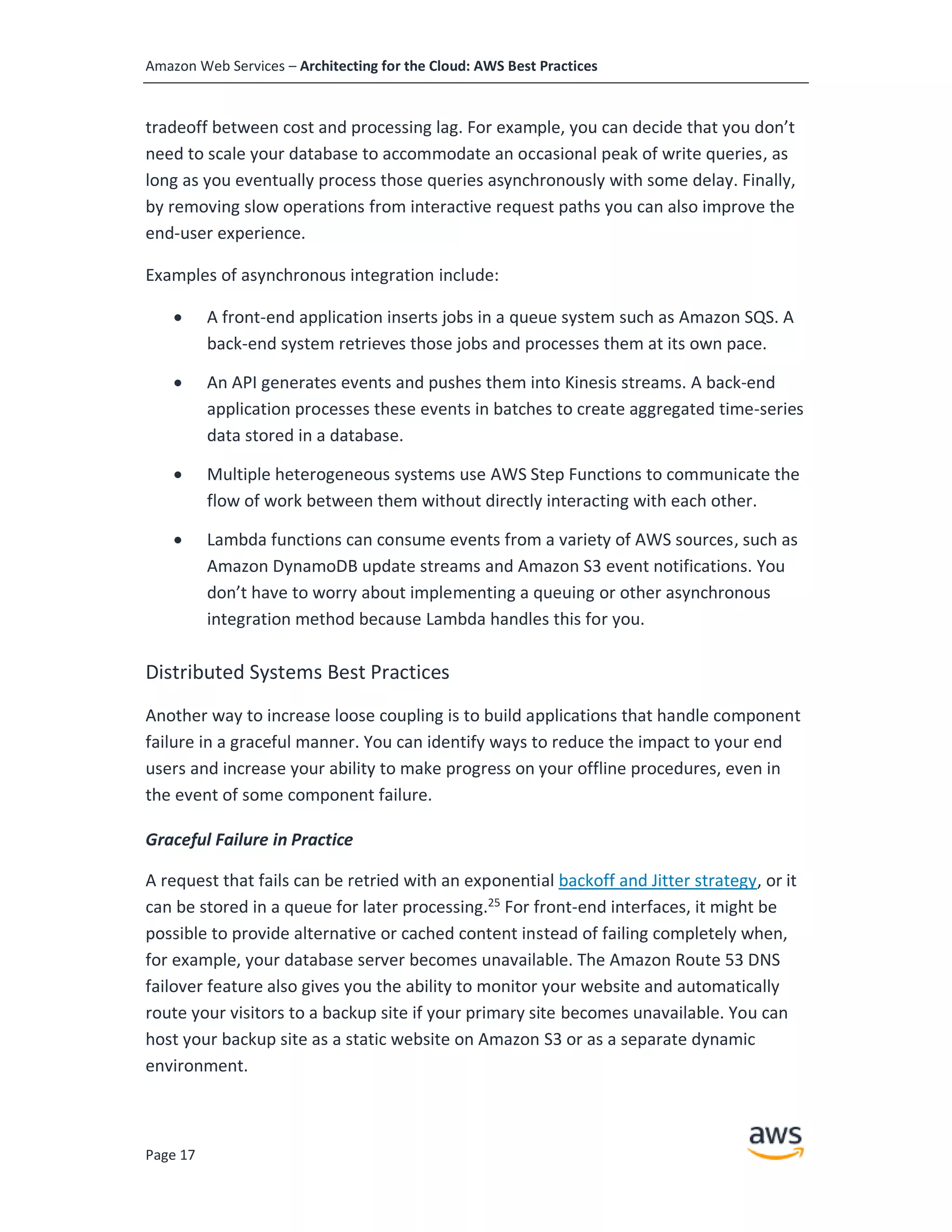 Amazon Web Services – Architecting for the Cloud: AWS Best Practices
Page 17
tradeoff between cost and processing lag. For example, you can decide that you don’t
need to scale your database to accommodate an occasional peak of write queries, as
long as you eventually process those queries asynchronously with some delay. Finally,
by removing slow operations from interactive request paths you can also improve the
end-user experience.
Examples of asynchronous integration include:
• A front-end application inserts jobs in a queue system such as Amazon SQS. A
back-end system retrieves those jobs and processes them at its own pace.
• An API generates events and pushes them into Kinesis streams. A back-end
application processes these events in batches to create aggregated time-series
data stored in a database.
• Multiple heterogeneous systems use AWS Step Functions to communicate the
flow of work between them without directly interacting with each other.
• Lambda functions can consume events from a variety of AWS sources, such as
Amazon DynamoDB update streams and Amazon S3 event notifications. You
don’t have to worry about implementing a queuing or other asynchronous
integration method because Lambda handles this for you.
Distributed Systems Best Practices
Another way to increase loose coupling is to build applications that handle component
failure in a graceful manner. You can identify ways to reduce the impact to your end
users and increase your ability to make progress on your offline procedures, even in
the event of some component failure.
Graceful Failure in Practice
A request that fails can be retried with an exponential backoff and Jitter strategy, or it
can be stored in a queue for later processing.25 For front-end interfaces, it might be
possible to provide alternative or cached content instead of failing completely when,
for example, your database server becomes unavailable. The Amazon Route 53 DNS
failover feature also gives you the ability to monitor your website and automatically
route your visitors to a backup site if your primary site becomes unavailable. You can
host your backup site as a static website on Amazon S3 or as a separate dynamic
environment.
 