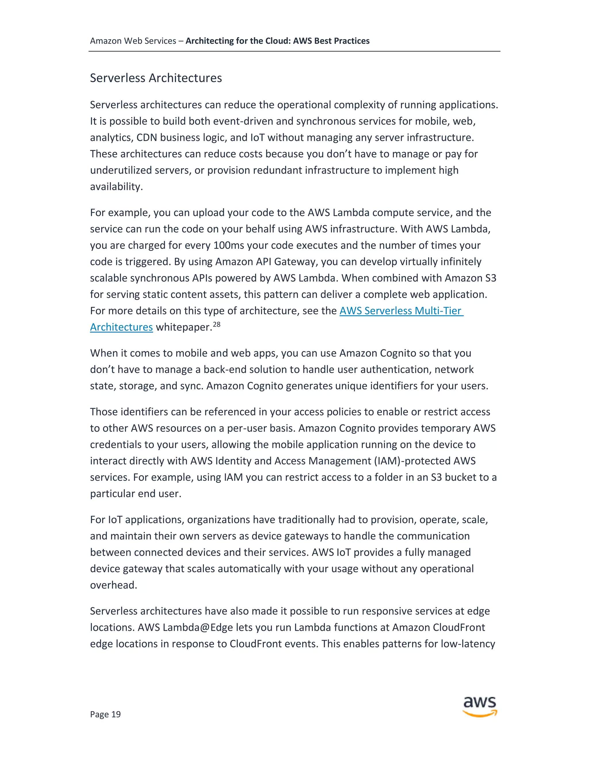 Amazon Web Services – Architecting for the Cloud: AWS Best Practices
Page 19
Serverless Architectures
Serverless architectures can reduce the operational complexity of running applications.
It is possible to build both event-driven and synchronous services for mobile, web,
analytics, CDN business logic, and IoT without managing any server infrastructure.
These architectures can reduce costs because you don’t have to manage or pay for
underutilized servers, or provision redundant infrastructure to implement high
availability.
For example, you can upload your code to the AWS Lambda compute service, and the
service can run the code on your behalf using AWS infrastructure. With AWS Lambda,
you are charged for every 100ms your code executes and the number of times your
code is triggered. By using Amazon API Gateway, you can develop virtually infinitely
scalable synchronous APIs powered by AWS Lambda. When combined with Amazon S3
for serving static content assets, this pattern can deliver a complete web application.
For more details on this type of architecture, see the AWS Serverless Multi-Tier
Architectures whitepaper.28
When it comes to mobile and web apps, you can use Amazon Cognito so that you
don’t have to manage a back-end solution to handle user authentication, network
state, storage, and sync. Amazon Cognito generates unique identifiers for your users.
Those identifiers can be referenced in your access policies to enable or restrict access
to other AWS resources on a per-user basis. Amazon Cognito provides temporary AWS
credentials to your users, allowing the mobile application running on the device to
interact directly with AWS Identity and Access Management (IAM)-protected AWS
services. For example, using IAM you can restrict access to a folder in an S3 bucket to a
particular end user.
For IoT applications, organizations have traditionally had to provision, operate, scale,
and maintain their own servers as device gateways to handle the communication
between connected devices and their services. AWS IoT provides a fully managed
device gateway that scales automatically with your usage without any operational
overhead.
Serverless architectures have also made it possible to run responsive services at edge
locations. AWS Lambda@Edge lets you run Lambda functions at Amazon CloudFront
edge locations in response to CloudFront events. This enables patterns for low-latency
 
