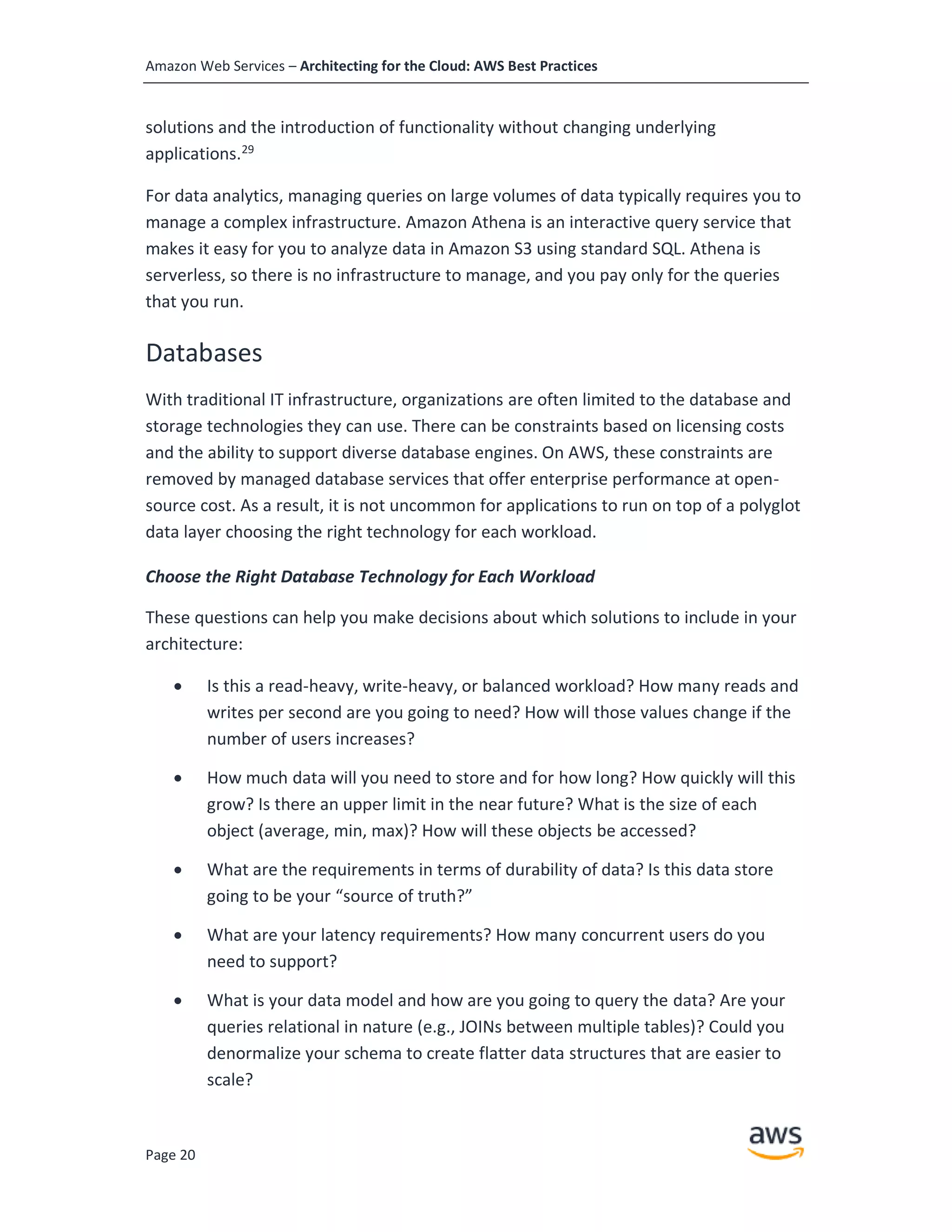 Amazon Web Services – Architecting for the Cloud: AWS Best Practices
Page 20
solutions and the introduction of functionality without changing underlying
applications.29
For data analytics, managing queries on large volumes of data typically requires you to
manage a complex infrastructure. Amazon Athena is an interactive query service that
makes it easy for you to analyze data in Amazon S3 using standard SQL. Athena is
serverless, so there is no infrastructure to manage, and you pay only for the queries
that you run.
Databases
With traditional IT infrastructure, organizations are often limited to the database and
storage technologies they can use. There can be constraints based on licensing costs
and the ability to support diverse database engines. On AWS, these constraints are
removed by managed database services that offer enterprise performance at open-
source cost. As a result, it is not uncommon for applications to run on top of a polyglot
data layer choosing the right technology for each workload.
Choose the Right Database Technology for Each Workload
These questions can help you make decisions about which solutions to include in your
architecture:
• Is this a read-heavy, write-heavy, or balanced workload? How many reads and
writes per second are you going to need? How will those values change if the
number of users increases?
• How much data will you need to store and for how long? How quickly will this
grow? Is there an upper limit in the near future? What is the size of each
object (average, min, max)? How will these objects be accessed?
• What are the requirements in terms of durability of data? Is this data store
going to be your “source of truth?”
• What are your latency requirements? How many concurrent users do you
need to support?
• What is your data model and how are you going to query the data? Are your
queries relational in nature (e.g., JOINs between multiple tables)? Could you
denormalize your schema to create flatter data structures that are easier to
scale?
 