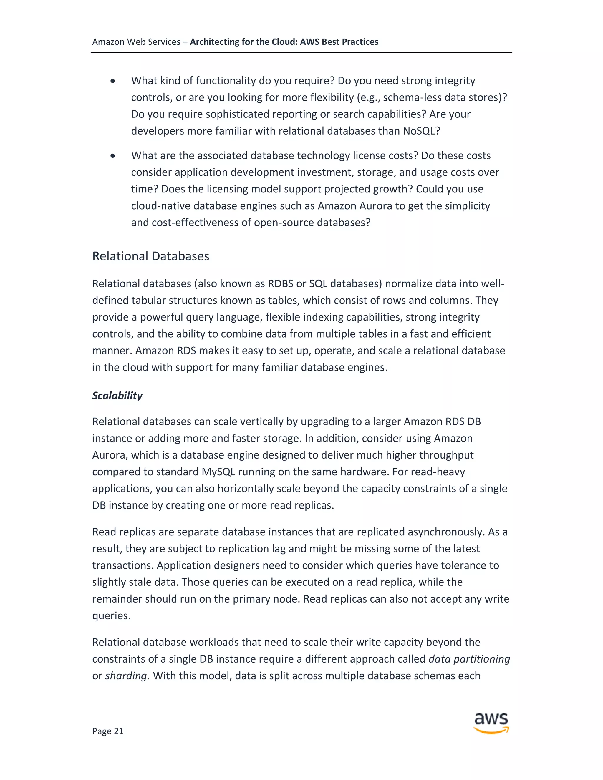 Amazon Web Services – Architecting for the Cloud: AWS Best Practices
Page 21
• What kind of functionality do you require? Do you need strong integrity
controls, or are you looking for more flexibility (e.g., schema-less data stores)?
Do you require sophisticated reporting or search capabilities? Are your
developers more familiar with relational databases than NoSQL?
• What are the associated database technology license costs? Do these costs
consider application development investment, storage, and usage costs over
time? Does the licensing model support projected growth? Could you use
cloud-native database engines such as Amazon Aurora to get the simplicity
and cost-effectiveness of open-source databases?
Relational Databases
Relational databases (also known as RDBS or SQL databases) normalize data into well-
defined tabular structures known as tables, which consist of rows and columns. They
provide a powerful query language, flexible indexing capabilities, strong integrity
controls, and the ability to combine data from multiple tables in a fast and efficient
manner. Amazon RDS makes it easy to set up, operate, and scale a relational database
in the cloud with support for many familiar database engines.
Scalability
Relational databases can scale vertically by upgrading to a larger Amazon RDS DB
instance or adding more and faster storage. In addition, consider using Amazon
Aurora, which is a database engine designed to deliver much higher throughput
compared to standard MySQL running on the same hardware. For read-heavy
applications, you can also horizontally scale beyond the capacity constraints of a single
DB instance by creating one or more read replicas.
Read replicas are separate database instances that are replicated asynchronously. As a
result, they are subject to replication lag and might be missing some of the latest
transactions. Application designers need to consider which queries have tolerance to
slightly stale data. Those queries can be executed on a read replica, while the
remainder should run on the primary node. Read replicas can also not accept any write
queries.
Relational database workloads that need to scale their write capacity beyond the
constraints of a single DB instance require a different approach called data partitioning
or sharding. With this model, data is split across multiple database schemas each
 