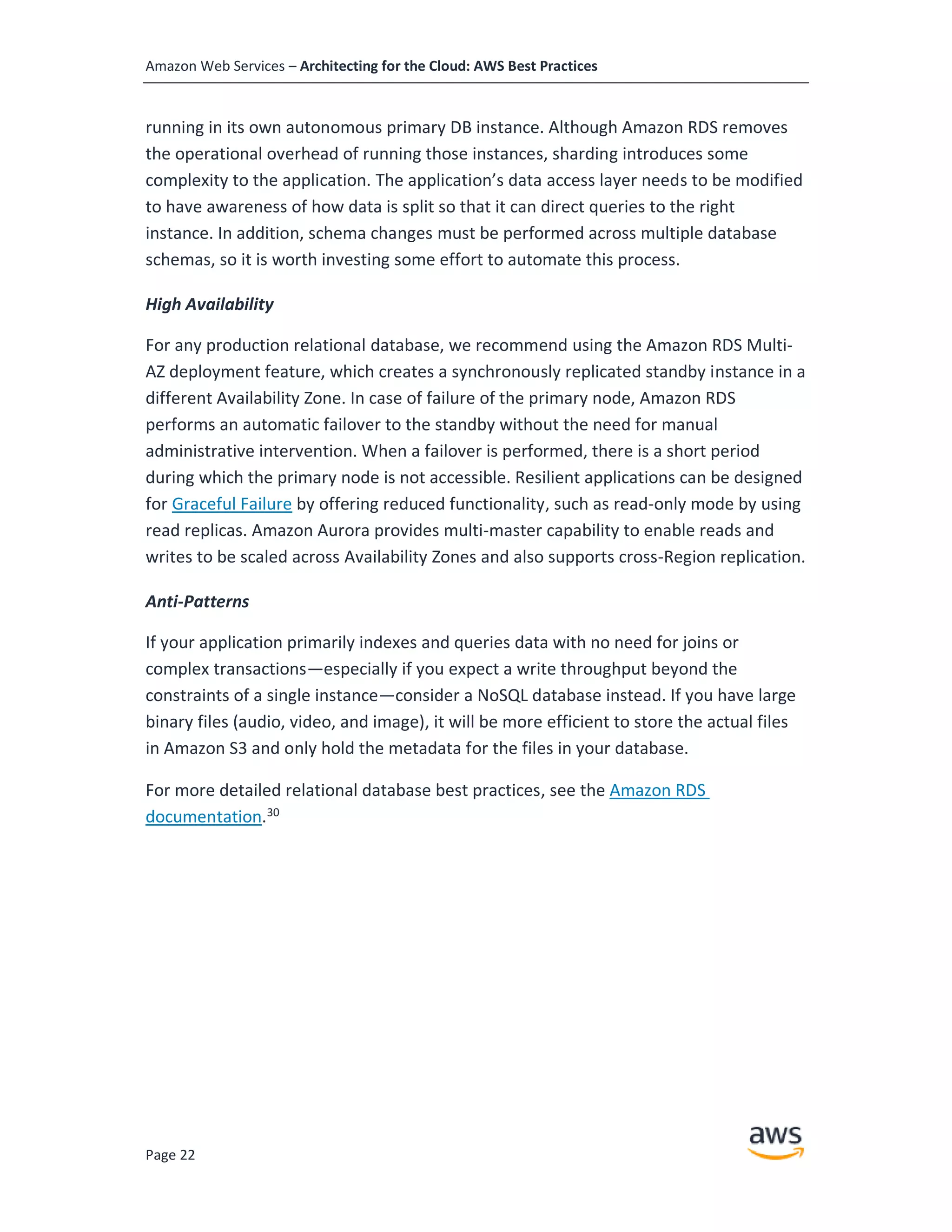 Amazon Web Services – Architecting for the Cloud: AWS Best Practices
Page 22
running in its own autonomous primary DB instance. Although Amazon RDS removes
the operational overhead of running those instances, sharding introduces some
complexity to the application. The application’s data access layer needs to be modified
to have awareness of how data is split so that it can direct queries to the right
instance. In addition, schema changes must be performed across multiple database
schemas, so it is worth investing some effort to automate this process.
High Availability
For any production relational database, we recommend using the Amazon RDS Multi-
AZ deployment feature, which creates a synchronously replicated standby instance in a
different Availability Zone. In case of failure of the primary node, Amazon RDS
performs an automatic failover to the standby without the need for manual
administrative intervention. When a failover is performed, there is a short period
during which the primary node is not accessible. Resilient applications can be designed
for Graceful Failure by offering reduced functionality, such as read-only mode by using
read replicas. Amazon Aurora provides multi-master capability to enable reads and
writes to be scaled across Availability Zones and also supports cross-Region replication.
Anti-Patterns
If your application primarily indexes and queries data with no need for joins or
complex transactions—especially if you expect a write throughput beyond the
constraints of a single instance—consider a NoSQL database instead. If you have large
binary files (audio, video, and image), it will be more efficient to store the actual files
in Amazon S3 and only hold the metadata for the files in your database.
For more detailed relational database best practices, see the Amazon RDS
documentation.30
 