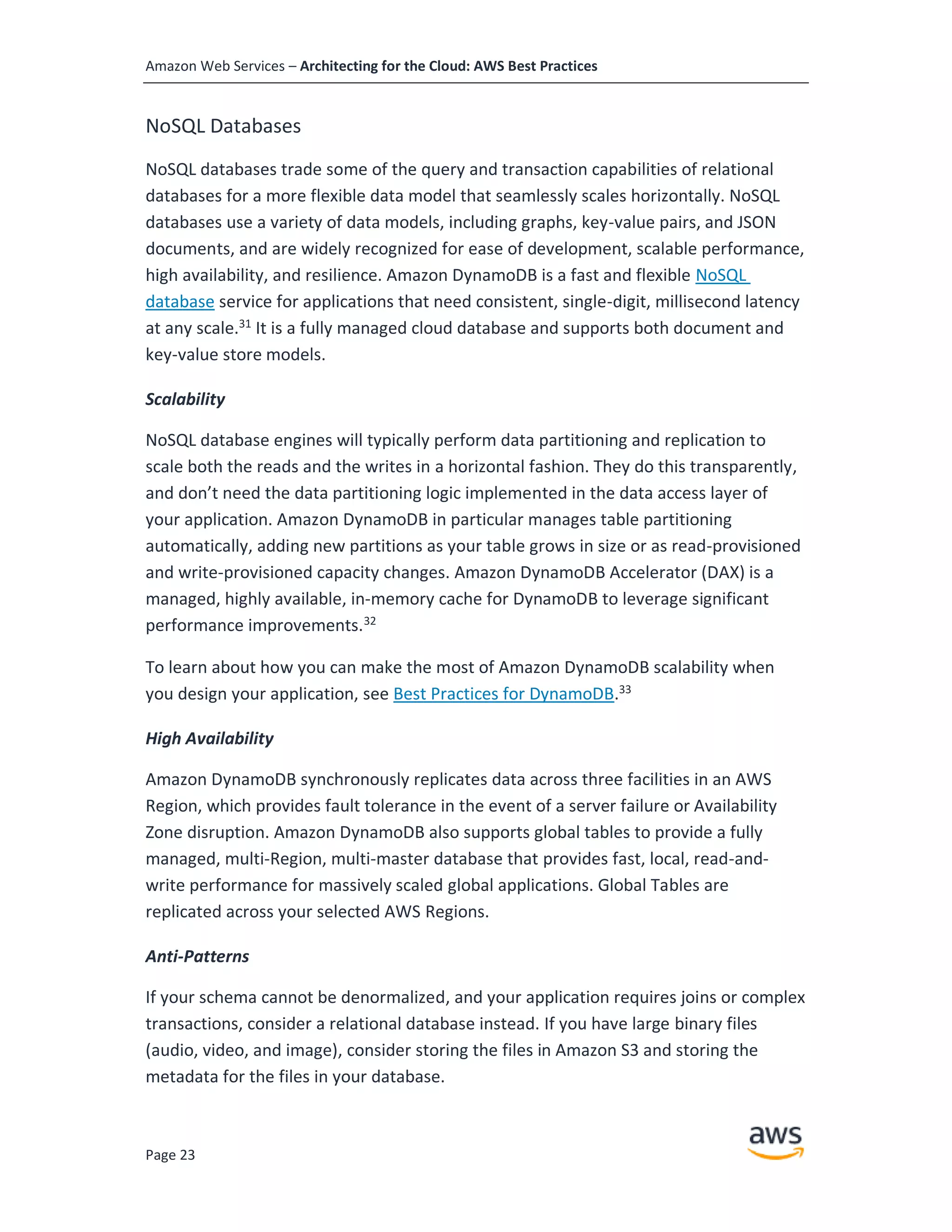 Amazon Web Services – Architecting for the Cloud: AWS Best Practices
Page 23
NoSQL Databases
NoSQL databases trade some of the query and transaction capabilities of relational
databases for a more flexible data model that seamlessly scales horizontally. NoSQL
databases use a variety of data models, including graphs, key-value pairs, and JSON
documents, and are widely recognized for ease of development, scalable performance,
high availability, and resilience. Amazon DynamoDB is a fast and flexible NoSQL
database service for applications that need consistent, single-digit, millisecond latency
at any scale.31
It is a fully managed cloud database and supports both document and
key-value store models.
Scalability
NoSQL database engines will typically perform data partitioning and replication to
scale both the reads and the writes in a horizontal fashion. They do this transparently,
and don’t need the data partitioning logic implemented in the data access layer of
your application. Amazon DynamoDB in particular manages table partitioning
automatically, adding new partitions as your table grows in size or as read-provisioned
and write-provisioned capacity changes. Amazon DynamoDB Accelerator (DAX) is a
managed, highly available, in-memory cache for DynamoDB to leverage significant
performance improvements.32
To learn about how you can make the most of Amazon DynamoDB scalability when
you design your application, see Best Practices for DynamoDB.33
High Availability
Amazon DynamoDB synchronously replicates data across three facilities in an AWS
Region, which provides fault tolerance in the event of a server failure or Availability
Zone disruption. Amazon DynamoDB also supports global tables to provide a fully
managed, multi-Region, multi-master database that provides fast, local, read-and-
write performance for massively scaled global applications. Global Tables are
replicated across your selected AWS Regions.
Anti-Patterns
If your schema cannot be denormalized, and your application requires joins or complex
transactions, consider a relational database instead. If you have large binary files
(audio, video, and image), consider storing the files in Amazon S3 and storing the
metadata for the files in your database.
 