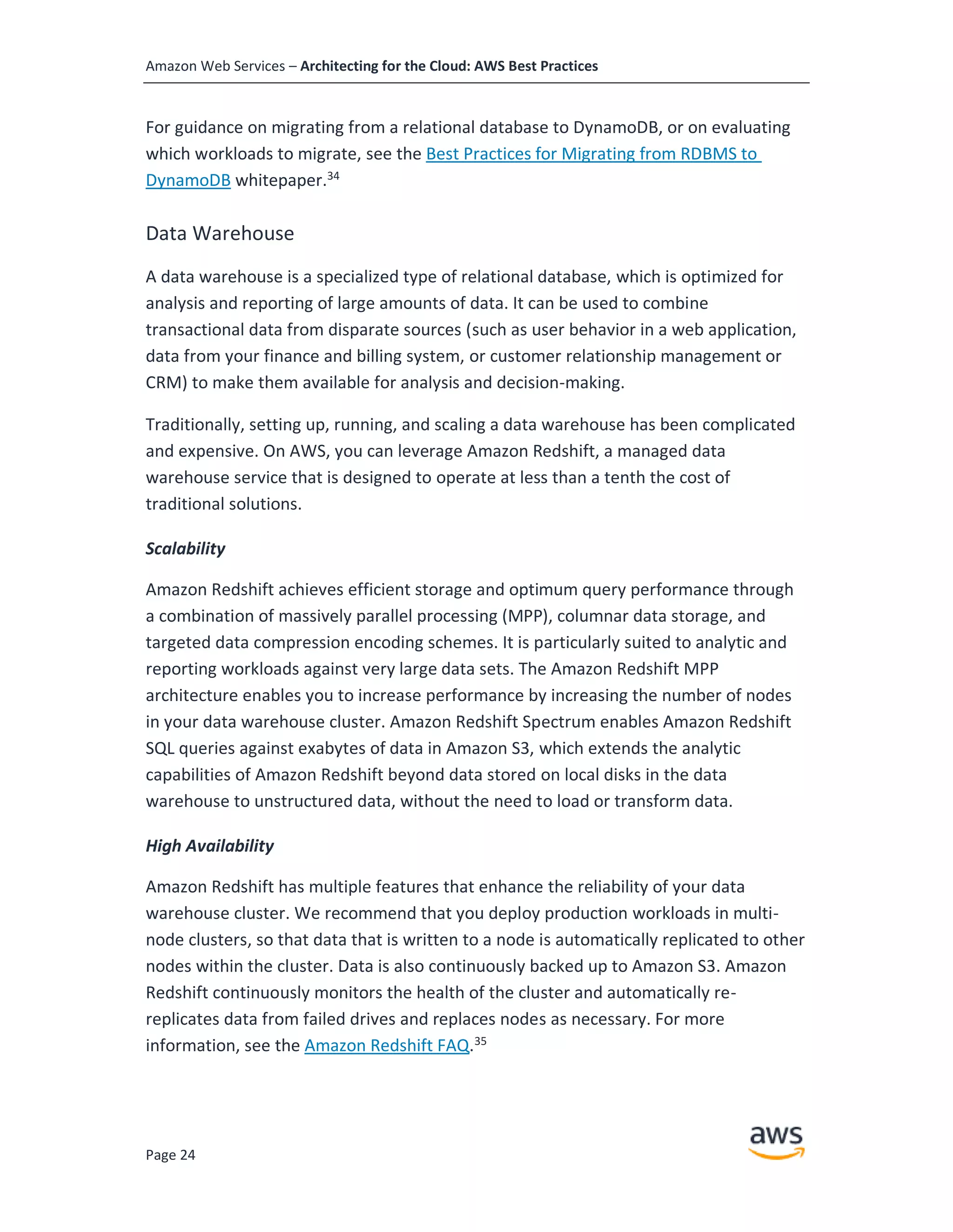 Amazon Web Services – Architecting for the Cloud: AWS Best Practices
Page 24
For guidance on migrating from a relational database to DynamoDB, or on evaluating
which workloads to migrate, see the Best Practices for Migrating from RDBMS to
DynamoDB whitepaper.34
Data Warehouse
A data warehouse is a specialized type of relational database, which is optimized for
analysis and reporting of large amounts of data. It can be used to combine
transactional data from disparate sources (such as user behavior in a web application,
data from your finance and billing system, or customer relationship management or
CRM) to make them available for analysis and decision-making.
Traditionally, setting up, running, and scaling a data warehouse has been complicated
and expensive. On AWS, you can leverage Amazon Redshift, a managed data
warehouse service that is designed to operate at less than a tenth the cost of
traditional solutions.
Scalability
Amazon Redshift achieves efficient storage and optimum query performance through
a combination of massively parallel processing (MPP), columnar data storage, and
targeted data compression encoding schemes. It is particularly suited to analytic and
reporting workloads against very large data sets. The Amazon Redshift MPP
architecture enables you to increase performance by increasing the number of nodes
in your data warehouse cluster. Amazon Redshift Spectrum enables Amazon Redshift
SQL queries against exabytes of data in Amazon S3, which extends the analytic
capabilities of Amazon Redshift beyond data stored on local disks in the data
warehouse to unstructured data, without the need to load or transform data.
High Availability
Amazon Redshift has multiple features that enhance the reliability of your data
warehouse cluster. We recommend that you deploy production workloads in multi-
node clusters, so that data that is written to a node is automatically replicated to other
nodes within the cluster. Data is also continuously backed up to Amazon S3. Amazon
Redshift continuously monitors the health of the cluster and automatically re-
replicates data from failed drives and replaces nodes as necessary. For more
information, see the Amazon Redshift FAQ.35
 