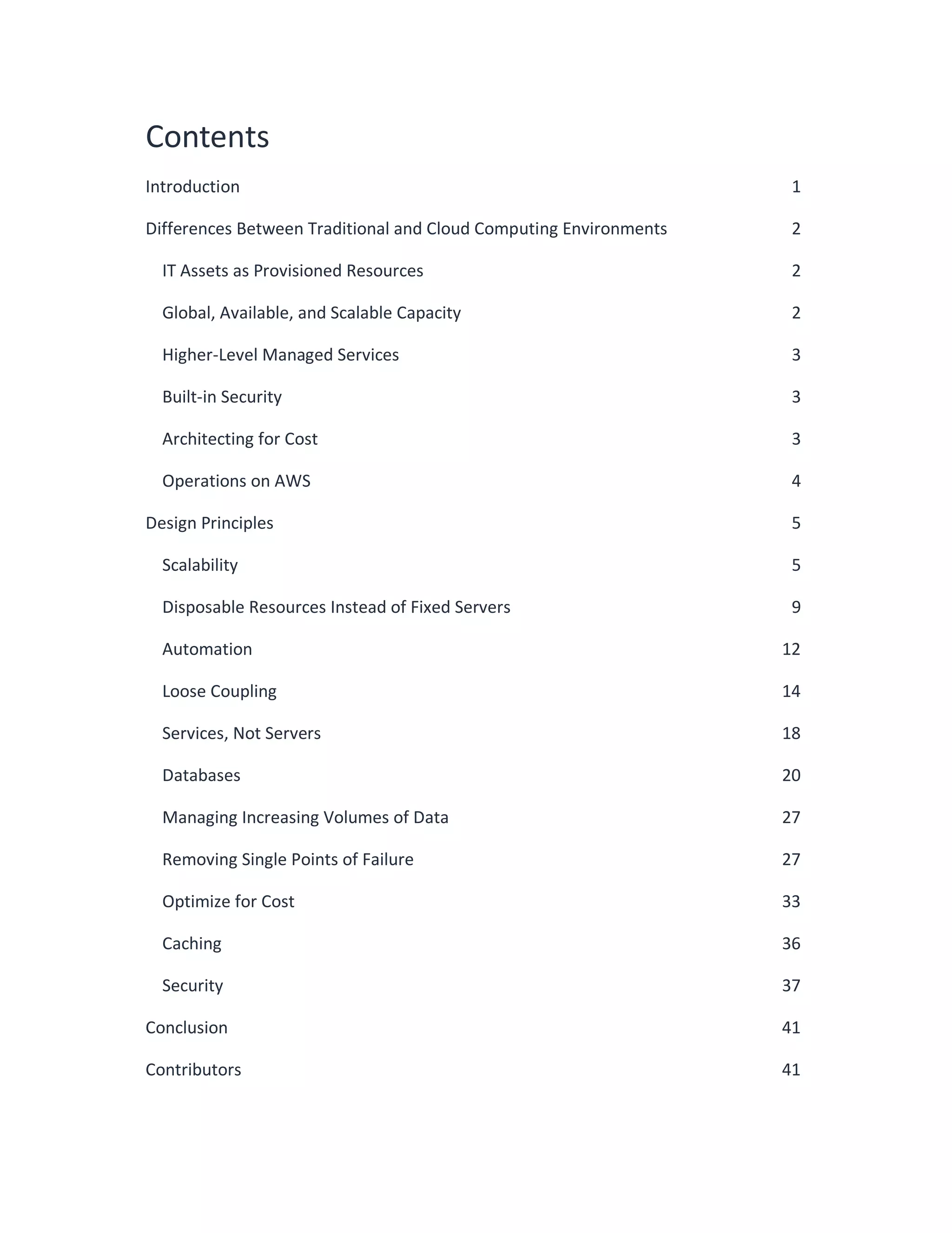 Contents
Introduction 1
Differences Between Traditional and Cloud Computing Environments 2
IT Assets as Provisioned Resources 2
Global, Available, and Scalable Capacity 2
Higher-Level Managed Services 3
Built-in Security 3
Architecting for Cost 3
Operations on AWS 4
Design Principles 5
Scalability 5
Disposable Resources Instead of Fixed Servers 9
Automation 12
Loose Coupling 14
Services, Not Servers 18
Databases 20
Managing Increasing Volumes of Data 27
Removing Single Points of Failure 27
Optimize for Cost 33
Caching 36
Security 37
Conclusion 41
Contributors 41
 