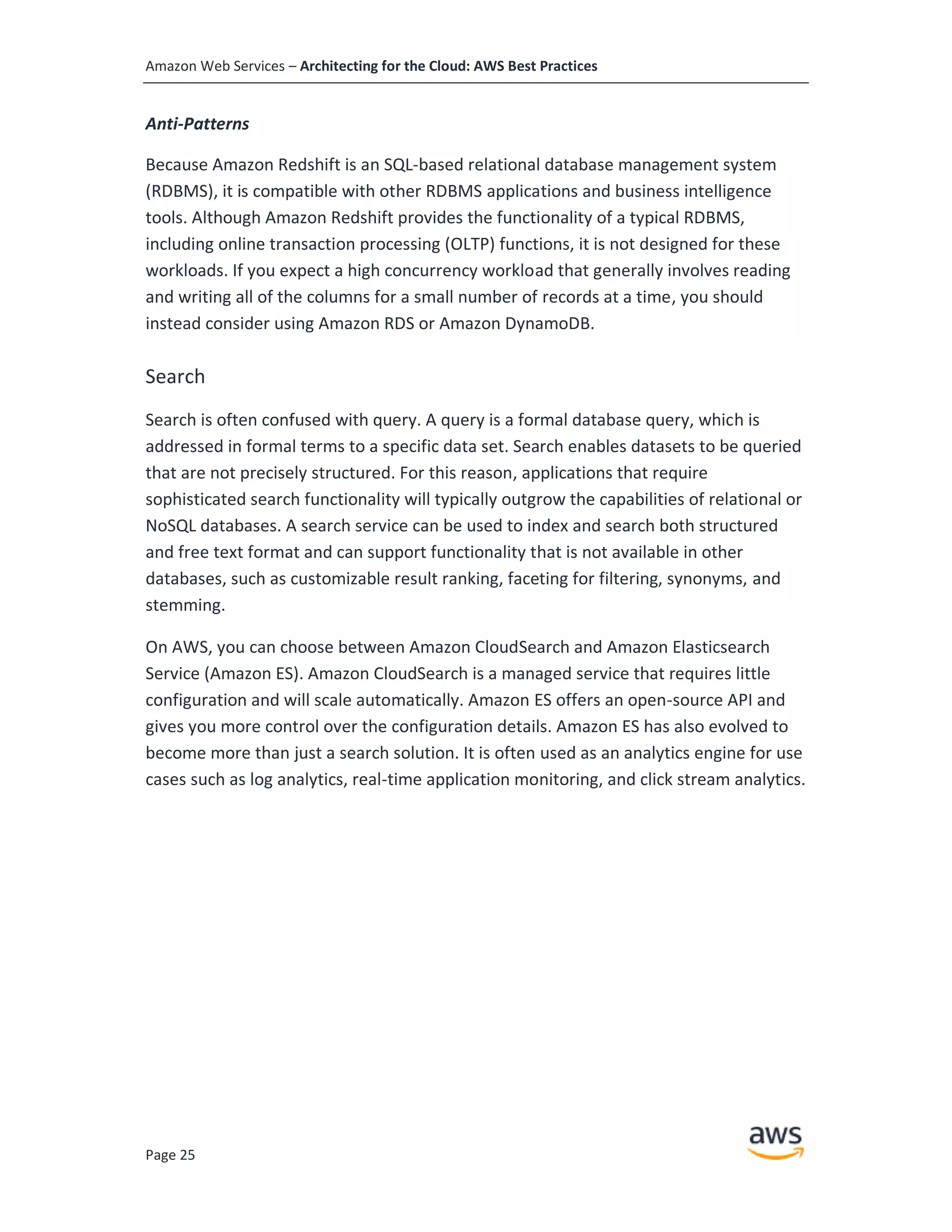 Amazon Web Services – Architecting for the Cloud: AWS Best Practices
Page 25
Anti-Patterns
Because Amazon Redshift is an SQL-based relational database management system
(RDBMS), it is compatible with other RDBMS applications and business intelligence
tools. Although Amazon Redshift provides the functionality of a typical RDBMS,
including online transaction processing (OLTP) functions, it is not designed for these
workloads. If you expect a high concurrency workload that generally involves reading
and writing all of the columns for a small number of records at a time, you should
instead consider using Amazon RDS or Amazon DynamoDB.
Search
Search is often confused with query. A query is a formal database query, which is
addressed in formal terms to a specific data set. Search enables datasets to be queried
that are not precisely structured. For this reason, applications that require
sophisticated search functionality will typically outgrow the capabilities of relational or
NoSQL databases. A search service can be used to index and search both structured
and free text format and can support functionality that is not available in other
databases, such as customizable result ranking, faceting for filtering, synonyms, and
stemming.
On AWS, you can choose between Amazon CloudSearch and Amazon Elasticsearch
Service (Amazon ES). Amazon CloudSearch is a managed service that requires little
configuration and will scale automatically. Amazon ES offers an open-source API and
gives you more control over the configuration details. Amazon ES has also evolved to
become more than just a search solution. It is often used as an analytics engine for use
cases such as log analytics, real-time application monitoring, and click stream analytics.
 