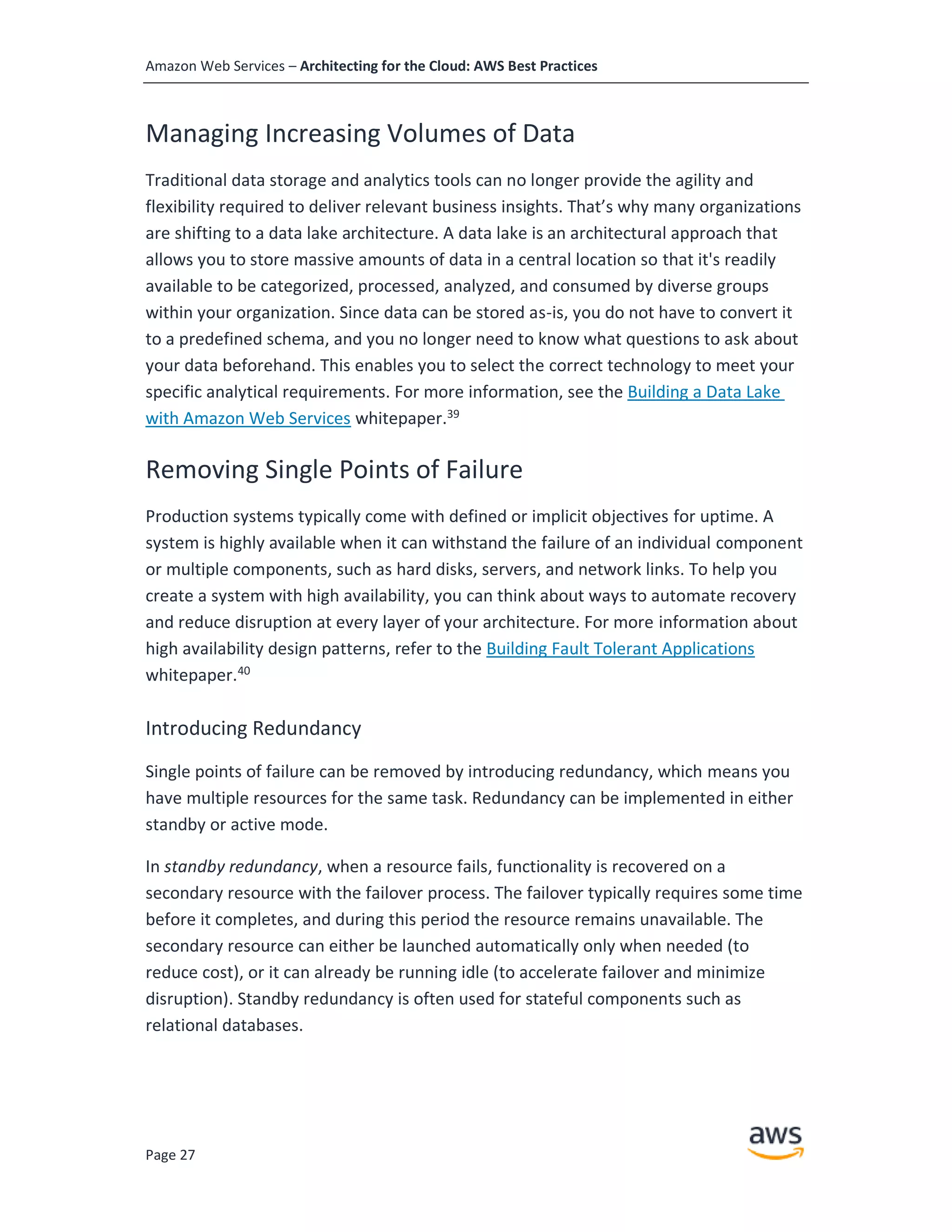 Amazon Web Services – Architecting for the Cloud: AWS Best Practices
Page 27
Managing Increasing Volumes of Data
Traditional data storage and analytics tools can no longer provide the agility and
flexibility required to deliver relevant business insights. That’s why many organizations
are shifting to a data lake architecture. A data lake is an architectural approach that
allows you to store massive amounts of data in a central location so that it's readily
available to be categorized, processed, analyzed, and consumed by diverse groups
within your organization. Since data can be stored as-is, you do not have to convert it
to a predefined schema, and you no longer need to know what questions to ask about
your data beforehand. This enables you to select the correct technology to meet your
specific analytical requirements. For more information, see the Building a Data Lake
with Amazon Web Services whitepaper.39
Removing Single Points of Failure
Production systems typically come with defined or implicit objectives for uptime. A
system is highly available when it can withstand the failure of an individual component
or multiple components, such as hard disks, servers, and network links. To help you
create a system with high availability, you can think about ways to automate recovery
and reduce disruption at every layer of your architecture. For more information about
high availability design patterns, refer to the Building Fault Tolerant Applications
whitepaper.40
Introducing Redundancy
Single points of failure can be removed by introducing redundancy, which means you
have multiple resources for the same task. Redundancy can be implemented in either
standby or active mode.
In standby redundancy, when a resource fails, functionality is recovered on a
secondary resource with the failover process. The failover typically requires some time
before it completes, and during this period the resource remains unavailable. The
secondary resource can either be launched automatically only when needed (to
reduce cost), or it can already be running idle (to accelerate failover and minimize
disruption). Standby redundancy is often used for stateful components such as
relational databases.
 