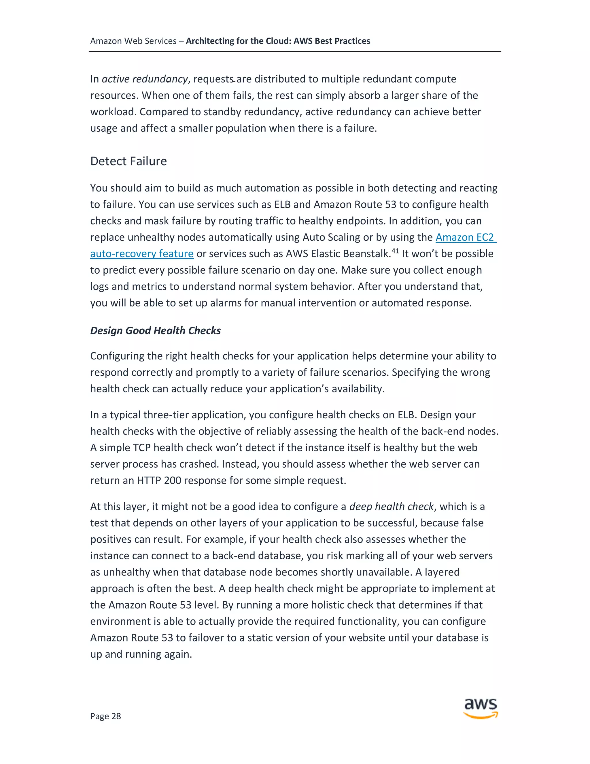 Amazon Web Services – Architecting for the Cloud: AWS Best Practices
Page 28
In active redundancy, requests are distributed to multiple redundant compute
resources. When one of them fails, the rest can simply absorb a larger share of the
workload. Compared to standby redundancy, active redundancy can achieve better
usage and affect a smaller population when there is a failure.
Detect Failure
You should aim to build as much automation as possible in both detecting and reacting
to failure. You can use services such as ELB and Amazon Route 53 to configure health
checks and mask failure by routing traffic to healthy endpoints. In addition, you can
replace unhealthy nodes automatically using Auto Scaling or by using the Amazon EC2
auto-recovery feature or services such as AWS Elastic Beanstalk.41
It won’t be possible
to predict every possible failure scenario on day one. Make sure you collect enough
logs and metrics to understand normal system behavior. After you understand that,
you will be able to set up alarms for manual intervention or automated response.
Design Good Health Checks
Configuring the right health checks for your application helps determine your ability to
respond correctly and promptly to a variety of failure scenarios. Specifying the wrong
health check can actually reduce your application’s availability.
In a typical three-tier application, you configure health checks on ELB. Design your
health checks with the objective of reliably assessing the health of the back-end nodes.
A simple TCP health check won’t detect if the instance itself is healthy but the web
server process has crashed. Instead, you should assess whether the web server can
return an HTTP 200 response for some simple request.
At this layer, it might not be a good idea to configure a deep health check, which is a
test that depends on other layers of your application to be successful, because false
positives can result. For example, if your health check also assesses whether the
instance can connect to a back-end database, you risk marking all of your web servers
as unhealthy when that database node becomes shortly unavailable. A layered
approach is often the best. A deep health check might be appropriate to implement at
the Amazon Route 53 level. By running a more holistic check that determines if that
environment is able to actually provide the required functionality, you can configure
Amazon Route 53 to failover to a static version of your website until your database is
up and running again.
 