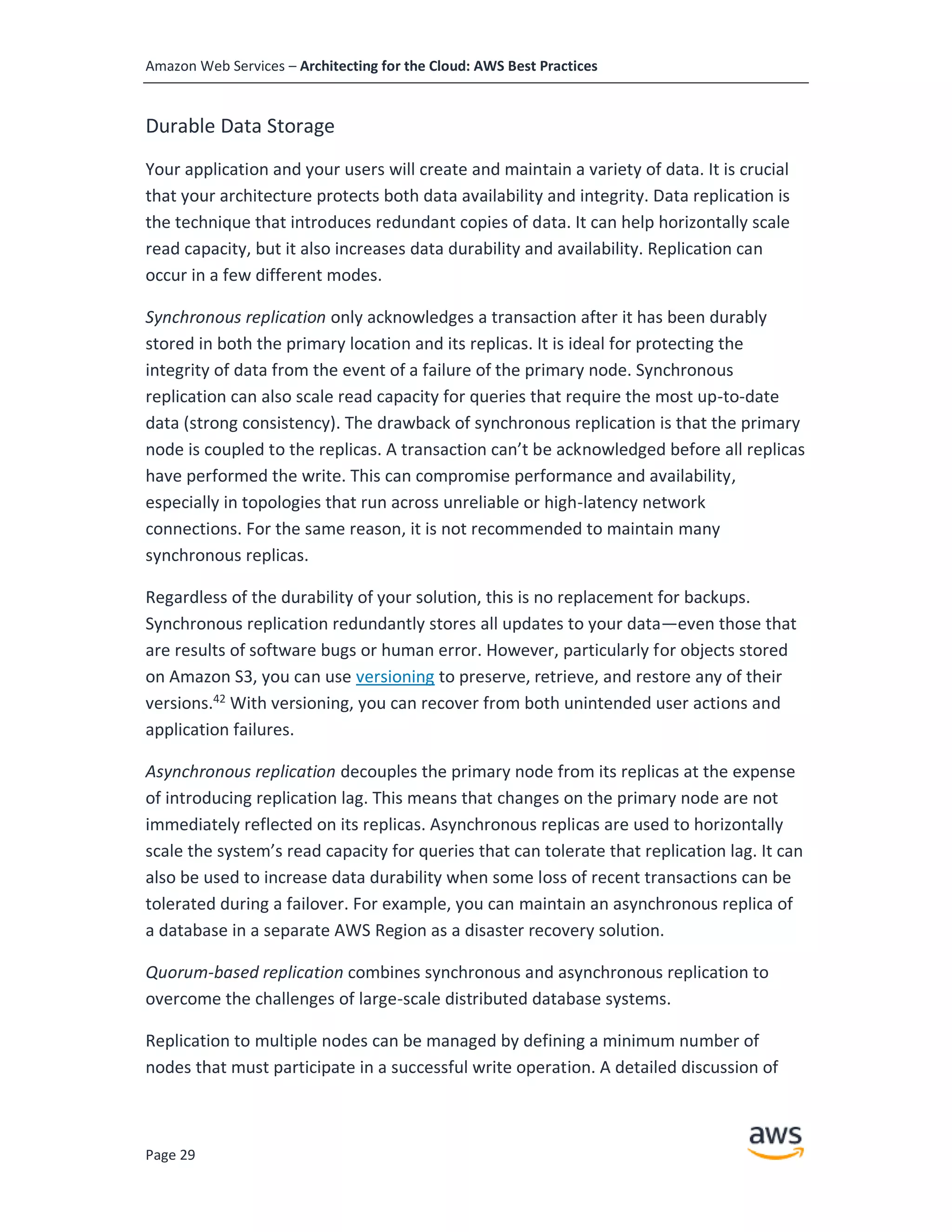 Amazon Web Services – Architecting for the Cloud: AWS Best Practices
Page 29
Durable Data Storage
Your application and your users will create and maintain a variety of data. It is crucial
that your architecture protects both data availability and integrity. Data replication is
the technique that introduces redundant copies of data. It can help horizontally scale
read capacity, but it also increases data durability and availability. Replication can
occur in a few different modes.
Synchronous replication only acknowledges a transaction after it has been durably
stored in both the primary location and its replicas. It is ideal for protecting the
integrity of data from the event of a failure of the primary node. Synchronous
replication can also scale read capacity for queries that require the most up-to-date
data (strong consistency). The drawback of synchronous replication is that the primary
node is coupled to the replicas. A transaction can’t be acknowledged before all replicas
have performed the write. This can compromise performance and availability,
especially in topologies that run across unreliable or high-latency network
connections. For the same reason, it is not recommended to maintain many
synchronous replicas.
Regardless of the durability of your solution, this is no replacement for backups.
Synchronous replication redundantly stores all updates to your data—even those that
are results of software bugs or human error. However, particularly for objects stored
on Amazon S3, you can use versioning to preserve, retrieve, and restore any of their
versions.42
With versioning, you can recover from both unintended user actions and
application failures.
Asynchronous replication decouples the primary node from its replicas at the expense
of introducing replication lag. This means that changes on the primary node are not
immediately reflected on its replicas. Asynchronous replicas are used to horizontally
scale the system’s read capacity for queries that can tolerate that replication lag. It can
also be used to increase data durability when some loss of recent transactions can be
tolerated during a failover. For example, you can maintain an asynchronous replica of
a database in a separate AWS Region as a disaster recovery solution.
Quorum-based replication combines synchronous and asynchronous replication to
overcome the challenges of large-scale distributed database systems.
Replication to multiple nodes can be managed by defining a minimum number of
nodes that must participate in a successful write operation. A detailed discussion of
 
